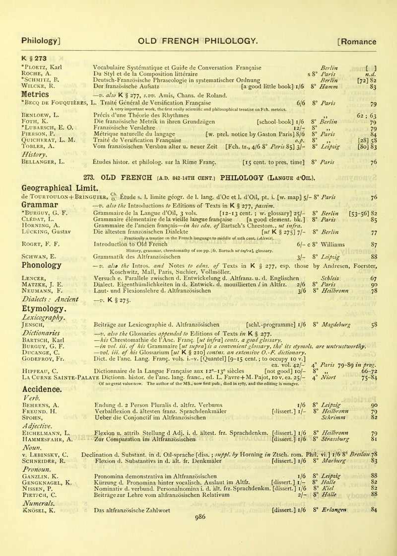 K § 273 *Ploetz, Karl Roche, A. *ScHMrrz, B. WiLCKE, R. Metrics *BeCQ DE FoUQUlilRES, Benloew, L. FOTH, K. *lubarsch, e. o. Pieuson, p. quichkrat, l. m. Tobler, a. History. Bellanger, L. Vocabulaire Systematique et Guide ile Conversation Frangaise Berlin Du Styl et de la Composition litteraire s 8° Paris Deutsch-Franzdsische Phraseologie in systematischer Ordnung Btrlin Der franzosische Aufsatz [a good little book] i/6 8° Hamm —V. also K § 277, s.w. Amis, Chans, de Roland. L. Traite General de Versification Frangaise 6/6 8° Paris A very important work, tlie first really scientific and philosophical treatise on Fch. metrics. Precis d'une Theorie des Rhythmes ,, Die franzosische Metrik in ihren Grundziigen [school-book] 1/6 8° Berlin Franzosische Verslehre 12/- 8° ,, Metrique naturellc du langage [w. prel. notice by Gaston Paris] 8/6 8° Paris Traite de Versification Frangaise o.p. 8° ,, Vom franzosischen Versbau alter u. neuer Zeit [Fch. tr., 4/6 8° /rtr/V 85] 3/- 8° Leipzig Paris [ ] n.d. [72] 82 83 79 62 fitudes histor. et philolog. sur la Rime Franc. [15 cent, to pres. time] 8' 63 79 79 84 [28] 58 [80] 83 76 273. OLD FRENCH [A.d. 842 14TH cent.] PHILOLOaY (Langue d'OiL). Geographical Limit. de Tourtoulon + Bringuier, £tude s. 1. limite geogr. de 1. lang. d'Oc et 1. d'Oil, pt. i. [w. map] 5/- 8° Paris Grammar •BURGUY, G. F. CLfeDAT, L. Horning, A. Lucking, Gustav ROGET, F. F. SCHWAN, E. Phonology Lencer, Matzke, J. E. Neumann, F. Dialects: Andent Etymology. Lexicography. Jensch, Dictionaries Bartsch, Karl burguy, g. f. Ducange, C. Godefroy, Fr. —V. also the Introductions to Editions of Texts in K § 277, passim. Grammairede la Langue d'Oil, 3 vols. [12-13 cent. ; w. glossary] 25/- 8° Berlin Grammaire elementaire de la vieille langue frangaise [a good element, bk.] 8° Paris Grammaire de I'ancien fi-angais—in his cdn. o/Bartsch's Chrestom., ut infra. Die altesten franzosischen Dialekte \iit K § 275] 7/- 8° Berlin Practically a treatise on the French language to middle of nth cent. i,Alexis). Introduction to Old French 6/- c 8° Williams History, grammar, chrestomathy of loo pp. [fr. Bartsch ut in/ra\ glossary. 76 [53-S6] 82 85 77 87 Grammatik des Altfranzosischen — V. also the Intros. and Notes to edns. K § 277, esp. of Texts Koschwitz, Mall, Paris, Suchier, Vollmoller. Versuch e. Parallele zvvischen d. Entwickelung d. Altfranz. u. d. Englischen Dialect. Eigenthiimlichkeiten in d. Entwick. d. mouillierten / in Altfrz. 2/6 Laut- und Flexionslehre d. Altfranzosischen 3/6 K § 275. 3/- 8° Leipzig 88 those by Andresen, Foerster, Schleiz Paris Heilbronn 8° Mazdeliurs Paris 79-89 in prog. „ 66-72 Niort 75-84 Beitrage zur Lexicographic d. Altfranzosischen [schl.-programme] 1/6 —7>. also the Glossaries appended to Editions of Texts iti K § 277. —his Chrestomathie de I'Anc. Frang. \iU infra'\ conts. a good glossary. —in vol. Hi. of his Grammaire [ut supra] is a convenient ulossary, tho' its etymols. are untrustworthy. —vol. Hi. of his Glossarium \ttt K § 210] contns. an extensive O.-F. dictionary. Diet, de I'anc. Lang. Frang. vols. i.-v. [Quantel] [9-15 cent.; to occupy 10 v.] ea. vol. 42/- HlPPEAlT, C. Dictionnaire de la Langue Frangaise aux I2''-i3^ siecles [not good] 10/- LaCurne Sainte-Palaye Dictionn. histor. de I'anc. lang. franc, ed. L. Favre + M. Pajot, 10 v. ea. 25/- Of no great valuenow. The author of the MS., now first pub., died in 1787, and the editins^ is meagre. Accidence. Verb. Behrens, a. Freund, H. Spohn, A djective. Eichelmann, L. Hammesfahr, a. Noun. v. Lebinsky, C. Schneider, R. Pronoun. Ganzlin, K. Gengknagel, K. Nissen, P. PlETZCH, C. Numerals. Knosel, K. 67 90 78 58 Endung d. 2 Person Pluralis d. altfrz. Verbums Verbalflexion d. altesten franz. Sprachdenkmaler Ueber die Conjonctif im Altfranzosischen Flexion u. atlrib. Stellung d Adj. i. d. Zur Comparation im Altfranzosischen altest. frz. Sprachdenkm. 1/6 [dissert.] i/- [dissert.] 1/6 [dissert.] 1/6 Leipzig Heilbronn Schrimm J-Ieilbronn Strassburg 90 79 82 79 81 Declination d. Substant. in d. Oil-sprache [diss. ; suppl. by Horning in Ztsch. rom. Phil, vi.] 1/6 8° Breslau 78 Flexion d. .Substantivs in d. alt. fr. Denkmaler [dissert.] l/6 8° Marburg Pronomina demonstrativa im Altfranzosischen l/6 Kiirzung d. Pronomina hinter vocalisch. Auslaut im Altfz. [dissert.] l/- Nominativ d. verbund. Personalnomina i. d. alt. frz. Sprachdenkm. [dissert.] l/6 Beitrage zur Lehre vom altfranzosischen Relativum 2/- Leipzig Halle Kiel Halle Das altfranzosische Zahlwort [dissert.] 1/6 8° Erlangen 83 82 82 84