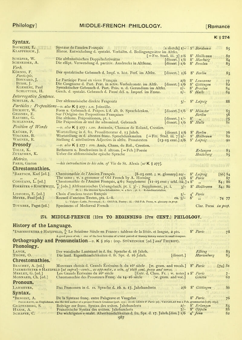 Syntax. BouRciEZ, E, .JXaTIt Klapperich, J. SCHAFER, W. Schneider, A. Verb. KORNIG, F. Pa}-ticiple. BONNARD, J. BUSSE, J. Klemenz, Paul SCHLUTTER, H. Interrogative Sentence SCHULZE, A. Particles: Prepositions DiCKHUT, W. Gessnek, E. Rah hel, G. schlenner, Position of Words Kruger, p. volcker, b. Wagner, R. Prosody TOLLE, K. Zutavern, K. Metrics. Paris, Gaston Chrestomathies, *Bartsch, Karl [ed.] Syntaxe de I'ancien Francais fa sketch] i/- Histor. Entwickelung d. syntakt. Verhaltn. d. Bedingungs'^atze im Altfrz. [ = Frz. Stud. iii. 3] 2/6 Die altfranzosischen Doppelrelativsatze Die ellipt. Vervvendung d. partitiv. Ausdrucks in Altfranz. [dissert.] 1/6 [dissert] 1/6 8° Bordeaux 8° Heilbionn 8° ATaibiirg 8° Breslait Der syntaktische Gebrauch d. Impf. u. hist. Perf. im Altfrz. [dissert.] 1/6 8° Berlin Le Participe Passe en vieux Franjais 2/6 Die Congruenz d. Part. Prat, in activ. Verbalconstr. im Altfr. [dissert.] 1/6 Syntaktischer Gebrauch d. Part. Pras. u. d. Gerundium im Altfrz. i/- Gesch. d. syntakt. Gebrauch d. Passe def. u. Imparf. im Franz. i/- 5/- [dissert.] 1/6 Der altfranzosische direkte Fragesatz V. also K § 277 : s.v. Joinville. Form u. Gebrauch d. Prapos. i.d. iilt. fr. Sprachdenkm. Sur rOrigine des Prepositions Frangaises Die altfranz. Priipositionen, pt. i. ' [dissert.] l/- Die Priiposition de und ihr adnominal. Gebrauch [dissert.] r/6 —V. also K § 277: s.vv. Aucassin, Chanson de Roland, Crestien. Wortstellung in d. frz. Prosalitteratur d. ijjahrh. [dissert.] 1/6 Wortstellung in d. altesten franz. Spraclidenkmalen [ = Frz. Stud. iii. 7] 2/- Stellung d. attributiven Adjectivs in altfrz. Prosatexten —V. also K § 277 : svv. Amis, Chans, de Rol., Crestien. Betheuern u. Beschworeu in d. altrom. [ = Fch.] Poesie Ueber die altfranzosische epische Sprache 8° Lausanne 8° Gottingm 8° Bi eslau 8 Halle [ 8° Leipzig 8° Miinster Berlin 8° „ 8° Halle Stud. [13-15 cent.] 2/6 8' K § 274 85 82 84 83 —his introduction to his edn. of Vie de St. Alexis \_ut K § 277]. Constans, L. [ed.] Chrestomathie de I'Ancien Fran9ais [8-15 cent. ; w. glossary] 10/- The same ; w. a grammar of Old French by A. Horning 12/6 Chrestomathie de I'Ancien Fran(;;ais, 4/6 ; Supplement [il-IS cent; schl.-bk.] 1 Foerster + Koschwitz, ^ [eds.] Altfranzosisches Uebungsbuch, pt. i. 3/-; Supplement, pt. i. 3/- Pt. i.: Die altesten Sprachdenkmaler, w. a facs.; pt. ii.: Rolandmaterialien. LiDFORSS, E. [ed.] Choix d'anciens textes francais 5/- Meyer, Paul [ed.] Recueil d'anciens Textes, pts. i.-ii. ea. 5/- i,: Vulgar—Latin, Provengal; ii.; Old-Fch. Poetry ; iii.: Old-Fch. Prose, w. glossary in prep. Toynbee, Paget [ed.] Specimens of Mediaeval French Berlin Heilbronn Leipzig Er Ian gen Heidelberg Leipzig Paris 77 82 84 88 S3 58 75 81 76 82 90 [66] 84 87 Heilbronn 84; 86 Paris 74 77 Clar. Press in prep. 274. MIDDLE-FRENCH [15th TO BEGINNING 17th CENT.] PHILOLOGY. History of the Lang-uage. *Darmesteter + Hatzfeld, -j^ Le Seizieme Siecle en France : tableau de la litter, et langue, 2 pts. A good piece of wk. : one of the best histories of a brief period of literary history extant in small compass. 8° Paris 78 Orthography and Pronuneiation- Phonology. K § 269 : (esp. StOrzinger [ed.] Thurot). Lange, Der vocalische Lautstand in d. frz. Sprache d. 16 Jahrh. Elbing 83 Thone, O. Die lautl. Eigenthiimlichkeiten d. fr. Spr. d. 16 Jahrh. [dissert.] Marienburg 83 Chrestomathies. Bracket, A. [ed.] Morceaux choisis d. Grands Ecrivains fr. du 16^ siecle [\v. gram, and vocab.] 8° Paris [74] Si DARMESTETER +Hatzfeld \itt siiprd\—conts., as appendix, a seln. of l6th cent, prose and verse. Merlet, G. [ed.] Les Grands Ecrivains du 16 siecle [Extr. d. Class. Fr. : w. notes] MONNARD, Ch. [ed.] Clirestomathie des Prosateurs Frang. du 14-16 siecle [w. gram, andvoc] Pronoun. Lahmeyer, Das Pronomen in d. rz. Sprache d. 16. u. 17. Jahrhunderts 2/6 Syntax. *Benoist, a. De la Syntaxe fran9. entre Palsgrave et Vaugelas 8° Paris Palsgrave, an Englishman, was the first author of a proper French Grammar [pub. 1530 ; re-ed. G^NIN 8° Paris 52] ; VAUGELAS was a Fch. grammarian [1585-1650]. Grafenberg, S. Beitrage zur franz. Syntax des xviten. Jahrhunderts 2/- 8° Erlangen Haase, a. Franzosische .Syntax des xviiten. Jahrliunderts 7/- 8° Oppeln SCHAFER, C. Die wichtigsten svntakt. Alterthiimlichkeiten d. frz. Spr. d. 17. Jahrh.[diss.] 1/6 4° fena 987 Elbing Marienburg 8° Paris 8° Paris Geneva 8 G'dttingen 7- 62 86 76 85 88 82