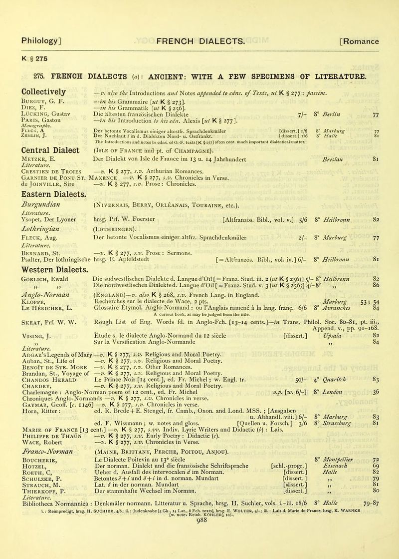 K § 275 275. FRENCH DIALECTS {a): ANCIENT: WITH A FEW SPECIMENS OF LITERATURE. Collectively BURGUY, G. F. DiEZ, F. Lucking, Gustav Paris, Gaston Moiiogrtif)hs. FLhCK, A ZSMLIN, J. —V. also the Introductions and Notes appended to edns. of Texts, ttl K § 277 : passim. —in his Grammaire [tit K § 273]. —in his Granimatik [ut K § 256]. Die altesten fianzosischen Dialekte 7/- 8° Berlin —in his Introduction to hisedn. Alexis [«/ K § 277]. Der betonte Vocalismiis einiger altostfr. Sprachdenkmaler Der Naclilaut i in d. Dialekten Nord- u. Ostfrankr. The Introiluctions and notes to cdi [dissert.] i/6 [dissert.] t/6 of O.-F. texts [K §277] often cent, much important dialectical matter. 8° Mnr!>iirg 8° Halle (Isle of France and pt. of Champagne). Der Dialekt von Isle de France im 13 u. 14 Jahrhundert Central Dialect Metzke, E. Literature. Crestien de Troies —V. K § 277, s.v. Arthurian Romances. Garnier ue Pont St. Maxence —v. K § 277, s.v. Chronicles in Verse. Breslau 77 77 81 81 de JoiNViLLE, Sire Eastern Dialects. Burgundian Literature. Ysopet, Der Lyoner Lothrifigian Fleck, Aug. Literature. Bernard, St. —V. K § 277, s.v. Prose: Chronicles. (NiVERNAis, Berry, Orleanais, Touraine, etc.). [Altfranzos. Bibl., vol. v.] 5/6 8° Heilbronn hrsg. Prf. W. Foerster (Lothringen). Der betonte Vocalismus einiger altfrz. Sprachdenkmaler 2/- 8° Marburg -V. K § 277, s.v. Prose : Sermons. Psalter, Der lothringische hrsg. E. Apfeldstedt Western Dialects. GoRLiCH, Ewald [ = Altfranzos. Bihl., vol. iv.] 6/- i° Heilbronn A 7iglo-Norman Kloppe, Le Hericher, L. Skeat, Prf. W. W Vising, J. Die siidwestlischen Dialekte d. Langue d'Oil [ = Franz. Stud. iii. 2 {ut K § 256)] 5/- 8° Heilbronn Die nordwestlischen Dialekted. Langue d'Od [ = Franz. Stud. v. 3 («/ K § 256;] 4/-8° ,, (England)—v. also K § 268, s.v. French Lang, in England. Recherches sur le dialecte de Wace, 2 pts. Glossaire 6tymol. Anglo-Normand : ou I'Anglais ramene a la lang. fran9, a curious book, as may be judged from the title. Rough List of Eng. Words fd. in Anglo-Fch. [13-14 cents.]—in Trans. 6/6 8' Marburg Avranches S3 82 77 82 86 54 84 Philol. Soc. 80-81, pt. iii., Append, v., pp. 91-168. [dissert.] Etude s. le dialecte Anglo-Nonnand du 12 siecle Sur la Versification Anglo-Normande Literature. Adgar's Legends of Mary—v. K § 277, s.v. Religious and Moral Poetry. Auban, St., Life of —v. K § 277, s.v. Religious and Moral Poetry. Benoit de Ste. More —v. K § 277, s.v. Other Romances. Brandan, St., Voyage of —v. K § 277, s.v. Religious and Moral Poetry. Chandos Herald Le Prince Noir [14 cent.], ed. Fr. Michel ; w. Engl. tr. Chardry, —V. K § 277, s.v. Religious and Moral Poetry. Charlemagne : Anglo-Norman poem of 12 cent., ed. Fr. Michel Chroniques Anglo-Normands —v. K § 277, s.v. Chronicles in verse. Gaymar, Geoff, [f. 1146] —V. K § 277, s.v. Chronicles in verse. Horn, Ritter : ed. R. Brede + E. Stengel, fr. Camb., Oxon. and Lond. MSS. ; [Ausgaben u. Abhandl. viii.] 6/- ed. F. Wissmann ; w. notes and gloss. [Quellen u. Forsch.] 3/6 Marie of France [13 cent.] —v. K § 277, s.vv. Indiv. Lyric Writers and Didactic (/') : Lais. 50/- o.p. \w. 6/-] Upsala Quaritch London Marburg Strassburg Philippe de Thaun Wace, Robert Franco-Norman BOUCHERIE, HOTZEL, Roeth, C, Schulzke, p. Strauch, M. Thierkopf, p. Literature, Bibliotheca Normannica K § 277, s.v. Early Poetry : Didactic {c). —V. K § 277, s.v. Chronicles in Verse. (Maine, Brittany, Perche, Poitou, Anjou). Le Dialecte Poitevin au 13^ siecle Der norman. Dialekt und die franzosische Schriftsprache [schl.-progr.] Ueber d. Ausfall des intervocalen d im Norman. [dissert.] Betontes e ■\-i und S-\-i in d. norman. Mundart [dissert.] ,, Lat. 0 in der norman. Mundart [dissert.] ,, Der stammhafte Wechsel im Norman. [dissert.] ,, ; Denkmaler normann. Litteratur u. Sprache, hrsg. H. Suchier, vols, i.-iii. 18/6 8° Halle Montpellier Eisenach Halle 82 84 83 36 83 81 72 69 82 79 81 80 79-87 1.; Reimpredigt, hrsg. H. SUCHIER, 4/6; ; Judenknabe [s Gk., 14 Lat., 8 Feb. texts], hrsg. E. WOLTER, 4/- [w. notes Reinh. K6HLER], 10/-. 9«8 iii,; Lais d. Marie de France, hrsg. K. WARNKE