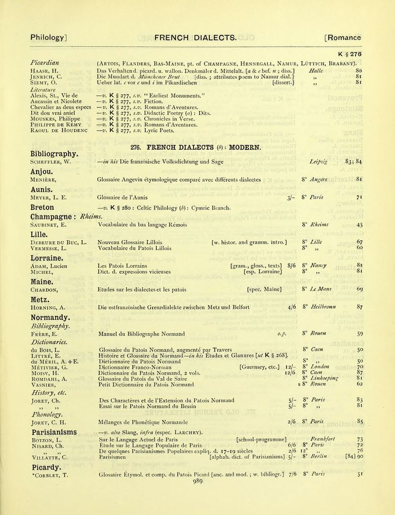 Picardian Haase, H. Jenrich, C. SlEMT, O. Literature Alexis, St., Vie de Aucassin et Nicolete Chevalier as deus especs Dit dou vrai aniel MousKES, Philippe Philippe de R£my Raoul de Houdenc (Artois, Flanders, Bas-Maine, pt. of Champagne, Hennegall, Namur, Luttich, B Das Veihaltend. picard. u. walloii. Denkmalerd. Mittelalt. \a & (?bef. n ; diss.] Halle Die Mundart d. Miinchener Brut [diss. ; attributes poem to Namur dial.] ,, Ueber lat. f vor e und i im Pikardischen [dissert.] ,, —V. K § 277, s.v. Earliest Monuments. —V. K § 277, s.v. Fiction. — V. K § 277, s.v. Romans d'Aventures. —V. K § 277, s.v. Didactic Poetry (n) : Dits. —V. K § 277, s.v. Chronicles in Verse. —V. K § 277, s.v. Romans d'Aventures. —V. K § 277, s.v. Lyric Poets. K § 276 rabant). 80 81 8i Bibliography. SCHEFFLER, W. Anjou. Meniere, Aunis. Meyer, ly. E. Breton Champagne: Saubinet, E. Lille. Debeure du Bug, Vermesse, L. Loppaine. Adam, Lucien Michel, Maine. Chardon, Metz. Horning, A. Nopmandy. Bibliography. Frere, E. Dictionaries. du Bois, L. LlTTRE, E. du Meril, a. +E. Metivier, G. Moisy, H. Romdahl, a. Vasnier, History, etc. Joret, Ch. > > > > Phonology. Joret, C. H. Papisianisms BOTZON, L. Nisard, Ch. »» »> Villatte, C. Picapdy. *Corblet, T. 276. FRENCH DIALECTS {b): MODERN. —in his Die franzosische Volksdichtung und Sage Leipzig Glossaire Angevin etymologique compare avec differents dialectes 8° Angers Glossaire de I'Aunis 3/- 8 Paris —V. K § 280 : Celtic Philology (i): Cymric Branch. Pheims. Vocabulaire du bas langage Remois Nouveau Glossaire Lillois Vocabulaire du Patois Lillois Les Patois Lorrains Diet. d. expressions vicieuses Etudes sur les dialectes et les patois [w. histor. and gramm. intro. ] 8^ 8= Rheims Lille [gram., gloss., texts] 8/6 'i, Nancy [esp. Lorraine] 8° ,, [spec, Maine] Die ostfranzosische Grenzdialekte zwischen Metz und Belfort Manuel du Bibliographe Normand o.p. 8 Mans ifld 8° Heilbronn 8° Rouen 8° Caeit Glossaire du Patois Normand, augmente par Travers Histoire et Glossaire du Normand—z« Etudes et Glanures {ut K § 268]. Dictionnaire du Patois Normand 8 Dictionnaire Franco-Norman [Guernsey, etc.] 12/- 8° London Dictionnaire du Patois Normand, 2 vols. 12/6 8° Caen Glossaire du Patois du Val de Saire 8° Linkoeping Petit Dictionnaire du Patois Normand s 8° Rouen Des Characteres et de 1'Extension du Patois Normand Essai sur le Patois Normand du Bessin s/- s/- 8° Paris Melanges de Phonetique Normande —V. also Slang, infra (espec. LarcheY). Sur le Langage Actuel de Paris Etude sur le Langage Populaire de Paris 6/6 8 De quelques Parisianismes Populaires expliq. d. 17-19 siecles 2/6 12 Parisismen [alphab. diet, of Parisianisms] 5/- 8' 2/6 8° Paris [school-programme] Glossaire Etymol. et comp. du Patois Picard [anc. and mod.; w. bibliogr.] 7/6 8' Frankfort Paris Berlin Paris 83; 84 81 71 45 67 60 8t 81 69 87 59 SO 50 70 87 S( 62 83 81 85 73 72 76 [84] 90 51