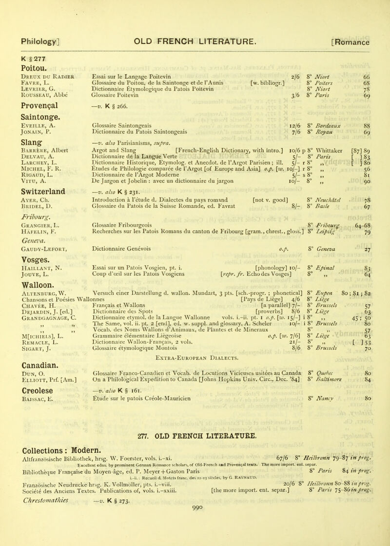 K § 277 Poitou. Dreux DU RAniER Favre, L. Levrier, G. KOUSSEAU, Abbe Provengal Saintong-e. EVEILLE, A. JONAIN, P. Slang- Barreue, Albert Delvau, a. Larchey, L. Michel, F. R. RlGAUD, L. Vn u, A. Switzerland Ayer, Ch. Bridel, D. Fribourg. Grangier, L. Hafelin, F. Genera. Gaudy-Lefokt, Vosg-es. Haillant, N. JOUVE, L. Walloon. Altendurg, W. Chansons et Poesies W Chavee, H. Dejardin, J. [ed.] Grandgagnage, C. m[ichiei.s], l. Remacle, L. Sigart, J. Canadian. Dun, O. Elliott, Prf. [Am.] Creolese Baissac, E. Essai sur le Langage Poitevin Glossaire du Poitou, de la Saintonge etde I'Aunis Dictionnaire Etymologique du Patois Poitevin Glossaire Poitevin —V. K § 266. Glossaire Saintongeais Dictionnaire du Patois Saintongeais [w. bibllogr.] 2/6 8° 3/6 8° Niori Pollers Niort Paris —V. also Parisianisms, supra. Argot and Slang [French-English Dictionary, with intro.] io/6 p 8° Whittaker Dictionnaire de la Langue Verte 5/- 8° Paris Dictionnaire Historique, Etymolog. et Anecdot. de I'Argot Parisien ; ill. 5/- r 8° Etudes de Philologie coinparee de I'Argot [of Europe and Asia] o.p. \iv. 10/-] r 8° ,, Dictionnaire de I'Argot Moderne 5/- s 8° ,, De Jargon et Jobelin : avec un dictionnaire du jargon 10/- 8° ,, —V. also K § 231. Introduction a I'etude d. Dialectes du pays romand [not v. good] 8 Nettch&td Glossaire du Patois de la Suisse Romande, ed. Favrat 8/- 8 Basle Glossaire Fribourgeois Recherches sur les Patois Romans du canton de Fribourg [gram., chrest., gloss.] Dictionnaire Genevois Essai sur un Patois Vosgien, pt. i. Coup d'oeil sur les I'atois Vosgiens o.p. 8° Fribourg 8° L.eipzig 8° Geneva [phonology] lo/- 8° Epinal [;'i^r. y;-. Echo des Vosges] 8° ,, 66 68 78 69 12/6 8° Bordeaux 88 7/6 8° Royau 69 [87] 89 [ ]83 [ ]8o 56 81 90 78 67 64-68 79 Versuch einer Darstellung d. vvallon. Mundart, 3 pts. [sch.-progr. ; phonetical] allonnes [Pays de Liege] 4/6 Frangais et Wallons [a parallel] 7/- Dictionnaire des .Spots [proverbs] 8/6 Dictionnaire etymol. de la Langue Wallonne vols, i.-ii. pt. I o.p. \w. 15/-] i 8° ,, The Same, vol. ii. pt. 2 [end], ed. w. suppl. and glossary, A. .Scheler 10/- i 8° Brussels Vocab. des Noms Wallons d'Animaux, de Plantes et de Mineraux 8° ,, Grammaire elementaire Liegeoise o.p. \iu. 7/6] Dictionnaire Wallon-l' rancais, 2 vols. 21/- Glossaire etymologique Montois 8/6 Eupen Liege Brussels Liesre Liege Brussels 27 83 64 80 ; 8l : 82 45 Extra-European Dialects. Glossaire Franco-Canadien et Vocab. de Locutions Vicieuscs usitees au Canada On a Philological Expedition to Canada [Johns Hopkins Univ. Circ. Dec. '84] —V. also K § 161. Etude sur le patois Creole-Mauricien Quebec Baltimore 8° Nancv 57 63 ; 50 80 57 63 ]53 70 80 84 80 277. OLD FRENCH LITERATURE. Collections: Modern. Altfranzosische Bibliothek, hrsg. W. Foerster, vols. i,-xi. 67/6 8° Heilbronn 79-87 in prog. Eicellent edns. by prominent German Romance scholars, of Old-French a»d ProvenQal texts. The more import, ent. separ. Bibliotheque Franjaise du Moyen-age, ed. P. Meyer-f Gaston Paris 8° Paris 84 in preg, i,-ii.: Recueil d. Motets franc, des 12-13 si<^cles, by G. RAYNAUD, Franzosische Neudrucke hrsg. K. Vollmoller, pts. i.-viii. 20/6 8° Heilbronn 80-88 in prog. Societe des Anciens Textes. Publications of, vols, i.-xxiii. [the more import, ent. separ.] 8 Paris lyZdinprog. Chrestomathies —v. K § 273.