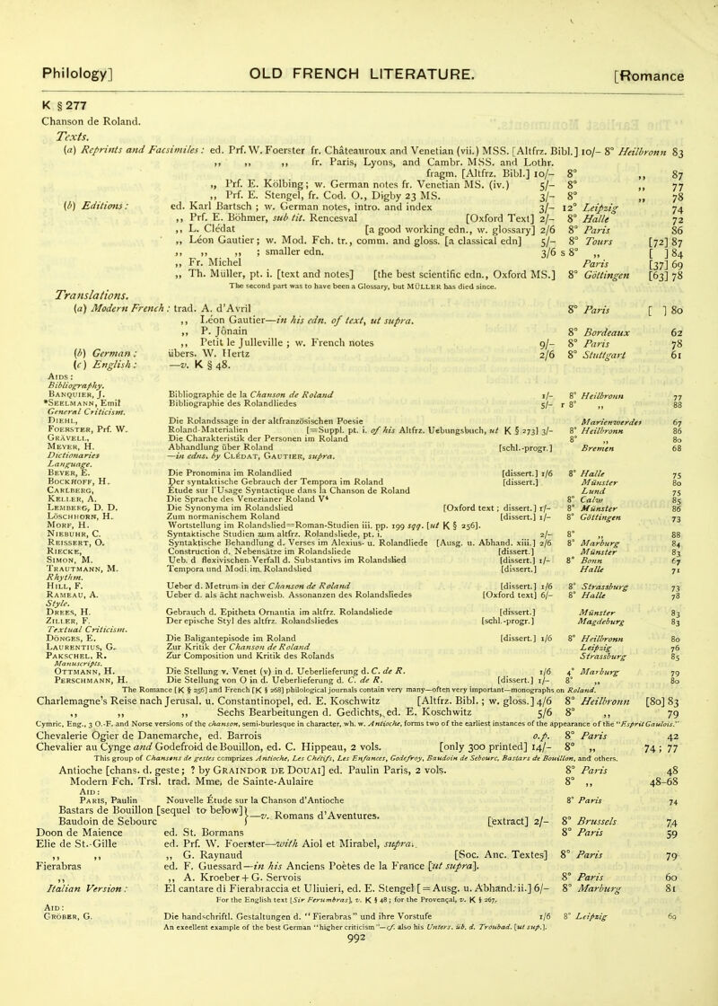 K §277 Chanson de Roland. Texts. {a) Reprints and Facsimiles: ed (/') Editions: Tratislatiofis. (d) Modern French Prf. W.Foerster fr. Chateaiiroux and Venetian (vii.) MSS. [Altfiz. Bibl.] lo/- 8° Heilbronn 83 M ,, ,, fr. Paris, Lyons, and Cambr. MSS. and Lothr. fiagm. [Altfrz. Bibl.] 10/- 8° „ Prf. E. Kolbing; w. German notes fr. Venetian MS. (iv.) 5/- 8° ,, Prf. E. Stengel, fr. Cod. O., Digby 23 MS. 3/- 8° ed. Karl Bartsch ; w. German notes, intro. and index 3/- 12° Leipzig ,, Prf. E. Bohmer, sub tit. Rencesval [Oxford Text] 2/- 8° Halle ,, L. Cledat [a good working edn., w. glossary] 2/6 8° Paris „ Leon Gautier; w. Mod. Fch. tr., comm. and gloss, [a classical edn] 5/- 8° Totirs ,, „ „ ; smaller edn. 3/6 s 8° ,, „ Fr. Michel Paris „ Th. MUller, pt. i. [text and notes] [the best scientific edn., Oxford MS.] 8° Gottingen The second part was to have been a Glossary, but MuLLER has died since. 87 77 78 74 72 86 [72] 87 [ ]84 [37] 69 [63] 78 {h) German: (c) English: Aids : Biblio^aphy, Banquier, J. •Seelmann, Emit General Criticism. DlEHL, FOERSTER, Prf. W. Gravell, Meyer, H. Dictionaries Beyer, E. bockhoff, h, Carlberg, Keller, A. Lembekg, D. D. LoseHHORN, H. MORF, H. NiEBUHR, C. Reissert, O. Riecke, Simon, M. Trautmann, M. Rhythm. Hill, F. Rameau, a. Style. Drees, H. Ziller, F. Textual Criticism. DoNGES, E. Laurentius, G.^ Pakschel, R. MattuscripCs. Ottmann, H. Perschmann, H. trad. A. d'Avril ,, I,eon Gautier—in his edn. of text., tit supra. ,, P. Jonain ,, Petit le Julleville ; w. French notes iibers. W. Hertz —V. K § 48. 9/- 2/6 Bibliographie de la Chanson dc Roland Bibliographie des Rolandliedes i/- 5/- Die Rolandssage in der altfranzosischen Poesie Roland-Materialien [=Suppl. pt. i. of his Altfre. Uebungsbiich, ut K § 273] 3/- Die Charakteristik der Personen im Roland Abhandlung uber Roland tschl.-progr.] —in edns, by Cledat, Gautier, supra. 8° Paris 8° Bordeaux % Paris 8° Stuttsrart 8° Heilbronn Marieniverdei Heilbronn [ I80 62 78 61 Die Pronomina im Rolandlied Der syntaktische Gebrauch der Tempera im Roland Etude sur I'Usage Syntactique dans la Chanson de Roland Die Sprache des Venezianer Roland V* Die Synonyma im Rolandslied (Oxford text Zum normanischem Roland Wortstellung im Rolandblied=Roman-Studien iii. pp. 199 sqq. \ut K § 256]. Syntaktische Studien zum altfrz. Rolandsliede, pt. i. 2/- Syntaktische Behandlung d. Verses im Alexius- u. Rolandliede [Ausg. u. Abhand. xiii.] 2/6 Construction d. Nebensatze im Rolandsliede [dissert.] [dis.sert.] 1/6 [dissert.] dissert.] i/- [dissert.] i/- Ueb. d flexivischen-Verfall d. Substantivs im Rolandslied Tempora und Modi,im. Rolandslied Ueber d. Metrum in der Chanson de Rolami Ueber d. als acht nachweisb. Assonanzen des Rolandsliedes Gebrauch d. Epitheta Ornantia im altfrz. Rolandsliede Derepische Styl des altfrz. Rolandsliedes Die Bali^antepisode im Roland Zur Kritik der Chanson de Rolatid Zur Composition und Kritik des Rolands [dissert.] i/- [dissert.] [dissert.] 1/6 [Oxford text] 6/- [dissert.] [schl. -progr. ] Bremen Halle Miiitster Lund Caliu Miinster Gottingen Marburg M iinster Bonn HalU Strassburg ' Halle Miinster Magdeburg [dissert.] 1/6 8° Die Stellung v. Venet (v) in d. Ueberlieferung d. C. de R. Die Stellung von O in d. Ueberlieferung d. C. de R. Heilbronn Leipzig Strassburg 4° Marburg 67 86 80 68 7S 80 75 8S 86 73 84 83 67 71 73 78 83 83 76 8S 79 80 1/6 [dissert.] i/- The Romance [K § 256] and French [K § 268] philological journals contain very many—often very important—monographs on Roland. Charlemagne's Reise nachjerusal. u. Constantinopel, ed. E. Koschwitz [Altfrz. Bibl.; w. gloss.] 4/6 8° Heilbronn [80] 83 ,, ,, ,, Sechs Bearbeitungen d. Gedichts,.ed. E. Koschwitz 5/6 8° ,, 79 Cymric. Eng., 3 O.-F. and Norse versions of the chanson, semi-burlesque in character, wh. w. Antioche, forms two of the earliest instances of the appearance of the ''F.spritGaulois.'' Chevalerie Ogier de Danemarche, ed. Barrois o.p. 8° Paris 42 Chevalier an Cynge Godefroid de Bouillon, ed. C. Hippeau, 2 vols. [only 300 printed] 14/- 8° „ 74 ; 77 This group of Chanstns de gestes comprizes Antioche, Les Cheti/s. Les En/ances, Godefvoy, Baudoin de Sebourc, Bastars de Bouillon, and others. Antioche [chans. d. geste; ? by Graindor de Douai] ed. Paulin Paris, 2 vok. Modern Fch. Trsl. trad. Mme* de Sainte-Aulaire Aid : Paris, Paulin Nouvelle Etude sur la Chanson d'Antioche Bastars de Bouillon [sequel to-bek)w]) Baudoin de Sebourc ) 8° Paris -z/.. Romans d'Aventures. Doon de Maience Elie de St.-Gille >> »» Fierabras Italian Version: Aid: Gkober, G. [extract] 2/- 8 -with Aiol et Mirabel, sitpra-. %' Paris Brussels Paris ed. St. Bormans ed. Prf. W. Foerster- ,, G. Raynaud [Soc. Anc. Textes] 8° Paris ed. F. Guessard—in his Anciens Poetes de la France \tit supral. ,, A. Kroeber + G. Servois 8° Paris El cantare di Fierabraccia et Uliuieri, ed. E. Stengel [ = Ausg. u. Abhand.'ii.] 6/- 8° Marburg For the English text \Sir Ferumbras], v. K § 48; for the Provencal, K § 267/ Die handschriftl. Gestaltungen d.  Fierabras und ihre Vorstufe i/5 8° Leipzig An excellent example of the best German higher criticism —^ also his Unters. Ub. d. Troubad. [ut sup.]. 992 48-68 74 59 79 60 8[