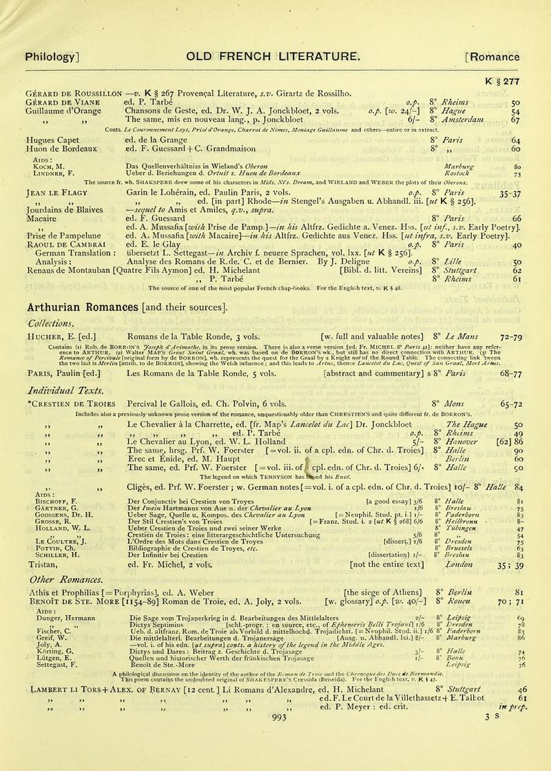 Gerard de Roussillon Gerard de Viane Guillaume d'Orange —V. K § 267 Proven<;al Literature, s.v. Girartz de Rossilho. ed. P. Tarbe o.p. 8° Rheims Chansons de Geste, ed. Dr. W. J. A. Jonckbloet, 2 vols. o.p. \t-v. 24/-] 8° Hague The same, mis en nouveau lang., p. Jonclcbloet 6/- 8° Amsterdam Conts. Le CouronnernejiC Lays, Prisi(VOrange, Charyoi de Nimes, Moniuge Gttillaittue and others—entire or in extract. Hugues Capet Huon de Bordeaux Aids : Koch, M. Lindner, F. The source fr. Jean le Flagy Jourdains de Blaives Macaire »» Prise de Panipelune Raoul de Cambrai German Translation : Analysis: Renaus de Montauban [Q ed. de la Grange ed. F. Guessard + C. Grandmaison 8° Paris K § 277 SO 54 67 64 60 80 73 Das Qiiellenverhaltniss in Wieland's Obey'on Marburg Ueber d. Beziehungen d. Ortjiit z. Huon de Bordeaux Rostock wh. Shakspere drew some of his characters in Mids. Nfs. Dream, and WIELAND and WEBER the plots of their Oberons. Garin le Loherain, ed. Paulin Paris, 2 vols. o.p. 8° Paris 35^37 ,, ,, ed. [in part] Rhode—z« Stengel's Ausgaben u. Abhandl. iii. {tit K § 256], —sequel to Amis et Amiles, q.v., supra. ed. F. Guessard 8° Paris 66 ed. A. Mussafia \zvilh Prise de Pamp ]—/« his Altfrz. Gedidite a. Venez. Hss. \_iit inf., s.v. Early Poetry], ed. A. Mussafia [zotM Macaire]—in his Altfrz. Gedichte aus Venez. Hss. \iit infra, s.v. Early Poetry]. ed. E. le Glay o.p. 8° Paris 40 iibersetzt L. Settegast—in Archiv f. neuere Sprachen, vol. Ixx. \iit K § 256]. AnalysedesRomansdeR.de. C. et de Bernier. By J. Deligne o.p. 8° Lille 50 uatre Fils Aymon] ed. H. Michelant [Bibl. d. lilt. Vereins] 8° Stuttgart 62 ,, P. Tarbe 8° Rheims 61 The source of one of the most popular French chap-books. For the English text, v. \ 48. Arthurian Romances [and their sources]. Collections. Hucher, E. [ed.] Romans de la Table Ronde, 3 vols. [w. full and valuable notes] 8° Le Mans 72-79 Contains (i) Rob. de BORR(>N's Joseph (VArimaihe, in its prose version. There is also a verse version [ed. Fr. Michel 8° Paris 41]: neither have any refer- ence to Arthur. (2I Walter Map's Gyeal Saijit Graat, wh. was based on de BORRON'S wk., but still has no direct connection %vith ARTHUR. (3) The Rofnance 0/ Perci-vale [original form by de BOKRON], wh. represents the quest for the Graal by a Knifjht 7tot of the Round Table. The connecting link 'tween the two last is Merlin [attrio. to de BORRON], showing the Welsh influence ; and this leads to Arties, thence Lancelot dii Lac, Quest of San Graal, Mart Arttts. Paris, Paulin [ed.] Les Romans de la Table Ronde, 5 vols. [abstract and commentary] s 8° Paris 3-77 Individual Texts. *Crestien de Troies Percival le Gallois, ed. Ch. Polvin, 6 vols. 8° Mens Includes also a previously unknown prose version of the romance, unquestionably older than CHRESTIEN'S and quite different fr. de BORRON'S. 65-72 Le Chevalier a la Charrette, ed. [fr. Map's Lancelot dii Lac} Dr. Jonckbloet The Hague 50 ,, ,, ,, ,, ed. P. Tarbe o.p. 8° Rhiims 49 Le Chevalier au Lyon, ed. \V. L. Holland 5/- 8° Hanover [62] 86 The same, hrsg. Prf. W. Foerster [ = vol. ii. of a cpl. edn. of Chr. d. Troies] 8° Halle 90 Erec et Enide, ed. M. Haupt ly Berlin 60 The same, ed. Prf. W. Foerster [ = voI. iii. of/I cpl. edn. of Chr. d. Troies] 6/'! 8° Halle 50 The legend on which Tennyson has hsped his Enid. Cliges, ed. Prf. W. Foerster ; w. German notes [=vol. i. of a cpl. edn. of Chr. d. Troies] 10/- 8° Halle 84 Der Conjunctiv bei Crestien von Troyes [a good essay] 3/6 8° Halle 81 Der Itvein Hartmanns von Aue u. der Chevalier an Lyon 1/6 8° Breslau 75 Ueber Sage, Quelle u, Koinpos. des Chevalier an Lyon [ = Neupliil. Stud. pt. i.] i/-  '  Der Stil Crestien's von 'Troies [ = Franz. Stud. i. 2 \ut K § 268] 6/6 Ueber Crestien de Troies und zwei seiner Werke Crestien de Troies: eine litterargeschichtliche Untersuch\ing 5/6 L'Ordre des Mots dans Crestien de Troyes Bibliographic de Crestien de Troyes, etq. Der Infinitiv bei Crestien ed. Fr. Michel, 2 vols^ Aids : BiSCHOFF, F. Gartner, G. GoossENS, Dr. H. Gkosse, R, Holland, W. L. Le Coultre, J. POTVIN, Ch. Schiller, H. Tristan, Other Romances. Alhis et Prophilias [=Porphyrias], ed. A. Weber Benoit de Ste. More [1154-89] Roman de Troie, ed, A. Joly, 2 vols. Aids Die Sage vojn Trojaperkrieg in d. Bearbeitupgen des Mittlelalters 2/- 8° Dictys Septlmius [schl.-progr. ; on source, etc., of Efhevieris Belli Trojani] 1/6 8° LTeb. d. altfranz. Rom. de Troie als Vorbild d. mittelhocbd. Trojadichtt. [slSfeuphil. St\id. ii.] 1/6 8° Die mittlelalterl. Bearbeitungen d. Trojanersage [Ausg. u. Abhandl. I.si.] 8/- 8° —vol. i. of his edn. {i^i supra] conts. a history 0/the legend in the Middle Ages. Dictys und Dares : Beitrag z. Gescbichte d- Trojasage 3/- 8° Quellen und hiitorischer Werth der frunkischen Trojasage i/- 8° Benoit de Ste.-More [dissert.] 1/6 [dissertatioi)] i/- [not the entire text] [the siege of Athens] [w. glossary] 0./. \%v. 40/-] Dunger, Hermann Fischer, C. Greif, W. Joly, A. Kiirting, G. Lutgen, E. Settegast, F, Halle Breslau Pfiderbprn Heilbronn Tubingen Dresden Brussels Breslau London Berlin Rouen Leipzig Dresden Paderborn Marburg Halle PoflH Leipzig 47 54 75 63 83 35; 39 70 A philologi(;aI discussion on the icjentity of the author of the Rcnmn de Troie and the Cltroniquc des Ditcs de Normandie. This poem contains the unc^oubted original of ShakeSPERE'S Cressida (Briseida). For t^ie Lngli^h text. K % 47- 1,AMBERT LI Tors + Alex. OF P^;RNAY [i2 cent.] Li Romans d'Alexapdre, ed. H. Michelant 8° Stuttgart „ „ ,, ' ',, ,, „ ed.F. Le Court de laVillethassetz-f E.Talbot ^^ Ji i, ,., ed. P. Meyer : ed. crit. 993 3 s 81 71 69 78 8.3 86 74 76 76 46 61 in prep.