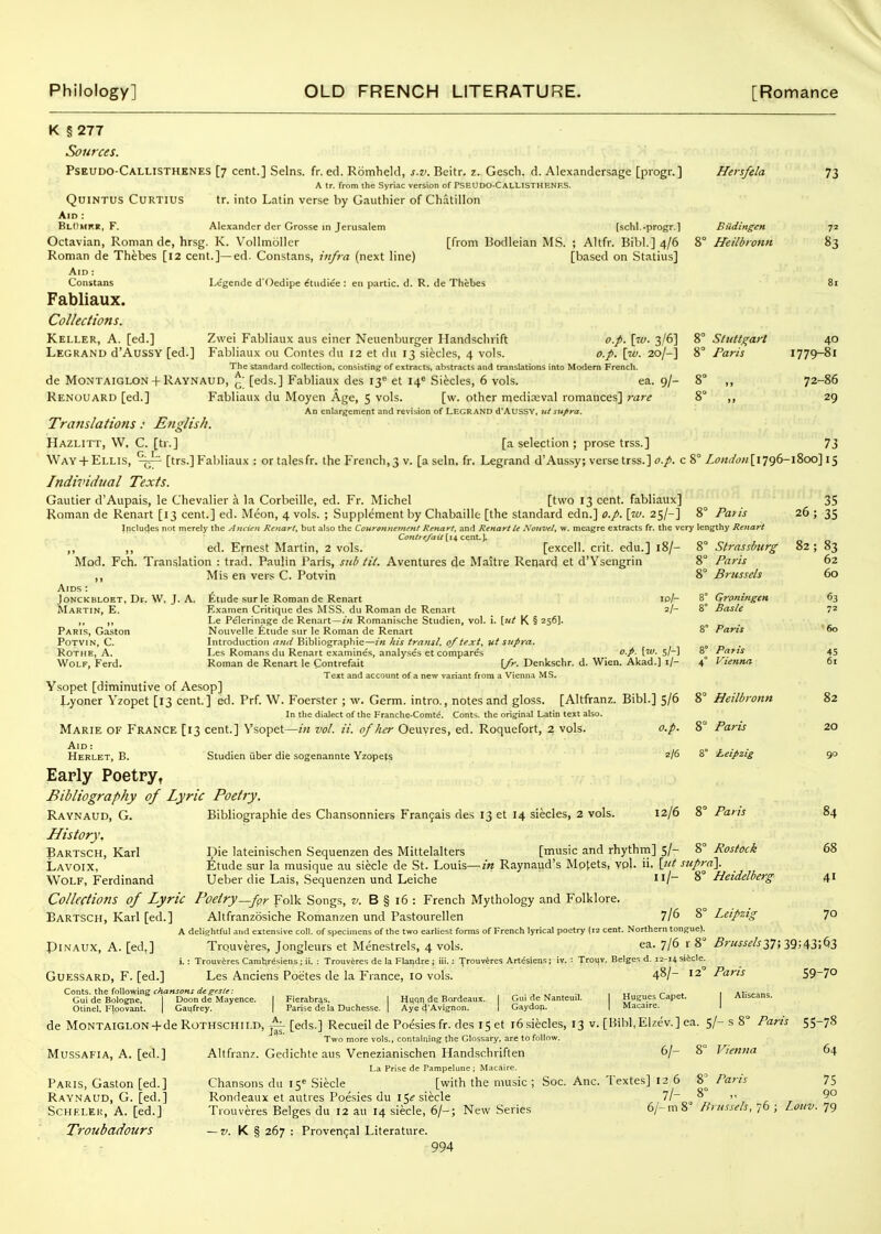 Philology] OLD FRENCH LITERATURE. [Romance K §277 Sources. Pseudo-Callisthknes [7 cent.] Selns. fr. ed. Romheld, s.v. Beitr. z. Gescli. d. Alexandersage [piogr.] Hersfela 73 A tr. from the Syriac version of PSEUDO-CalLISTHF.NF.S. QuiNTUS CURTIUS tr. into Latin verse by Gautliier of Chatillon Aid : BlOmrr, F. Alexander der Grosse in Jerusalem [schl.-progr.] Biidingcn 72 Octavian, Roman de, hrsg. K. Vollmoller [from Bodleian MS. ; Altfr. Bibl.] 4/6 8° Heilbronn 83 Roman de Thebes [12 cent.]—ed. Constans, infra (next line) [based on Statins] Aid : Constans Lcgende d'Oedipe etiidiee: en partic. d. R. de Thebes 81 Fabliaux. Collections. Keller, A. [ed.] Zwei Fabliaux aus einer Neuenburger Handsclirift o.p. \w. 3/6] 8° S/uttgart 40 Legranu d'AussY [ed.] Fabliaux ou Contes du 12 et du 13 siecles, 4 vols. o.p. [w. 20/-] 8° Paris 1779-81 The standard collection, consistingf of extracts, abstracts and translations into Modem French. de M0NTAIGLON +Raynaud, ^'[eds.] Fabliaux des 13''et 14* Sifecles, 6 vols. ea. 9/- 8° ,, 72-86 Renouard [ed.] Fabliaux du Moyen Age, 5 vols. [w. other mediaeval romances] 7-are 8° ,, 29 An enlargement and revision of LEGRAND d'Aussv, ut supra. Translations: English. Hazlitt, W, C. [tr.] [a selection ; prose trss.] 73 Way + Ellis, [trs.] Fabliaux : or tales fr. the French, 3 v. [a seln. fr. Legrand d'Aussy; verse trss.] o.p. c 8° Londoii\i']()(>-\%od\\^ Individual Texts. Gautier d'Aupais, le Chevalier a la Corbeille, ed. Fr. Michel [two 13 cent, fabliaux] 35 Roman de Renart [13 cent.] ed. Meon, 4 vols. ; Supplement by Chabaille [the standard edn.] o.p. \w. 25/-] 8° Patis 26 ; 35 Includes not merely the Aitcun ReKart, but also the Couronnenunt Renart, and Renart U Nouvel, w. meagre extracts fr. the very lengthy Reitart Contf e/aii c&nt.]. ,, ,, ed. Ernest Martin, 2 vols. [excell. crit. edu.] 18/- 8° Strassburg 82; 83 Mod. Fch. Translation : trad. Paulin Paris, sub tit. Aventures (Je Maitre Renard et d'Ysengrin 8° Paris 62 ,, Mis en vers C. Potvin 8° Brussels 60 Aids : JoNCKBLOET, Dr. W. J. A. Etude surle Roman de Renart lo/- 8° Groningen 63 AIartin, E. Examen Critique des MSS. du Roman de Renart 2/- 8° Basle 72 Le Pelerinage de Renart —/« Romanische Studien, vol. i. \.rtt K § 256]. Paris, Gaston Nouvelle Etude sur le Roman de Renart 8° Paris 60 PoTViN, C. Introduction Bibliographic—in his traiisl, 0/text, vt supra. ^ RoTHE, A. Les Romans du Renart examines, analyses et compares o.p. [w. s/-l 8 Patis 45 Wolf, Ferd. Roman de Renart le Contrefait (/r. Denkschr. d. Wien. Akad.] i/- 4° Vienna 61 Text and account of a new variant from a Vienna MS. Ysopet [diminutive of Aesop] Lyoner Yzopet [13 cent.] ed. Prf. W. Foerster ; w. Germ, intro., notes and gloss. [Altfranz. Bibl.] 5/6 8° Heilbronn 82 In the dialect of the Franche-Comte. Conts. the original Latin text also. Marie of France [13 cent.] Vsopet—in vol. it. of her Oeuvres, ed. Roquefort, 2 vols. o.p. 8° Paris 20 Aid: ... Herlet, B. Studien uber die sogenannte Yzopets 2/6 8 Leipzig 90 Early Poetpy, Bibliography of Lyric Poetry. Raynaud, G. Bibliographle des Chansonniers Fran9ais des 13 et 14 siecles, 2 vols. 12/6 8° Paris 84 History. Partsch, Karl Die lateinischen Sequenzen des Mittelalters [music and rhythm] 5/- 8° Rostock 68 Lavoix, :^;tude sur la musique au siecle de St. Louis—m Raynaud's Mptets, ypl. ii. \_ut supra']. Wolf, Ferdinand Ueber die Lais, Sequenzen und Leiche 8° Heidelberg 41 Collections of Lyric Poetry—fpr Folk Songs, v. B § i6 : French Mythology and Folklore. Bartsch, Karl [ed.] Altfranzosiche Romanzen und Pastourellen 7/6 8° Leipzig 70 a deliahtful and extensive coll. of specimens of the two earliest forms of French lyrical poetry (12 cent. Northern tongue). PiNAUX, A. [ed,] Trouveres, Jongleurs et Menestrels, 4 vols. ea. 7/6 r 8° Brusselsyi\yi\d,T,-fyT, i. : Trouvires Caralir^siens: ii. : TrouvSres de la Flandre ; iii.: Trouvtres Artisien.s; iv. : Trouv. Beiges d. 12-14 siicle. GuESSARD, F. [ed.] Les Anciens Poetes de la France, 10 vols. 4^/- 12 Pans 59-7° Conts. the following fAa«J(7«j .... , f r.. 1 Alic-Tnc Gui de Bolognc, I Doon de Mayence. | Fierabr^s. I Hqqn de Bordeaux. ( Gui de Nanteuil. H*^^^ Aliscans. Otinel, Floovant. | Ga^frey. | Parise dela Duchesse. | Aye d'Avlgnon. I Gaydon. I Macaire. I de MoNTAiGLON + de RoTHSCHii.n, [eds.] Recueil de Poesiesfr. des I5et 16siecles, 13 v. [Bibl,Elzt;v.] ea. 5/-s 8° Paris 55-78 Two more vols., containing the Glossary, arc to follow. MussAFiA, A. [ed.] Altfranz. Gedichte aus Venezianischen Handschriften 6/- 8° Vienna 64 La Prise de Pampelune ; Macaire. Paris, Gaston [ed.] Chansons du 15^ Siecle [with the music; Soc. Anc. Textes] 12 6 8^ Pans 75 Ray.naud, G. [ed.] Rondeaux et autres Poesies du 15^ siecle l\~ ^  » t r ScHELKi;, A. [ed.] Trouveres Beiges du 12 au 14 siecle, 6/-; New Series 6/-m8 Brussels, 76 ; Loiiv. 79 Troubadours — K § 267 : Provengal Literature.
