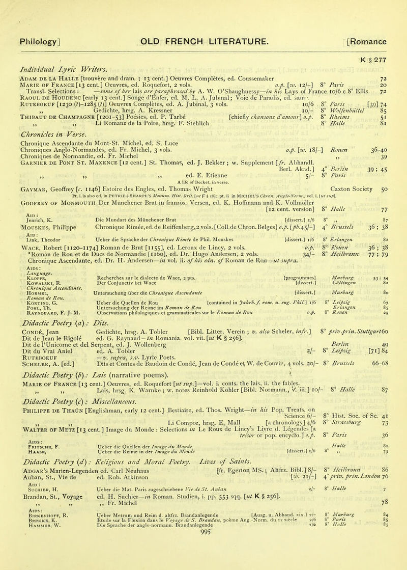 K § 277 Individual Lyric Writers. Adam de la Halle [trouvere and dram. ; 13 cent.] Oeuvres Completes, ed. Coussemaker Marie of France [13 cent.] Oeuvres, ed. Roquefort, 2 vols. o.p. [za. 12/-] S Transl. Selections : —some of her lais are paraphrased by A. W. O'Shaughnessy—in his Lays of France Raoul de Houdenc [early 13 cent.] Songe d'Enfer, ed. M. L. A. Jubinal; Voie de Paradis, ed. sam ■. RuTEBOEUF [1230 {?)-i285(?J] Oeuvres Completes, ed. A. Jubinal, 3 vols. 10/6 8° ,, Gedichte, hrsg. A. Kressner 10/- 8° Thibaut de Champagne [1201-53] Poesies, ed. P. Tarbe [chiefly chansons i£amoiir'\ o.p. 8° ,, ,, Li Romanz de la Poire, hrsg. F. Stehlich 8° Chronicles in Verse. Chronique Ascendante du Mont-St. Michel, ed. S. Luce Chroniques Anglo-Normandes, ed. Fr. Michel, 3 vols. Chroniques de Normandie, ed. Fr. Michel Gaknier de Pont St. Maxence [12 cent.] St. Thomas, ed. J. Bekker ; w. Supplement {fr. Abhandl. Berl. Akad.] 4' ,, ,, ,, ed. E. Etienne S/- 8' A life of Becket, in verse. Gaymar, Geoffrey [e. 1146] Estoire des Engles, ed. Thomas Wright Pt. i. is also cd. in Petrie+Sharpe's Moiium. Hist. Brit, [ut F 5 i8]; pt. ii in MICHEL'S Chron. Angto-Not m., vol. i. \ut Godfrey of Monmouth Der Miinchener Brut in franzos. Versen, ed. K. Hoffmann and K. Vollmoller [l2 cent, version] 8° Halle Paris 10/6 c 8° Ellis 72 20 72 Rheims Halle o.p. \7V. 18/-] Rotten Paris [39] 74 Wolfenbiittel 85 Berlin Paris 51 81 36-40 39 39 ; 45 Caxton Society 50 Aid ; Jenrich, K. Mouskes, Philippe Aid : Link, Theodor Die Mundart des Miinchener Brut [dissert.] 1/6 8° Chronique Rimee,ed.de Reiffenberg,2 vols. [Coll.de Chron.Beiges] o.p. L/'''-4S/-] 4° Brussels [dissert.] i/6 8° Ueber die Spraclie der Chronique Rimie de Phil. Mouslces Wace, Robert [1120-1174] Roman de Brut [1155], ed. Leroux de Lincy, 2 vols. o.p. *Roman de Rou et de Dues de Normandie [1160], ed. Dr. Hugo Andersen, 2 vols. 34/~ Chronique Ascendante, ed. Dr. H. Andersen—in vol. ii. of his edn. o/ Roman de Rau—ut supra. Aids : Language. Kloppe, kowalski, r. Chronique Ascendante. HORMEL, Roman de Rou. KORTING, G. POHL, Th. Ravnouard, F. J. M. Recherches sur le dialecte de Wace, z pts. Der Conjunctiv bei Wace Untersuchung iiber die Chronique Ascendante Ueber die Quellen de Rou Untersuchung der Reime im Roman de Rou Observations philologiques et grammaticales sur le Roman de Rou [programmes] [dissert.] [dissert.] [contained in Jahrb.f. rom. u. eng. Phil.] 1/6 o.p. Erlangen Rotten Heilbrosiii Marburg Gdttingen iWarburg Leipzig Erlangen Rouen 77 87 36; 38 82 36; 38 77 ; 79 67 85 29 CoNDE, Jean Dit de Jean le Rigole Didactic Poetry (a): Bits. Gedichte, hrsg. A. Tobler [Bibl. Litter. Verein ; v. also Scheler, infr.'\ ed. G. Raynaud —z'« Romania, vol. vii. \tit K § 256]. Dit de I'Unicorne et del Serpent, ed. J. Wollenterg Dit du Vrai Aniel ed. A. Tobler 2/- 8' Ruteboeuf —V. supra, s.v. Lyric Poets. Scheler, A. [ed.] Dits et Contes de Baudoin de Conde, Jean de Conde et, W. de Couvin, 4 vols. 20/ Didactic Poetry {b): Lais (narrative poems). * Marie of France [13 cent.] Oeuvres, ed. Roquefort [tit sitp.'\—\o\. i. conts. the lais, ii. the fables. ,, ,, Lais, hrsg. K. Warnke ; w. notes Reinhold Kohler [Bibl. Normann.,'V. iii.] lo/- Didactic Poetry (c): Miscellaneous. Philippe de Thaun [Englishman, early 12 cent.] Bestiaire, ed. Thos. Wright—in his Pop. Treats, on Science 6/- ,, ,, Li Compoz, hrsg. E, Mall [a chronology] 4/6 Walter of Metz [13 cent.] Image du Monde : Selections in Le Roux de Lincy's Liyre d. Legendes [a tresor or pop. encyclo.] o.p. Aids : Fritschh, F. Ueber die Quellen der Image du Monde Haask, Ueber die Reime in der /mage du Monde [dissert.] t/6 Didactic Poetry (d): Religious and Moral Poetry. Lives of Saints. Adgar's Marien-Legenden ed. Carl Neuhaus [fr. Egerton MS.; AUfrz. Bibl.] 8/ Auban, St., Vie de 8° priv.prin.Stuttgartdo Berlin Leipzig 8° Brtisscls - 8° Halle 49 [71] 84 66-68 87 Hist. Soc. of Sc. 41 Strassburg 73 Paris Halle 36 80 79 Aid : suchier, h. Brandan, St., Voyage J» )> Aids : BiRKENHOFF, R. Brekkk, K. Hammer, W. ed. Rob. Atkinson ' \w. 21/-] Ueber die Mat. Paris zugeschriebene Vie de St. Auban a/- ed. H. Suchier—in Roman. Studien, i. pp. 553 sqq. \jit K § 256]. ,, Fr. Michel Ueber Metruni und Reim d. altfrz. Brandanlegende [Ausg. u. Abhand. xix.] 2/- Etude sur la Flexion dans le Voyage dc S. Brandan, poeme Ang.-Norm, du 12 siecle 2/6 Die Sprache der anglo-normann. Brandanlegende i/5 995 ° Heilbromt 86 'priv. priti.I^ondon 76 8° Halle Marburg Paris Halle 78 84 85