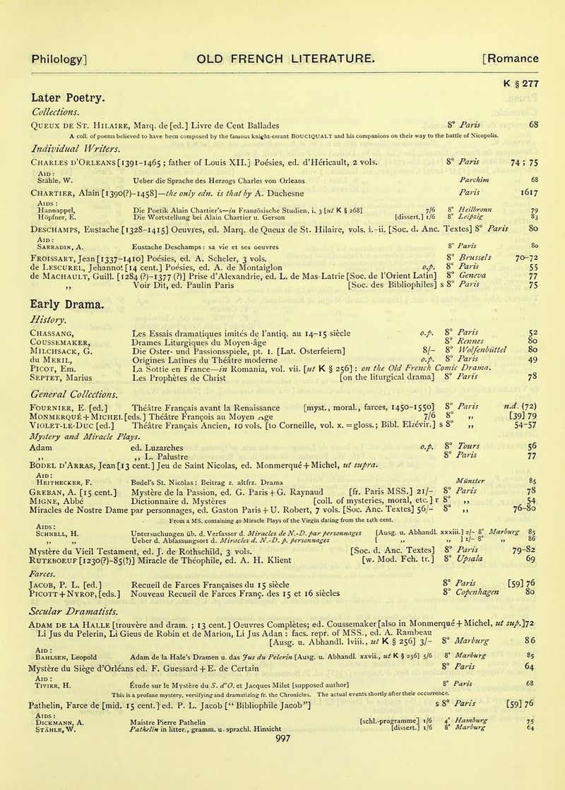 K § 277 Later Poetry. Collections. QuEUX DE St. Hilaire, Marq. de [ed.] Livre de Cent Ballades 8° Paris 68 A coll. of poems believed to have been composed by the famous knight-errant BOUCIQUALT and his companions on their way to the battle of Nicopolis. Individual Writers. Charles d'Orleans [1391-1465 ; father of Louis XII. j Poesies, ed. d'Hericault, 2 vols. 8° Paris 74 ; 75 Aid : Stable, W. Ueber die Sprache des Herzogs Charles voii Orleans Parchim 68 Chartif.r, Alain [ 13go(?)-1458]—wt/j/w///a//y A. Duchesne Paris 1617 Aids : Hannappel, Die Poetik Alain Chartier's—/« Franzosiscbe Studien, i. 3 [«/ K § 268] 7/5 8° Heilbronii 79 Hopfner, E. Die Wortstellung bei Alain Chartier u. Gerson [dissert.] 1/6 8° Leipzig 83 Deschamps, Eustache [1328-1415] Oeuvres, ed. Marq. de Queux de St. Hilaire, vols, i.-ii. [Soc. d. Anc. Textes] 8° Paris 80 Aid : Sarradin, A. Eustache Deschamps: sa vie et ses oeuvres 8° Paris 80 Froissart, Jean[i337-i4io] Poesies, ed. A. Scheler, 3 vols. 8° Brussels 70-72 de Lescurel, Jehannot[l4 cent.] Poesies, ed. A. de Montaiglon o,p. 8° Paris 55 de Machault, Guill. [1284 (?)-i377 (?)] Prise d'Alexandrie, ed. L. de Mas-Latrie [Soc. de I'Orient Latin] 8° Geneva 77 ,, Voir Dit, ed. Paulin Paris [Soc. des Bibliophiles] s 8° Paris 75 Early Drama. History. Chassang, Les Essais dramatiques imites de I'antiq. au 14-15 siecle o.p. % Parts 52 Coussemaker, Drames Liturgiques du Moyen-age 8° Rennes 80 Milchsack, G. Die Oster- und Passionsspiele, pt. I. [Lat. Osterfeiern] 8/- 8° Wolfenbiittel 80 du Meril, Origines Latines du Theatre moderne o.p. 8° Paris 49 PiCOT, Em. La Sottie en France—?>? Romania, vol. vii. \ui K § 256] : on the Old French Comic Drama. Septet, Marius Les Prophetes de Christ [on the liturgical drama] 8° Paris 78 General Collections. Fournier, E. [ed.] Theatre Francjais avant la Renaissance [myst., moral., farces, 1450-1550] 8° Paris n.d. {72) MoNMERQui; + Michel [eds.] Theatre Francois au Moyen ^ge ^ 7/6 8° ,, [39179 ViOLET-LE-Duc [ed.] Theatre Fran9ais Ancien, 10 vols, [to Corneille, vol. x. =gloss.; Bibl. Elzevir.] s 8° ,, 54-57 Mystery and Miracle Plays. Adam ed. Luzarches o.p. 8° Tours 56 ,, L. Palustre 8° Paris 77 BODEL d'Arras, Jean[i3 cent.] Jeu de Saint Nicolas, ed. Monmerque +Michel, ut supra. Aid : Heithecker, F. Bodel's St. Nicolas: Beitrag z. altfrz. Drama Miinster 85 Greban, a. [15 cent.] Mystere de la Passion, ed. G. Paris+ G. Raynaud [fr. Paris MSS.] 21/- 8° Paris 78 MiGNE, Abbe Dictionnaire d. Mysteres [coll. of mysteries, moral, etc.] r 8° ,, 54 Miracles de Nostre Dame par personnages, ed. Gaston Paris+ U. Robert, 7 vols. [Soc. Anc. Textes] 56/- 8° ,, 76-80 From a MS. containing 40 Miracle Plays of the Virgin dating from the 14th cent. SCHNELL, H. Untersuchungen iib. d.Verfasser d. ^zVacto rf^TV:[Ausg. u. Abhandl. xxxiii.] 2/- 8° RIarhirg 85 ,, „ \S(Co(ix A. t^2^%%\xTL%%atX. &. Minxcles d. N.-D. p. persomiages [ ,. >. ] i/- 8 „ 86 Mystere du Vieil Testament, ed. J. de Rothschild, 3 vols. [Soc. d. Anc. Textes] 8° Paris 79-82 RUTEBOEUF [i23o(?)-85(?)] Miracle de Theophile, ed. A. H. Klient [w. Mod. Feb. tr.] 8° Upsala 69 Farces. Jacob, P. L. [ed.] Recueil de Farces Franjaises du 15 siecle 8° Paris [59] 76 PiCOTT + NYROP,[eds.] Nouveau Recueil de Farces Frang. des 15 et 16 siecles ^Copenhagen 80 Secular Dramatists. Adam de la Halle [trouvere and dram. ; 13 cent.] Oeuvres Completes; ed. Coussemaker [also in Monmerque +Michel, ut sup.'\']Z Li Jus du Pelerin, Li Gieus de Robin et de Marion, Li Jus Adan : facs. repr. of MSS., ed. A. Rambeau [Ausg. u. Abhandl. Iviii., ut K § 256] 3/- 8° Marburg 86 Aid : g Bahlsen, Leopold Adam de la Hale's Dramen u. das Jus du Pelerin [Ausg. u. Abhandl. xxvii., K § 256] 5/6 8° Marlmrg 85 Mystere du Siege d'Orleans ed. F. Guessard + E. de Certain 8° Paris 64 TiviER, H. £tude sur le Mystere du .y. rf'O. et Jacques Milet [supposed author] Z' Paris 68 This is a profane mystery, versifying and dramatizing fr. the Chronicles. The actual events shortly after their occurrence. Pathelin, Farce de [mid. 15 cent.] ed. P. L. Jacob [ Bibliophile Jacob] s 8° Paris [59] 76 Aids : , n ,,. o rr r DiCKMANN, A. Maistre Pierre Pathelin [schl.-programme] t/6 4^ Hamburg 75 Stahle.W. /'a;'A^//« in litter., gramm. u.sprachl. Hinsicht [dissert.] 1/6 8 Marburg 64
