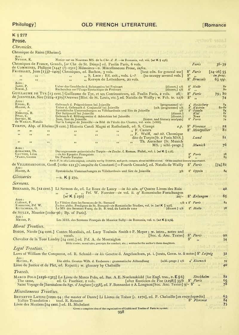 Septet, M. de Waii.lv, Natalis Aids : AURACHER, Th. Gautier, Leon •Paris, Gaston K § 277 Prose. Chronicles. Chronique de Rains [Rheims]. Aid : Nv TROP, K, Notice sur un Nouvcau MS. de la Chr. d. R.—in Romania, vol. viii. \ut K § 256]. Chroniques de Fiance, Grand.-;, [a/- Chr. de St. Denys] ed. Paulin Paris, 6 vols. Faris 36-39 de COMMINES, FhUippe [1447 (?)-l5ll] Memoires—z^. Miscellaneous Prose, infra. Fkoissart, Jean [1337-I409] Chroniques, ed. Buchon, 3 vols. [best edn. for general use] 8° Paris [24-26] 55 >> >> ,, ,, S. Luce : Ed. crit., vols, i.-? [to occupy several vols.] 8° ,, in proi;. >) 1) ,, ,, Kervyn de Lettenhove, 20 vols. 8° Brussels 6t, sqq. Aids : Jahn. P. Ueher das Geschlecht d. Substantiva bei Froissart [dissert.] 1/6 8° HalU 82 RiESH, J. Kecherches sur I'Usage Syntactique de Froissart [dissert.] 1/6 8° ,, 80 GuiLLAUME DE TvK [13 cent.] Guillaume de Tyr, et ses Continuateurs, ed. Paulin Paris, 2 vols. 28/- 8° Paris 79; So deJoiNVlLLE, Sire [I224-I3i9]0euvres [Hist, de St. Louis, etc.], ed. Natalis deWailly; w. Fch. tr. 12/6 8° „ 74 Aids : Engel, E. Gebrauch d. Prapositionen bei Joinville [programme] i/- 4° Heidelbtr^ 84 Haase, A. Ueber d. Gebrauch d. Conjunctif l)ei Joinville [sch.-programme] 1/6 8° Kiistrin 81-82 .1 ■> Syntaktische Untersuchungcn zu Villehardouin und Sire de Joinville 3/6 8° O/ipeln 84 Nebling, R. Der Subjonctif bei Joinville [dissert.) Kitl 81 Pfau, C. Gebrauch d. Bildungsweise d. Adverbien bei Joinville [dissert.] Jena 85 Jean, Sire de Joinville [histor. and literary analysis] 8° Fans 74 Sur la Langue de Joinville — in BiW. de Pecole des Cliartes, vol. xxix. [1868]. TuRPiN, Abp. of Rheims[8 cent.] Historia Caroli Magni et Rotholandi, ed. 8. Ciampi o.p. 8° Florence 22 II f, ,, ,, ,, ,, Y. Castets 8° Montpellier 8o II ,1 I, ,, ,, ,, ,, F. Wulff, sub tit. Chronique dite deTurpin[fr. 2 Paris MSS.] Lund 81 11 ,1 ,, ,, ,, ,, Th. Auracher [fr. Munich MS. ; schl.-progr.] Munich 76 Der sogenannte poitevinische Turpin—1« Ztschr. f. Roman. Philol., vol. i. [m/K §256]. —2«//zV Epopees Fran9aises 8' Paris 78 De Pseudo-Turpino 8° ,, 65 An O.-F. tr. ofa Latin original, certainly not by TURPIN, and prob. compos, about middle 11 cent. Of the smallest literary importance. de Villehardouin, Geoff. [1160-1213] Conquete de Constant! [=Fourth Crusade], ed. Natalis de Wailly 8° Paris [74] 82 Aid : Haase, A. Syntalctische Untersuchungen zu Villehardouin und Sire de Joinville 3/6 8° Oppeln 84 Glossaries K § 270. Sermons. Bernard, St. [12 cent.] Li .Sermon de, ed. Le Roux de Lancy —in his edn. of Quatre Livres des Rois 42 ,, ,, ,, ,, Prf. W. Foerster—in vol. ii. of Romanische Forschungen [«/ K § 256] 20/- 8° Erlangen 85 Aids : Cl^dat, F. La Flexion dans les Sermons de St.-Bernard 1/658° Paris 84 Foerster, Prf. W. Znden altfrz. Predigten de St. Bernard—i'k Romanische Studien, vol. iv. \ut K § 236]. KuTSCHERA, O. Le MS des Sermons Fran9. du St. B. trad, du Latin de 1207 [dissert ] 1/6 8' Halle 78 de Sully, Maurice [1160-96; Bp. of Paris]. Aid : Meyer, P. Les MSS. des Sermons Fran9ais de Maurice Sully—;« Romania, vol. v. \ut K § 256]. Moral Treatises. BozoN, Nicole [14 cent.] Contes Moralises, ed. Lucy Toulmin Smith-f P. Meyer; w. intro., notes and vocab. [Soc. d. Anc. Textes] 8° Paris 90 Chevalier de la Tour Landry [14 cent.] ed. Prf. A. de Montaiglon 8° ,, 54 Bible stories, moral tales, precepts for conduct, etc.; written for the author's three daughters. Legal Treatises. Laws of William the Conqueror, ed. R. Schmid—in his Gesetze d. Angelsachsen, pt. i. [texts, Germ. tr. & notes] 8° Leipzig 32 Aid : HoTZEL, F. Die altfrz. Gesetze With. d. Eroberers : grammatische Abhandluiig [schl.-progr.] 1/6 a, Eisenach 59 Livre de Justice et de Plet, ed. Rapetti; w. glossary by Chabaille 4° Travels. Marco Poi.o [1256-1323] Le Livre de Marco Polo, ed. Bar. A. E. Nordenskiold [for Engl, trss., z'. E § 6] Stockholm 82 The same, ed. G. Pauthier, 2 vols. [after Rusticien de Pise (1298)] 33/6 8° Paris 65 Saint Voyage deJherusalemduSgr. d'Anglure [1358], ed. F.Bonnardot-f A.Longnon[Soc. Anc. Textes] 9/- 8° ,, 7^ Miscellaneous Treatises. Brunetto Latini [1220-94 ; master of Dante] Li Livres de Tresor [c. 1270], ed. P. Chabaille [an encyclopaedia] 63 Italian Translation : trad. R. Rennier 8° Florence 84 Livre des Mestiers [14 cent.] ed. H. Michelant 75 Gives a complete idea of the organization of Guilds and Trades of Paris in 14 cent.