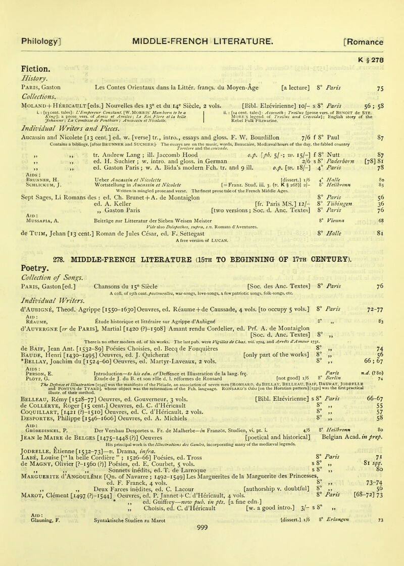 Les Contes Orientaux dans la Litter, francs, du Moyen-Age Fiction. History. Paris, Gaston Collections. MoLAND + HERiCADLT[eds.] Nouvelles des 130 et du 14'= Siecle, 2 vols. i. : [13 cent, tales]: L'Eirtperettr Constant, [W, MORRIS' Ma7i born to be a | Ki?i^y, a prose vers, of Atnis et AjniUs; Le Roi Flore et la belle Jehanne ; La Cotntesse de Ponthieit; Ancassin et NicoUtte, \ Individual Writers and Pieces. Aucassin and Nicolete [13 cent.] ed. w. [verse] tr., intro., essays and gloss. F. W. Bourdillon [a lecture] 8° Paris [Bibl. Elzevirienne] 10/- s 8° Paris K § 278 75 56; 58 ; [14 cent, tales]: Asseneth; Troilus [prose vers, of Brnoit de Ste. MORE S legend of Troilus and Ct'essida]; English story of the Rebel Fulk Fitzwarine. 7/6 f 8° Paul 87 Contains a bibliogr, [after BRUNNER and SUCHIER]- The essays are on the music, words, Beaucaire, Mediaeval hours of the day, the fabled country Torelore and the coiivade. tr. Andrew Lang ; ill. Jaccomb Hood ed. H. Suchier ; w. intro. and gloss, in German ed. Gaston Paris; w. A. Bida's modern Fch. tr. and 9 ill o.p. [pb. si-; zv. is/-] 2/6 o.p. [7v. 18/-] Aids : Brunner, H. schlickum, j, \^t^^x Aucassin et Nicohtte [dissert.] i/6 Wortstellung in Aucassin et Nicolete [^Franz. Sttid. iii. 3. (7'. K § 268)] i\~ Written in ming-led prose and verse. The finest prose tale of the French Middle Ages. Sept Sages, Li Romans des : ed. Ch. Brunet + A. de Montaiglon ed. A. Keller [fr. Paris MS.] 12/- ,, Gaston Paris - [two versions; Soc. d. Anc. Textes] Aid : MusSAFiA, A. Beitrage ziir Litteratur derSieben Weisen IVIeister Vide also Dolopathos, sitpra, s.v. Romans d'.\ventures. de TuiM, Jehan [13 cent.] Roman de Jules Cesar, ed. F. Settegast A free version of LUCAN. 8° Nutt 87 8 Paderborn [78] 81 4° Paris 78 4° Halle go 8° Heilbronn 85 8° Paris 56 8° liibiiigen 36 8° Paris 76 8° Vienna 68 8° Halle 81 [only part of the works] 8° 278. MIDDLE-FRENCH LITERATURE (15th TO BEGINNING OF 17th CENTURY). Poetry. Collection of Songs. Paris, Gaston [ed.] Chansons du 15^ Siecle [Soc. des Anc. Textes] %° Paris A coll. of 15th CQTLi. pastourelles, war-songfs, love-songs, a few patriotic songs, folk-songs, etc. Individual Writers. d'AuBiGNE, Theod. Agrippe [i550-1630] Oeuvres, ed. Reaume+de Caussade, 4 vols, [to occupy 5 vols.] 8° Paris Aid : R^AUME, Etude historique et litteraire sur Agrippe d'Aubigne 8° ,, d'AuvERGNE [or de Paris], Martial [1420 (?)-i5o8] Amant rendu Cordelier, ed. Prf. A. de Montaiglon [Soc. d. Anc. Textes] 8° ,, There is no other modern ed. of his works. The last pub. were Vigilles de Chas. vii. 1724. and Arrets dAmour 1731. de Baif, Jean Ant. [1532-89] Poesies Choisies, ed. Becq de Fouquieres Baude, Henri [1430-1495] Oeuvres, ed. J. Quicherat *Bellay, Joachim du [1524-60] Oeuvres, ed. Martyr-Laveaux, 2 vols. Aids : Person, E. Introduction—^19 Az^ ^^m. o/Deffence et Illustration de la lang. frg. ^ Paris Plotz, G. £tude de J. du B. et .son role d. 1. reformes de Ronsard [not good] i/6 8° Berlin The Defense et Illustration [1549] was the manifesto of the Pleiade, an association of seven men [RONSARD, duBELLAY, Belleau, Baif, Daurat, Jodrelle and PONTUS de Tyakd], whose object was the reformation of the Fch. language. RONSARD's Odes [on the Horatian pattern] [1550] was the first practical illustr. of their method. Belleau, Remy [1528-77] Oeuvres, ed. Gouverneur, 3 vols. [Bibl. Elzevirienne] s 8° Paris de Collerye, Roger [15 cent.] Oeuvres, ed. C. d'Hericault 8° ,, Coquillart, [1421 (?)-i5io] Oeuvres, ed. C. d'Hericault, 2 vols. 8° ,, Desportes, Philippe [1546-1606] Oeuvres, ed. A. Michiels 8° ,, Aid: Jean le Maire de Belges [1475-1448 (?)] Oeuvres [poetical and historical] Belgian Kz?A.inprep. His principal work is the Illustrations des Gaules, incorporating many of the mediaeval legends. Jodrelle, ^fetienne [1532-73]—v. Drama, infra. Labe, Louise [ la belle Cordiere ; 1526-66] Poesies, ed. Tross 8° Paris 71 de Magny, Olivier [?-I56o (?)] Poesies, ed. E. Courbet, 5 vols. ^  ,, ,, ,, Sonnets inedits, ed. T. de Larroque s 8° ,, 80 Marguerite d'ANGOUL^ME [Qn. of Navarre ; 1492-1549] Les Marguerites dela Marguerite des Princesses, ed. F. Franck, 4 vols. 8° ,, 73^74 ,, ,, Deux Farces inedites, ed. C. Lacour [authorship v. doubtful] 8° ,, 56 Marot, Clement [1497 (?)-l544] Oeuvres, ed. P. Jannet-f C. d'Hericault, 4 vols. 8° Paris [68-72] 73 * ,, ed. Guiffrey—now pub. in pis. [a fine edn.] ,, Choisis, ed. C. d'Hericault [w. a good intro.] 3/- s 8° ,, Aid : Glauning, F. Syntaktische Studien zu Marot Idissert.] 1/6 8' Erlangen 73 999 76 72-77 83 74 56 66; 67 n.d. (?8o) 74 66-67 55 57 58
