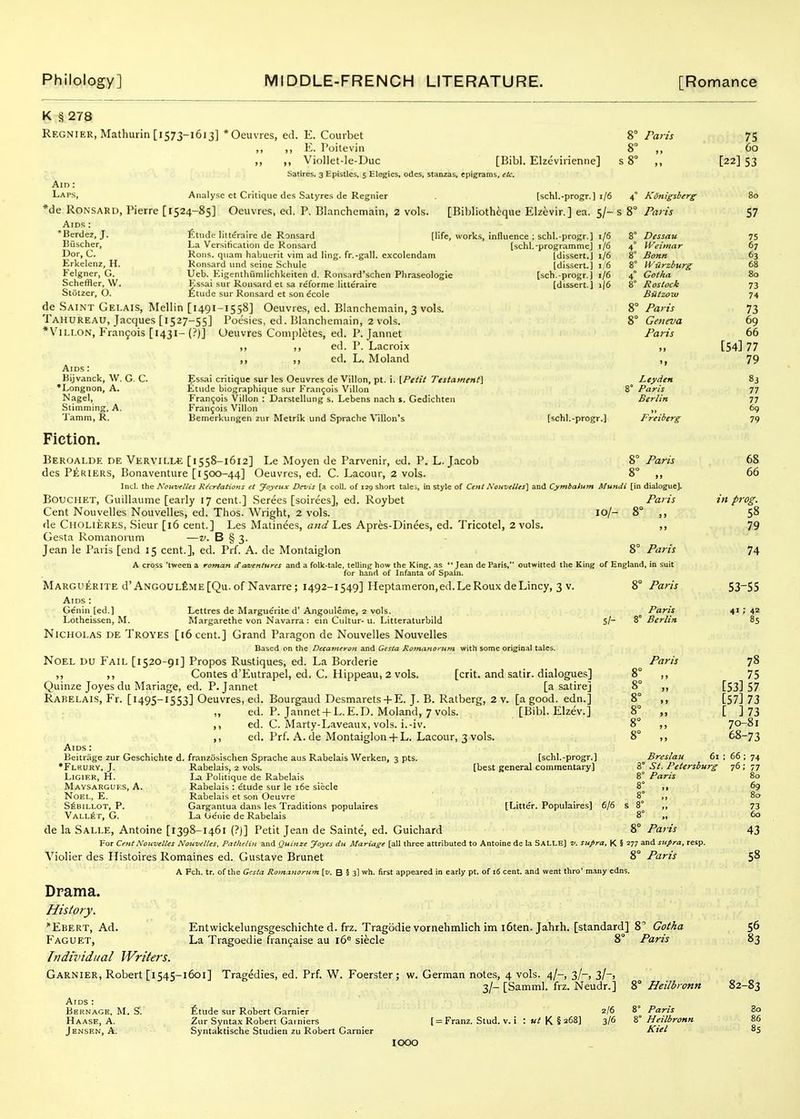 K § 278 Regnier, Mathurin [1573-1613] *Oeuvies, ed. E. Courbet ,, ,, E. I'oileviii ,, ,, Viollet-le-Duc [Bibl. Elzcviiieniie] Satires. 3 Epistles, 5 Elegies, odes, stanzas, epigrams, etc. Am : Laps, Analyse ct Critique des Satyres de Regnier [schl.-progr.) 1/6 *de RONSARD, Pierre [1524-85] Oeuvres, ed. P. Blanchemain, 2 vols. [Bibliotheque Elzevir.] ea. 5/- AiDS: *Berdez, J. Etude littijralre de Ronsard [life, Buscher, La Versification de Ronsard Dor, C. Rons, quam habuerit vim ad ling, fr.-gall. excoiendam Erkelenz, H. Ronsard iind seine Schule Feigner, G. Ueb. Kigenthumlichkeiten d, Ronsard'schen Phraseologie Scheffler, W. Essai sur Ronsard et sa reforme litleraire Stotzer, O. fetnde sur Ronsard et son ecole de Saint Gei.ais, Mellin [1491-1558] Oeuvres, ed. Blanchemain, 3 vols. Tahureau, Jacques [1527-55] Poesies, ed. Blanchemain, 2 vols. *ViLi.ON, Fran9ois [1431- (?)] Oeuvres Completes, ed. P. Jannet ,, ,, ed. P. Lacroix ,, ,, ed. L. Moland vorUs, influence ; schl.-progr.] i/6 [schl.-programme] i/6 [dissert.] 1/6 [dissert.] 1/6 [sch.-progr.j 1/6 [dissert.] i|6 Aids : Bijvanck, W. G. C. •Longnon, A, Nagel, Stimming, A. Tamm, R. Fiction. Essai critique sur les Oeuvres de Villon, pt. i. [Petit Testament] Etude biographique sur Francois Villon Francois Villon : Darstellung s. Lebens nach i. Gedichten Fran9ois Villon Bemcrkungen zur Metrik und Sprache Villon's [schl.-progr.) 8° Paris 8° „ s 8° ,, 4 KSnigsberg s 8° Paris 8* Dessau 4° Weimar 8° Bonn 8° Wiirzburg 4° Gotha 8° Rostock Biitzow 8° Paris 8° Geneva Paris Ley den Paris Berlin Freiberg 8° Paris Beroalde de VervilI/E [1558-1612] Le Moyen de Parvenir, ed. P. L.Jacob des P^RIERS, Bonaventure [1500-44] Oeuvres, ed. C. Lacour, 2 vols. 8° ,, Incl. the Kctivelles Recreations et Joyeitx Devis [a coll. of 129 short tales, in style of Cent A'oHvelles] and Cymbatum Mundi [in dialogue]. BoucilET, Guillaume [early 17 cent.] Screes [soirees], ed. Roybet Paris Cent Nouvelles Nouvelles, ed. Thos. Wright, 2 vols. 10/- 8° ,, de Cholieres, .Sieur [16 cent.] Les Matinees, and Les Apres-Dinees, ed. Tricotel, 2 vols. ,, Gesta Romanorum —v. B § 3. Jean le Paris [end 15 cent.], ed. Prf. A. de Montaiglon 8° Paris A cross 'tween a roman cCaaientures and a folk-tale, telling how the King, as *' Jean de Paris, outwitted the King of England, in suit for hand of Infanta of Spain. Marguerite d'ANGOUL£ME[Qu. of Navarre; 1492-1549] Heptameron,ed.LeRouxdeLincy, 3 v. Aids : Genin [ed.] Lettres de Marguerite d' Angouleme, 2 vols. Lotheissen, M. Margarethe von Navarra : ein Ctiltur- u. Litteraturbild Nicholas de Troves [i6 cent.] Grand Paragon de Nouvelles Nouvelles Based on the Decameron and Gesta Romanorum with some original tales. 8° Paris Si- 8' Paris Berlin Paris Noel uu Fail [1520-91] Propos Rustiques, ed. La Borderie ,, Contes d'Eutrapel, ed. C. Hippeau, 2 vols. [crit. and satir. dialogues] Quinze Joyes du Mariage, ed. P. Jannet [a satire] Rabelais, Fr. [1495-1553] Oeuvres, ed. Bourgaud Desmarets + E. J. B. Ratberg, 2 v. [a good, edn.] „ ed. P. Jannet-fL.E.D. Moland, 7 vols. [Bibl. Elzev.] ,, ed. C. Marty-Laveaux, vols, i.-iv. ed. Prf. A. de Montaiglon+ L. Lacour, 3 vols. Aids : Beitrage zur Geschichte d. franzosischen Sprache aus Rabelais Werken, 3 pts. [schl.-progr.] •Fleurv, J. Rabelais, 2 vols. [best general commentary] LiGiER, H. La Politique de Rabelais Mavsarguf.s, a. Rabelais: etude sur le i6e siecle 8° ,, Noel, E. Rabelais et son Oeuvre 8° ,, S^BiLLOT, P. Gargantua dans les Traditions populaires [Litter. Populaires] 6/6 s 8° ,, Vall6 r, G. La Genie de Rabelais 8° de la Salle, Antoine [1398-1461 (?)] Petit Jean de Sainte, ed. Guichard 8° Paris For Cent Nouvelles Nouvelles, Patlielin and Quinze Joyes du Mariage [all three attributed to Antoine de la SALLE) v. supra, K S 277 and sufra Violier des Histoires Romalnes ed. Gustave Brunei 8° Paris a Fch. tr. of the Gesta Romanorum [v. B 5 3) wh. first appeared in early pt. of 16 cent, and went thro' many edns. Drama. History. Ebert, Ad. Faguet, Indh'idual Writers. Garnier, Robert [1545-1601] Tragedies, ed. Prf. W. Foerster; w. German notes, 4 vols. 4/-, 3/-, 3/-, 3/- [Samml. frz. Neudr.] Aids : Bernage. M. S. Etude sur Robert Garnier 2/6 Haase, A. Ziir Syntax Robert Gainiers [ = Franz, Stud. v. i : »^ K § 268) 3/6 Jensen, A. Syntaktische Studien zu Robert Garnier 1000 75 60 [22] 53 80 57 75 67 63 68 80 73 74 73 69 66 [54] 77 79 83 77 77 69 79 68 66 in prog. 58 79 74 53-55 4' . 42 85 78 75 [53] 57 [57] 73 [ ]73 70-81 68-73 Breslait 61 St. Petersburg Paris ; 66 ; 74 76; 77 80 69 80 73 60 Entwickelungsgeschichte d. frz. Tragbdie vornehmlich im i6ten. Jahrh. [standard] 8'' Gotha La Tragoedie fran5aise au 16^ siecle 8° Paris 8° Heilbronn 8° Paris 8° Heilbronn Kiel 43 58 56 83 32-83 So 86 85
