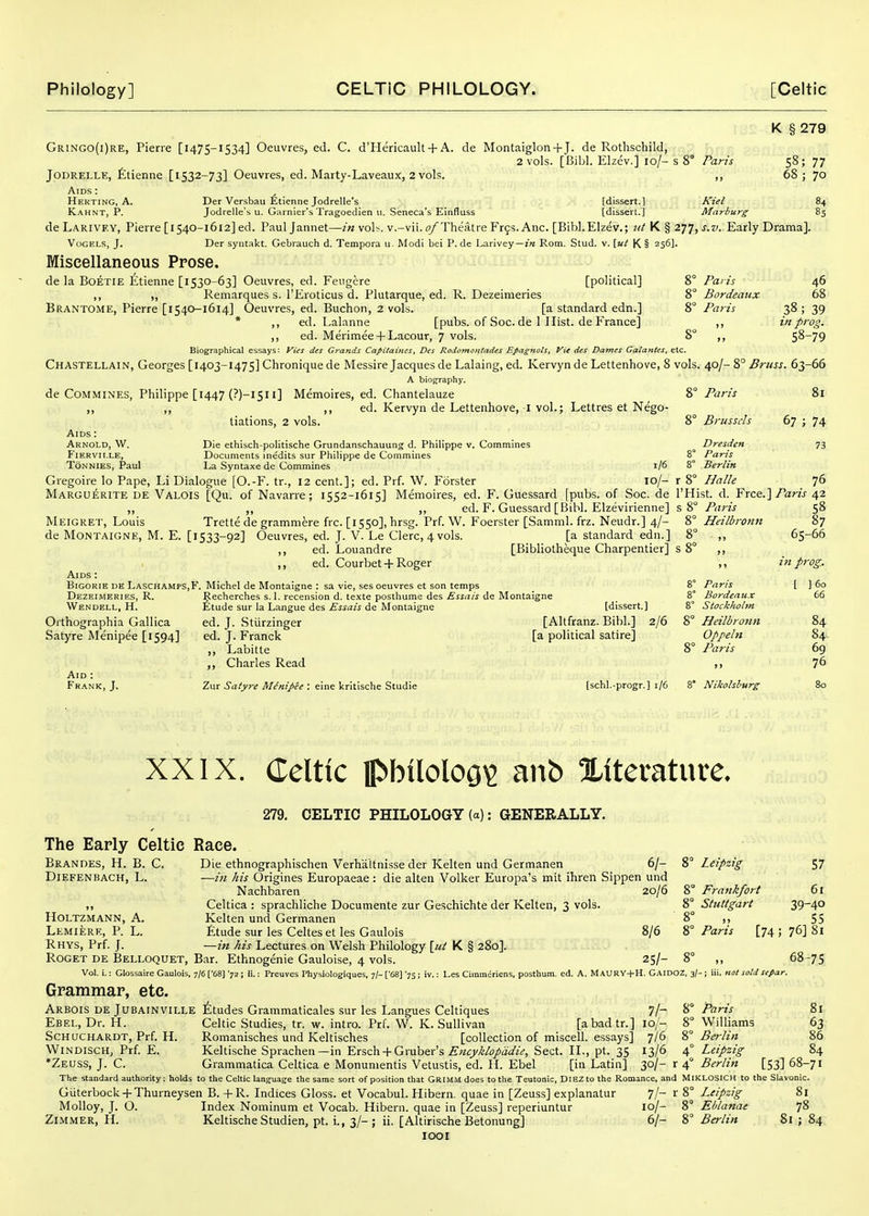 K § 279 Gringo(i)re, Pierre [1475-1534] Oeuvres, ed. C. d'Hericault +A. da Montaiglon+J. de Rothschild, 2 vols. [Bibl. Elzev.] 10/- s 8° Paris 58; 77 JODRELLE, fitienne [1532-73] Oeuvres, ed. Marty-Laveaux, 2 vols. ,, 68; 70 Aids : , Hekting, A. Der Versbau Etienne Jodrelle's [dissert.] Kiel 84 Kahnt, P. Jodrelle's u. Garnler's Tragoedien 11. Seneca's Einfluss [disserl.] Marburg 85 deLARlVEY, Pierre [1540-1612] ed. Pauljannet—/« vol^. v.-vii.Theatre Fr9s. Anc. [Bibl.Elzev.; nt Y^^ZTJ, s.v. Early Drama]. VoGELS, J. Der syiitakt. Gebrauch d. Tempora u. Modi bei P. de Larivey—Rom. Stud. v. \ut K § 256]. Miscellaneous Prose. de la BoETiE Etienne [1530-63] Oeuvres, ed. Feugere [political] 8° Paris 46 ,, ,, Remarques s. TEroticus d. Plutarque, ed. R. Dezeimeries 8° Bordeaux 68 Brantome, Pierre [1540-1614] Oeuvres, ed. Buchon, 2 vols. [a standard edn.] 2,° Paris 38; 39 * ,, ed. Lalanne [pubs, of Soc. de 1 Hist, de France] ,, in prog. ,, ed. Merimee + Lacour, 7 vols. 8 ,, 58-79 Biographical essays: yics des Grands Capitaines, Des Rodomontades Epagnols, Vie dcs Dames Galantes, etc. Chastellain, Georges [1403-1475] Chroniquede Messire Jacques de Lalaing, ed. Kervyn de Lettenhove, 8 vols. 40/-8° .5?-aw. 63-66 A biof^raphy. de CoMMiNES, Philippe [1447 (?)-i5ii] Memoires, ed. Chantelauze 8° Paris 81 ,, ,, ,, ed. Kervyn de Lettenhove, I vol.; Lettres et Nego- tiations, 2 vols. 8° Brussels 67 ; 74 Aids : Arnold, W. Die ethisch-politische Grundanschauung d. Philippe v. Commines Dresden 73 FiERVii.LE, Documents inedits sur Philippe de Commines 8° Paris Ton NiES, Paul La Syntaxe de Commines 1/6 8° Berlin Gregoire lo Pape, Li Dialogue [O.-F. tr., 12 cent.]; ed. Prf. 'W. Forster 10/- r 8° Halle 76 Marguerite de Valois [Qu. of Navarre; 1552-1615] Memoires, ed. F. Guessard [pubs, of Soc. de I'Hist. d. Free.]/aw 42 ,, ,, ,, ed. F. Guessard [Bibl. Elzevirienne] 58° Paris 58 Meigret, Louis Trette de grammere frc. [1550], hrsg. Prf. W. Foerster [Samml. frz. Neudr.] 4/- 8° Heilbronn 87 de Montaigne, M. E. [1533-92] Oeuvres, ed. J- V. Le Clerc, 4vols. [a standard edn.] 8° ,, 65-66 ,, ed. Louandre [Bibliotheque Charpentier] s 8° ,, ,, ed. Courbet +Roger ,, in prog. Aids : BiGORiE de Laschamps,B'. Michel de Montaigne: sa vie, ses oeuvres et son temps 8° Pans [ ] 60 Dezeimeries, R. Recherches s. 1. recension d. texte posthume des de Montaigne 8° Bordeaux 66 Wendell, H. Etude sur la Langue des ^Ma/^ de Montaigne [dissert.] 8° Stockholm Oithographia Gallica ed. J. Stiirzinger [Altfranz. Bibl.] 2/6 8° Heilbronn 84 Satyre Menipee [1594] ed. J. Franck [a political satire] Oppeln 84. ,, Labitte 8° Paris 69 Charles Read ,> 76 Aid : Frank, J. Zur .Ja/yr^ Af<?'«//>«: eine kritische Studie [schl.-progr.] 1/6 8° Nikolslmrg 80 XXIX. Celtic IpbilolOQ^ anb Xitevature. 279. CELTIC PHILOLOGY (a): GENERALLY. The Early Celtic Race. Brandes, H. B. C. Die ethnographischen Verhaltnisse der Kelten und Germanen 6/- 8° Leipzig 57 DiEFENBACH, L. —in his Origines Europaeae : die alten 'Volker Europa's mlt ihren Sippen und Nachbaren 20/6 8° Frankfort 61 Celtica : sprachliche Documente zur Geschichte der Kelten, 3 vols. Stuttgart 39~40 HOLTZMANN, A. Kelten und Germanen 8° ,, 55 Lemiere, P. L. £tude sur les Celtes et les Gaulois 8/6 ^i Paris [74; 76] 81 Rhys, Prf. J. —in his Lectures on Welsh Philology [ut K § 280]. Roget de Belloquet, Bar. Ethnogenie Gauloise, 4 vols. 25/- 8° ,, 68-75 Vol. i.: Glossaire Gaulois, 7/6 ['68] '72 i li.: Preuves Physiologiques, 7/- ['68] '75 ; iv.: Les Cimmeriens, posthurn. ed. A. MauRV+H. GaidoZ. 3/- ; iii. nol sold sefar. Grammar, etc. Arbois DE JuBAINVlLLE ^;tudes Grammaticales sur les Langues Celtiques 7/- ^^ Paris 81 Ebel, Dr. H. Celtic Studies, tr. w. intro. Prf. 'W. K.Sullivan [abadtr.] lo/- 8 'Williams 63 ScHaCHARDT, Prf. H. Romanisches und Keltisches [collection of miscell. essays] 7/6 i, Bei-lin 86 WiNDISCH, Prf. E. Keltische Sprachen—in Ersch + Gruber's .E^O'^^/tij'zV, Sect. IL, pt. 35 13/6 /i^ Leipzig 84 *Zeuss, J. C. Grammatica Celtica e Monumentis Vetustis, ed. H. Ebel [in Latin] yil- x Berlin [53] 68-71 The standard authority: holds to the Celtic language the same sort of position that GRIMM does to the Teutonic, DlEZ to the Romance, and MIKLOSICH to the Slavonic. Giiterbock + Thurneysen B. +R. Indices Gloss, et Vocabul. Hibern. quae in [Zeuss] explanatur 7/- r 8° Leipzig 81 Molloy, J. O. Index Nominum et 'Vocab. Hibeni. quae in [Zeuss] reperiuntur 10/- 8° Eblanae 78 ZiMMER, H. KeltischeStudien, pt. i., 3/-; ii. [Altirische Betonung] 6/- Berlin 81 ; 84 looi