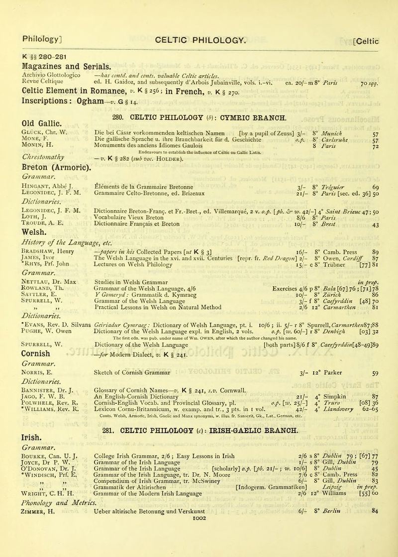 K §§ 280-281 Mag-azines and Serials. Archivio Glottologico —has contd. and conts. valuable Celtic articles. Revue Celtique ed. H. Gaidoz, and subsequently d'Arbois Jubainville, vols, i.-vi. Celtic Element in Romance, v- k § 256; in French, v. k § 270. Inscriptions: Ogham—z-. g § 14. ea. 20/- m 8° Paris 70 sqq. Old Gallic. Gluck, Chr. W. MONE, F. MONIN, H. C/iresfomat/iy Breton (Armoric), Grammar. HiNGANT, Abbe J. Legonidec, J. F. M. Dictionaries. Legonidec, J. F. M. Loth, J. Troude, a. E. Welsh. History of ihe La7tguage, etc. Bradshaw, Henry James, Ivor *Rhys, Prf. John Grammar. Nettlau, Dr. Max Rowland, 'I'h. Saitler, E. Spurrell, W. 280. CELTIC PHILOLOGY (/'): CYMRIC BRANCH. Die bei Casar vorkommenden keltischen Namen [by a pupil ofZeuss] 3/- Die gallische Sprache u. ihre Brauchharkeit fur d. Gescliichte o.p. Monuments des anciens Idiomes Gaulois Endeavours to establish the influence of Celtic ou Gallic Latin. — K § 282 (subvoc. Holder). Munich Carlsruhc Paris 57 57 72 Elements de la Grammaire Bretonne Graramaire Celto-Bretonne, ed. Brizeaux 3/- 8° Treguier 69 21/- 8° Paris [sec. ed. 36] 50 Dictionnaire Breton-Fran9. et Fr.-Bret., ed. Villemarque, 2 v. o.p. [pb. w. 42/-] 4° Saiiit Brieuc ; 50 Vocabulaire Vieux Breton 8/6 8° Paris Dictionnaire Frangais et Breton 10/- 8° Brest 43 —papers i» his Collected Papers [ut K § 3] The Welsh Language in the xvi. and xvii. Centuries [repr. Lectures on Welsh Philology Studies in Welsh Grammar Grammar of the Welsh Language, 4/6 y Goineryd: Grammatik d. Kymraeg Grammar of the Welbh Language Practical Lessons in Welsh on Natural Method 16/- fr. Red Dragoni 2/- 15 - c : Exercises 4/6 p 8'^ 10/- 8° 3/- f 8° 2/6 12' Camb. Press 89 Owen, Cardiff 87 Trubner [77] 81 in prep. Bala\bT\ 76; [71]78 ZJinch 86 Caefyrddin [48] 70 Carmarthen 81 Dictionaries. 'Evans, Rev. D. Silvans Geiriadur Cymraeg: Dictionary of Welsh Language, pt. i. '  Dictionai-y of the W'elsh Language expl. in English, 2 vols. Pughe, W. Owen Spurrell, W. Cornish Grammar, NORRIS, E. Dictionaries. Bannister, Dr. J. Jago, F. W. B. POLWHELE, Rev. R. *Williams, Rev. R. 10/6; ii. 5/-r 8° Spurrell, Car;«(7r//i^«8 7 ;88 o.p. \_-cu. 60/-] r 8° Denbigh [03] 32 The first edn. was pub. under name of Win. OWEN, after which the author changed his name. Dictionary of the Welsh Language —for Modem Dialect, v. K § 241. Sketch of Cornish Grammar [both parts] 8/6 f 8° Caerfyrddinid,%-i,c)\Z^ 3/- 12° Parker Glossary of Cornish Names—v. K § 241, s.v. Cornwall. An English-Cornish Dictionary 21/- 4° Simpkin Cornish-English Vocab. and Provincial Glossary, pi. o.p. \iu. 25/-] 4° Trura Lexicon Cornu-Britannicum, w. examp. and tr., 3 pts. in I vol. 42/- 4° Llandovery Conts. Welsh, Armoric, Irish, Gaelic and Manx synonyms, w. illus. fr. Sanscrit, Gk., Lat., German, etc. 59 87 [08] 36 62-65 Irish. Gramjnar. BoURKE, Can. U. J. Joyce, Dr P. W. O'Donovan, Dr. J. *WlNDISCH, Prf E. Wright, C. H. H. Phonology and Metrics. 281. CELTIC PHILOLOGY Kc) -. IRISH-GAELIC BRANCH. College Irish Grammar, 2/6 ; Easy Lessons in Irish 2/6 Grammar of the Irish Language i/- Grammar of the Irish Language [scholarly] o.p. [pb. 21/- ; w. 10/6] Grammar of the Irish Language, tr. Dr. N. Moore 7/6 Compendium of Irish Grammar, tr. McSwiney 6/- Grammatik der Altirischen [Indogerm. Grammatiken] Grammar of the Modern Irish Language 2/6 s 8° s8° 8° c8° Dublin 79 ; Gill, Dublin Dublin Camb. Press Gill, Dublin Leipzig Williams ZiMUER, H. Ueber altirische Betonung und Verskunst 1002 6/- 8° Berlin [67] 77 79 45 82 83 tn prep. [55] 60 84
