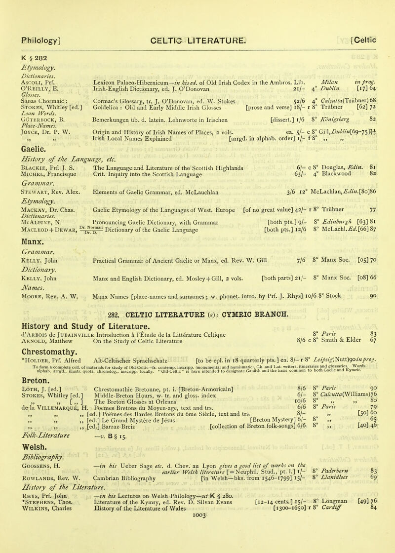 K § 282 Etymology. Dictionaries. AscoLl, Prf. O'Reilly, E. Glosses. Saiias Chormaic : Stokes, Whitley [ed.] Loati Words. GUTliRliOCK, B. Place-Names. Joyce, Dr. P. W. Lexicon Palaeo-Hibernicum—/« hised. of Old Irish Codex in the Ambros. Lib. Milan in prog. Irish-English Dictionary, ed. J. O'Donovan 2i/- Dublin [17] 64 Cormac's Glossary, tr. J. O'Donovan, ed. W. Stokes Goidelica : Old and Early Middle Irish Glosses Bemerkungen iib. d. latein. Lehnworte in Irischen 52/6 4° C«/a///a(TrLibner) 68 [prose and verse] 18/- r 8° Triibner [62] 72 [dissert.] 1/6 8° Konigsberg 82 Origin and History of Irish Names of Places, 2 vols. ea. 5/- c 8° Gi\\,Dublin\6()-']Sm Irish Local Names Explained [arrgd. in alphab. order] i/- f 8° ,, ,, Gaelic. History of the Language, etc. Blackie, Prf. J. S. Michel, Francisque Grammar. Stewart, Rev. Alex. Etymology. Mackay, Dr. Chas. Dictio7iaries. McAlpine, N. The Language and Literature of the Scottish Highlands Crit. Inquiry into the Scottish Language Elements of Gaelic Grammar, ed. McLauchlan 6/- c 8° Douglas, Edin. 81 63/- 4° Blackwood 82 3/6 12° McLachlan,£i/j«.[8o]86 Gaelic Etymology of the Languages of West. Europe [of no great value] 42/- r 8° Triibner 77 Pronouncing Gaelic Dictionary, with Grammar MACLEOD + Dewar, Dictionary of the Gaelic Language Manx. Grammar. Kelly, John Dictionary. Kelly, John Names. MooRE, Rev. A. W. [both pts.] 9/- 8° Edinburgh [63] 81 [both pts.] 12/6 8° McLachl.£'^/.[66]87 Practical Grammar of Ancient Gaelic or Manx, ed. Rev. W. Gill 7/6 8° Manx Soc. [05] 70 Manx and English Dictionary, ed. Mosley + Gill, 2 vols. [both parts] 21/- 8° Manx Soc. [08] 66 Manx Names [place-names and surnames ; w. phonet. intro. by Prf. J. Rhys] 10/6 8° Stock 90 282. CELTIC LITERATURE («): CYMRIC BRANCH. History and Study of Literature. d'ARBOis de Jubainville Introduction a I'Etude de la Litterature Celtique Arnold, Matthew On the Study of Celtic Literature Chrestomathy. *HoLDER, Prf. Alfred Alt-Celtischer Sprachschatz 8/6 Paris Smith & Elder 83 67 [to be cpl. in 18 quarterly pts.] ea. 8/- r 8 Leipzig'y^\x\X)<iOinprog To form a complete coll. of materials for study of Old-Celtic—fr. contemp. inscrlpp. (monumental and numismatic), Gk. and Lat. writers, itineraries and glossaries^ Words alphab. arrgd., iUustr. quots. chronolog., inscripp. locally. Old-Celtic  is here intended to designate Gaulish and the basis common to both Gaelic and Kymnc. Breton. Loth, J. [ed.] Stokes, Whitley [ed.] „ [„] de la ViLLEMARQUE, H. 8/6 6/- 10/6 6/6 [ed.] Poemes des Bardes Bretons du 6me Si^cle, text and trs. 8/- [ed.] Le Grand Mystere de Jesus [Breton Mystery] 6/- [ed.] Barzaz-Breiz [collection of Breton folk-songs] 6/6 Chrestomathie Bretonne, pt. i. [Breton-Armoricain] Middle-Breton Hours, w. tr. and gloss, index The Breton Glosses at Orleans Poemes Bretons du Moyen-age, text and trs. Folk-Literature Welsh. Bibliography. GOOSSENS, H. B§ 15. 8° Paris 90 8° Ca/f«//'a(W^illiams)76 8° .. „ 80 8° Paris —in his Ueber Sage etc. d. Chev. au Lyon gives a good list of works on the earlier Welsh literature [ = Neuphil. Stud., pt. i.] l/- RowLANDS, Rev. W. Cambrian Bibliography [in Welsh—bks. from 1546-1799] 15/- History of the Literature. Rhys, Prf. John —in his Lectures on Welsh Philology—K § 280. *Stephens, Thos. Literature of the Kymry, ed. Rev. D. Silvan Evans [12-14 cents.] 15/- 1003 79 [50] 60 65 [40] 46 Paderborn Llanidloes Longman 83 69 [49] 76