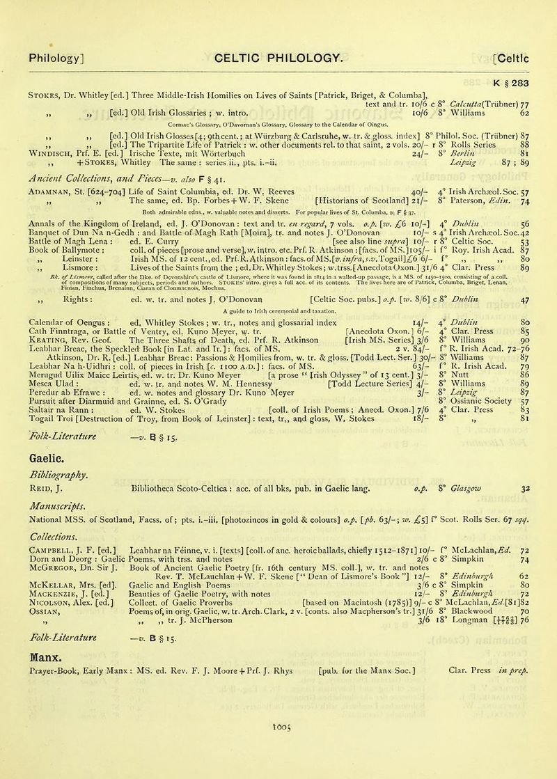 K § 283 Stokes, Dr. Whitley [ed.] Three Middle-Irish Homilies on Lives of Saints [Patrick, Briget, & Columba], text and tr. 10/6 c 8° Cal<:u/ia(TmhT\er) 77 ,, ,, [ed.] Old Irish Glossaries ; w. intro. 10/6 8 Williams 62 Corniac's Glossary, O'Davornan's Glossary, Glossary to the Calendar of Dingus. ,, ,, [ed.] Old Irish Glosses [4; 9thcent.; at Wiirzburg & Carlsruhe, w. tr. & gloss, index] 8° Philol. Soc. (Triibner) 87 ,, ,, [ed.] The Tripartite Life of Patrick : vv. other documents rel. to that saint, 2 vols. 20/- r 8° Rolls Series 88 WiNDISCH, Prf. E. [ed.] Irische Texte, mit Worterbuch 24/- Berlin 8l ,, + Stokes, Whitley The same : series ii,, pts. i.-ii, Leipzig 87589 Ancient Collections, and Pieces—v. also F § 41. Adamnan, St. [624-704] Life of Saint Columbia, ed, Dp. W, Reeves 40/- „ The same, ed. Bp. Forbes-f W. F, Skene [Historians of Scotland] 2i/- Both admirable edns., w. valpable notes ^nd disserts. For popular lives of St. Columba, ?/, F § 37- Annals of the Kingdom of Ireland, ed. J. O'Donovan : text and tr. en regard, 7 vols. o.p. [tu. £6 10/^] Banquet of Dun Na n-Gedh ; and Battle of Magh Rath [iVIoira], tr. arid notes J. O'Donovan lo/- Battle of Magh Lena : ed. E. Curry [see also line supra] 10/- Book of Ballymote ; coll, of pieces [prose and verse], w. irjtro. etc. Prf. R. Atkinson : [facs. of .MS.]io5/- ,, Leinster : Irish MS. of 12 cent.,ed. Prf.R. Atkjrison: facs.of MS.[^/.^«/9-^J:,^.^'.TogaiI];^6 6/- f ,, ,, Lismore : Livesof the Saints from the ; ed.Dr.Whitley Stokes; w.trss.[AnecdotaOxon.] 31/6 4° Clar. Press 4 Irish Archjeol. Soc. 57 8° Paterson, Edin. 74 4° Duhlin 56 s 4° Irish Archreol. Soc.42 r 8 ■ i f° Celtic Soc. Roy. Irish Acad. 53 87 80 89 Bk. of Lismore, called after the Dke. of Devonsl^ire's castle of Lismore, where it was found in 1814 in a walled-up passaefe, is a MS. of 1450-1500, consisting of a coll. of compositions of many subjects, periods and authors. STOKES' iiitro. gives a full acc. of its contents. The lives here are of Patrick, Columba, Briget, Lenan, Finian, Finchua, Brenamn, Ciaran of Clonmacnois, Mochua. Rights : ed. w. tr. and notes J, O'Donoyan [Celtic Soc. pubs.] o.p. \iv. 8/6] c 8° Dublin A guide to Irish cereii)OniaI and taxation. Calendar of Oengus : ed, Whitley Stokes ; w. tr., notes anc^ glossarial index 14/- Cath Finntraga, or Battle of Ventry, ed, Kuno Meyer, v^'. tr. [Anecdota Oxon.] 6/- Keating, Rev. Geof. The Three Shafts of Death, ed. Prf R. Atkinson [Irish MS. Series] 3/6 Leabhar Breac, the Speckled Book [in Lat. and Ir. ]: facs. of MS. 2 v. 84/- Atkinson, Dr. R. [ed.] Leabhar Breac: Passions & Plornilies from, w. tr. & gloss, [Todd Lect. Sen] 30/- Leabhar Na h-Uidhri : coll. of pieces in Irish \c. lioo A.D.]: facs. of MS. 63/- Merugud Uilix Maicc Leirti.s, ed. w. tr. Dr. Kuno Meyer [a prose ** Irish Odyssey  of 13 cent.] 3/- Me.sca Ulad : ed, w. tr, and notes W. M. Hennessy [Todd Lecture Series] 4/- Peredur ab Efrawc : ed. vr. notes and glossary Dr- Ktjno IVfeyer 3/- Pursuit after Diarmuid and Grainne, ed. S- O'Grady Saltair na Rann : ed. W. Stokes [coU. of Irish Poems ; Anecd. Oxon.] 7/6 Togail Troi [Destruction of Troy, fronj Book of Leinster]: text, tr,, aijd gloss, W, Stokes 18/- Diiblin Clar. Press Williams R. Irish Acad Williams R. Irish Acad. Nutt Williams Leipzig Ossianic Society Clar. Press 47 80 85 90 87 79 86 89 87 57 83 Si Folk-Literature Gaelic. Bibliography, -V. 8 § IS- 8° Glasgow 33 Reid, J. Bibliotheca Scoto-Celtica : acc. of all bks, pub. in Gaelic lang. o.p. Manuscripts. National MSS. of Scotland, Facss. of; pts. i.-iii, [photozincos in gold & colours] o.p. \_pb. 63/-; w. £<,] f° Scot. Rolls Ser. 67 sqrf. Collections. Campbell, J. F. [ed,] Leabhar na Feinne, v. i. [texts] [coll.of anc. heroicballads, chiefly 1512-1871] 10/- Dorn and Deorg : Gaelic Poems, with trss. and notes 2/6 c McGregor, Dn. Sir J. Book of Ancient Gaelic Poetry [fr. i6th century MS. coll.], w. tr. and notes Rev. T. McLauchlan + W. F. Skene [ Dean of Lismore's Book ] 12/- Gaelic and English Poems 3/6 c Beauties of Gaelic Poetry, with notes 12/- Colleet. of Gaelic Proverbs [based on Macintosh (1785)] 9/- c 8' Poems of, in orig. Gaelic, w, tr. Arch. Clark, 2 v. [conts. also Macpherson's tr.] 31/6 ,, ,, tr. J. McPherson 3/6 i f° McLachlan,.£i3'. 8° Simpkin 72 74 McKellar, Mrs. [ed]. Mackenzie, J. [ed.] NicoLsoN, Alex, [ed.] OSSIAN, Folk-Literature ~v. B § 15. Manx. Prayer-Book, Early Manx: MS. ed. Rev. F. J. Moore + Prf. J. Rhys [pub. for the Manx Soc] 8° Edinburgh 62 8° Simpkin 80 8° Edinburgh 72 McLachlan,^</.[8i]82 8° Blackwood 70 8° Longman [^^H] 7^ Clar. Press in prep.