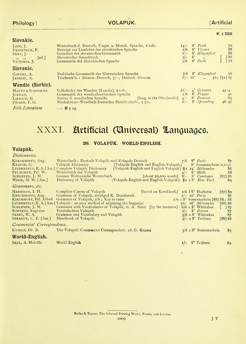 K § 286 Slovakic. Loos, J. Pastkneck, F. Sket, J. [ed.] Victoria, J. Slovenic. Cornel, A. Janezic, a. Wendic (Sorbic). Haupt + Sciimai.er Jordan, Liebsch, G. ZwAiiu, F. G. Folk-Literature Wdrterbuch d. Deutsch, Ungar. u. Slovak. Spraclie, 2 vols. 14/- Beitiiige ziir Lautlciiie der slovakischen Sprache 2/6 Griindriss der slovenischen Grammatik 2/- Slovenisches Sprachbiich 3/- Granimatik der Slovakischen Sprache 3/6 Praktische Grammatik der Slovenischen Sprache Taschenw'b. : Slowen.-Deutsch, 5/-; Deutscli.-SIowen. 8° Pesth 8 Vicuna 8° Klas^eiifitrt 8° 8° Pesth 70 88 88 ] 88 ]7S 3/6 8° Klagenfurt 76 6/- 16° 50; [51] 67 Volkslieder der Wenden [Lausitz], 2 vols. 21/- 4° Grimma Grammatik der wendischserbischen Sprache 2/6 8° Prague Syntax d. wendischen Sprache [l^i'ig- i'l the Oberlausitz] 4/- 8 BaiUzen Niederlausitz-Wendisch-Deutsches Ilanduijrterb., 5 pts. 6/- 8° Sprembei-^ -v. B § 19. 44-4- 41 84 46-47 XXXI. Hrtificial (lUiuvevsal) XanouaGCS. 286. VOLAPUK. WORLD-ENGLISH. Volapiik. D/ctionc7r!es. Kerckhoffs, Aug. Worterbuch : Deutscli-Volapiik und Volapiik-Deutsch 7/6 Krause, G. Volapiik Dictionary [Volapiik-English and English-Volapiik] LlNDERFEI.T, K. A. [Am.] Complete Volapiik Dictionary [Volapiik-English and English-Volapiik] $2 Pflaumer, I'rf. AV. Worterbuch der Volapiik 4/- ScHLEYER, J. ^^. Grosses Weltsprache Worterbuch [about 20,000 words] 8/- WooD, M. W. [Am.] Dictionary of Volapiik [Volapiik-English and English-Volapiik] $2 Grammars, etc. Harrison, I. H. Complete Course of Volapiik Kerckhoffs, Aug. Grammar of Volapiik, abridged K. Dornbuscll KiRCHHOFF, Prf. Alfred Grammar of Volapiik, 2/6 ; Key to same Linderfelt.K. A. [Am.] Volapiik : an easy method of acquiring the language ScHLEYER, J. M. Grammar with Vocabularies of Volapiik, tr. A. Seret ScHNEiD, Augustus Vereinfachtes Volapiik Seret, W. A. Grammar and Vocabulary and Volapiik Sprague, C. E. [Am ] Handbook of Volapiik Commercial CorrespondeJice. Kniele, Dr. B. The Volapiik Comtjiwcial Correspondent, ed. G. Krause [based on Kerckhoffs] 2/6 [by the inventor] 2/6 2/- c 8° 50f. 6/6 2/- S/6 s/- 8* Paris 87 8° Sonnenschein ?■«/;■<'/. 24° Mihvankee 88 % Halle 88 8° Constance [87] 88 c 8° New York 89 f 8° Hachette [87] 89 16° Paris 87 Sonnenschein [88] 88 ;  16° Milivaiikce Whittaker Briin7i Whittaker Triibner [88] 88 [ ]87 87 87 [88] 88 3/6 c 8* Sonnenschein World-English. Bell, A. Melville World-English I/- 8° Triibner 89 Butler ft Ta nner. The Sehvood Printing Worlc^^, Frome, and London.