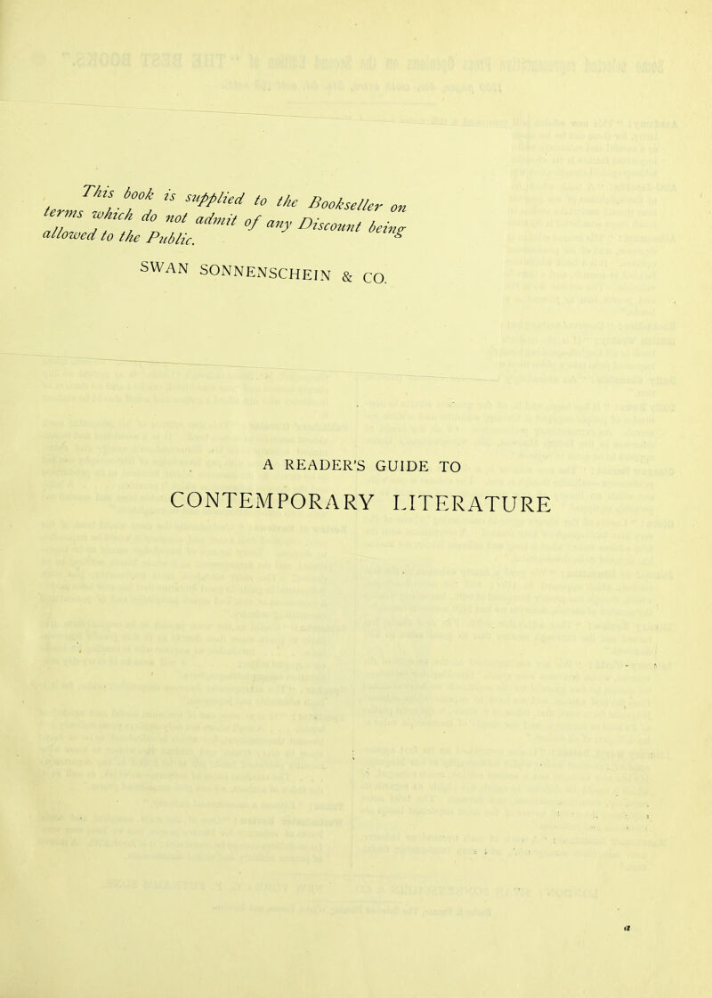 Thu book ,s supplied to the Bookseller on T^t , '^y ^'ounl be allowed to the Public. SWAN SONNENSCHEIN & CO. A READER'S GUIDE TO CONTEMPORARY LITERATURE a