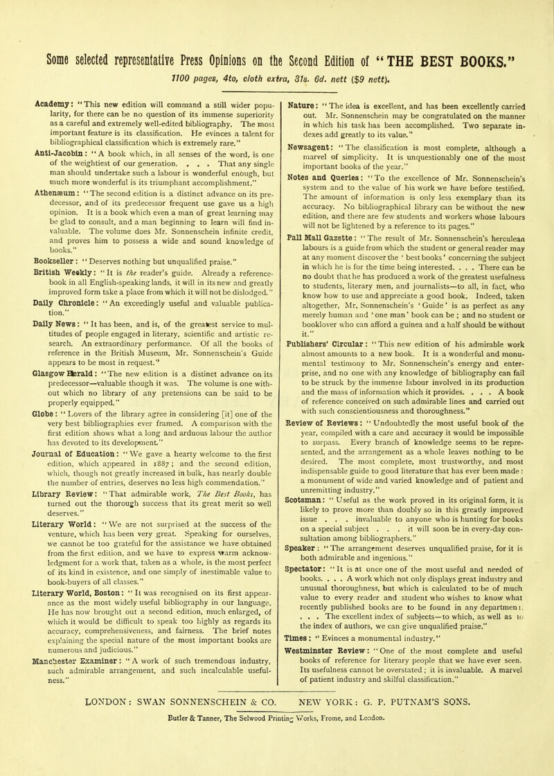 Some selected representative Press Opinions on the Second Edition of  THE BEST BOOKS. 1100 pages, 4to, cloth extra, 31s. 6cl. nett ($9 nett). Academy: This new edition will command a still wider popu- larity, for there can be no question of its immense superiority as a careful and extremely well-edited bibliography. The most important feature is its classification. He evinces a talent for bibliographical classification which is extremely rare. Antl-Jacobin: A book which, in all senses of the word, is one of the weightiest of our generation. . . , That any single man should undertake such a labour is wonderful enough, but much more wonderful is its triumphant accomplishment. Athenaeum: The second edition is a distinct advance on its pre- decessor, and of its predecessor frequent use gave us a high opinion. It is a book which even a man of great learning may be glad to consult, and a man beginning to learn will find in- valuable. The volume does Mr. Sonnenschein infinite credit, and proves him to possess a wide and sound knowledge of books. Bookseller :  Deserves nothing but unqualified praise. British Weekly: It is the reader's guide. Already a reference- book in all English-speaking lands, it will in its new and greatly improved form take a place from which it will not be dislodged. Daily Chronicle: An exceedingly useful and valuable publica- tion. Daily News: It has been, and is, of the greatest service to mul- titudes of people engaged in literary, scientific and artistic re- search. An extraordinary performance. Of all the books of reference in the British Museum, Mr. Sonnenschein's Guide appears to be most in request. Glasgow %rald: The new edition is a distinct advance on its predecessor—valuable though it was. The volume is one with- out which no library of any pretensions can be said to be properly equipped. Globe :  Lovers of the library agree in considering [it] one of the very best bibliographies ever framed. A comparison with the first edition shows what a long and arduous labour the autlior has devoted to its development. Journal of Education: We gave a hearty welcome to the first edition, which appeared in 1887 ; and the second edition, which, though not greatly increased in bulk, has nearly double the number of entries, deserves no less high commendation. Library Review: That admirable work. The Best Books, has turned out the thorough success that its great merit so well deserves. Literary World: We are not surprised at the success of the venture, which lias been very great. Speaking for ourselves, we cannot be too grateful for the assistance we have obtained from the first edition, and we have to express Ararm acknow- ledgment for a work that, taken as a whole, is the most perfect of its kind in existence, and one simply of inestimable value to book-buyers of all classes. Literary World, Boston:  It was recognised on its first appear- ance as the most widely useful bibliography in our language. He has now brought out a second edition, much enlarged, of which it would be difficult to speak too liighly as regards its accuracy, comprehensiveness, and fairness. The brief notes explaining the special nature of the most important books are numerous and judicious. Ittancliester Examiner:  A work of such tremendous industry, such admirable arrangement, and such incalculable useful- ness. Nature: The idea is excellent, and has been excellently carried out. Mr. Sonnenschein may be congratulated on the manner in which his task has been accomplished. Two separate in- dexes add greatly to its value. Newsagent: The classification is most complete, although a marvel of simplicity. It is unquestionably one of the most important books of the year. Notes and Queries: To the excellence of Mr. Sonnenschein's system and to the value of his work we have before testified. The amount of information is only less e-xemplary than its accuracy. No bibliographical library can be without the new edition, and there are few students and workers whose labours will not be lightened by a reference to its pages. Pall Mall Gazette: The result of Mr. Sonnenschein's herculean labours is a guide from which the student or general reader may at any moment discover the ' best books' concerning the subject in wliich he is for the time being interested. . . . There can be no doubt that he has produced a work of the greatest usefulness to students, literary men, and journalists—to all, in fact, who know how to use and appreciate a good book. Indeed, taken altogether, Mr. Sonnenschein's ' Guide ' is as perfect as any merely human and ' one man' book can be ; and no student or booklover who can afford a guinea and a half should be without it. Publishers' Circular: This new edition of his admirable work almost amounts to a new book. It is a wonderful and monu- mental testimony to Mr. Sonnenschein's energy and enter- prise, and no one with any knowledge of bibliography can fail to be struck by the immense labour involved in its production and the mass of information which it provides. ... A book of reference conceived on such admirable lines and carried out with such conscientiousness and thoroughness. Review of Reviews:  Undoubtedly the most useful book of the year, compiled with a care and accuracy it would be impossible to surpass. Every branch of knowledge seems to be repre- sented, and the arrangement as a whole leaves nothing to be desired. The most complete, most trustworthy, and most indispensable guide to good literature that has ever been made : a monument of wide and varied knowledge and of patient and unremitting industry. Scotsman:  Useful as the work proved in its original form, it is likely to prove more than doubly so in this greatly improved issue . . . invaluable to anyone who is hunting for books on a special subject ... it will soon be in every-day con- sultation among bibliographers. Speaker: The arrangement deserves unqualified praise, for it is both admirable and ingenious. Spectator: It is at once one of the most useful and needed of books. ... A work which not only displays great industry and unusual thoroughness, hut which is calculated to be of much value to every reader and student who wishes to know what recently published books are to be found in any departmen t. . . . The excellent index of subjects—to which, as well as to the index of authors, we can give unqualified praise. Times :  Evinces a monumental industry. Westminster Review: One of the most complete and useful books of reference for literary people that we have ever seen. Its usefulness cannot be overstated ; it is invaluable. A marvel of patient industry and skilful classification. LONDON ; SWAN SONNENSCHEIN & CO. NEW YORK : G. P. PUTNAM'S SONS. Butler & Tanner, The Selwood Printing V/orks, Frome, and London.