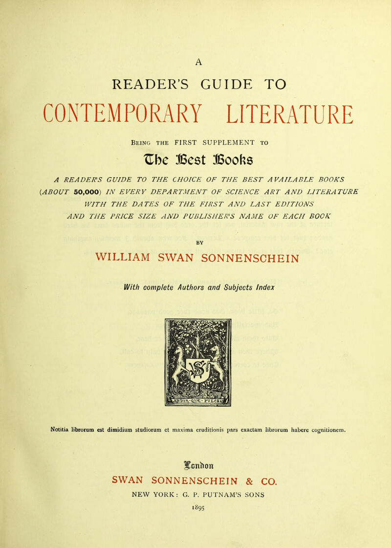 READER'S GUIDE TO CONTEMPORARY LITERATURE Being the FIRST SUPPLEMENT TO Zhc Best Boof^s A READERS GUIDE TO THE CHOICE OF THE BEST AVAILABLE BOOKS {ABOUT 50,000) IN EVERY DEPARTMENT OF SCIENCE ART AND LITERATURE WITH THE DATES OF THE FIRST AND LAST EDITIONS AND THE PRICE SIZE AND PUBLISHERS NAME OF EACH BOOK BY WILLIAM SWAN SONNENSCHEIN With complete Authors and Subjects Index Notitia librorum est dimidium studiorum et maxima eruditionis pars exactam librorum habere cognitionem. ^cnbon SWAN SONNENSCHEIN & CO. NEW YORK: G. P. PUTNAM'S SONS 1895