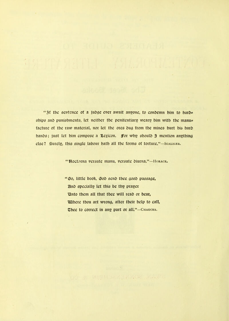 5f tbc sentence of a ju5ge ever await anyone, to coll^enu^ biin to bac5= sbips anD punisbnients, let tieitber tbe penitentiary wcacg bim witb tbe niamis facture of tbe raw material, nor let tbe ores bug from tbe mines burt bis bar& banSs; just let bint compose a Xejicon. jfor wbg sboulD 5 mention anstbine else? Surelg, tbis single labour batb all tbe forms of torture.—Scaliger. IRoctkVrna versate manu, versate biurna.—Horace. (50, little book, (5o& sen& tbee goo& passage, an& speciallg let tbis be tby prager TUnto tbem all tbat tbee will reab or bear, Mbere tbou art wrong, after tbeir belp to call, ^bee to correct in ang part or all.—Chaucer.