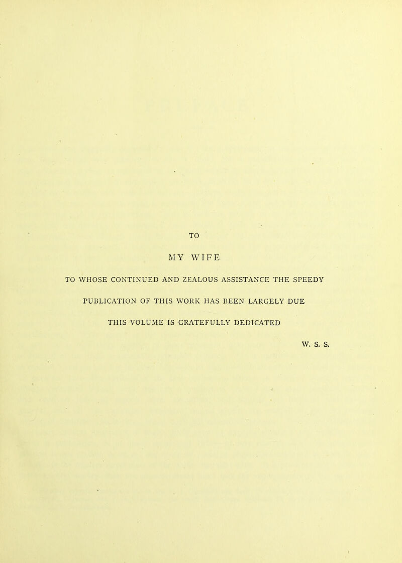 TO MY WIFE TO WHOSE CONTINUED AND ZEALOUS ASSISTANCE THE SPEEDY PUBLICATION OF THIS WORK HAS BEEN LARGELY DUE THIS VOLUME IS GRATEFULLY DEDICATED W. S. S