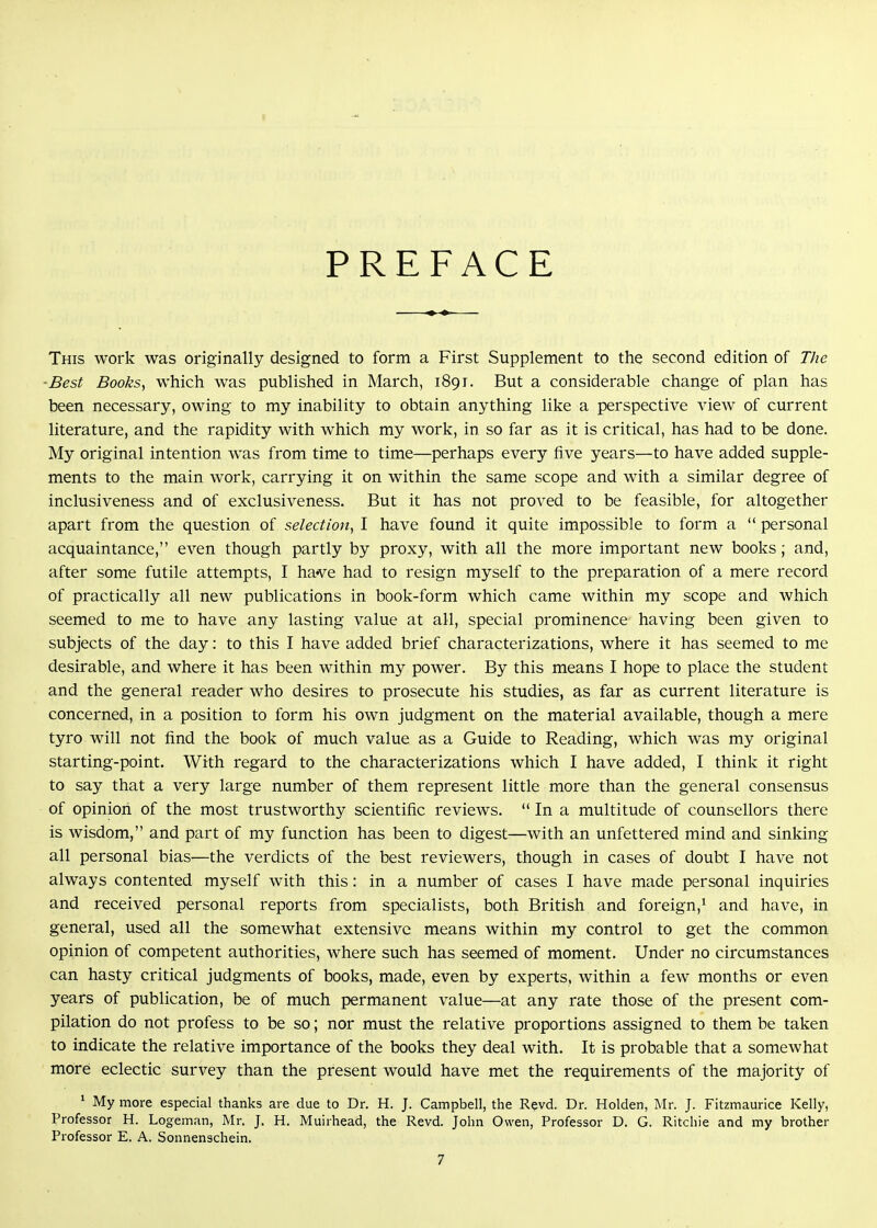 PREFACE This work was originally designed to form a First Supplement to the second edition of The ■Best Books, which was published in March, 1891. But a considerable change of plan has been necessary, owing to my inability to obtain anything like a perspective view of current literature, and the rapidity with which my work, in so far as it is critical, has had to be done. My original intention was from time to time—perhaps every five years—to have added supple- ments to the main work, carrying it on within the same scope and with a similar degree of inclusiveness and of exclusiveness. But it has not proved to be feasible, for altogether apart from the question of selection, I have found it quite impossible to form a  personal acquaintance, even though partly by proxy, with all the more important new books; and, after some futile attempts, I ha've had to resign myself to the preparation of a mere record of practically all new publications in book-form which came Avithin my scope and which seemed to me to have any lasting value at all, special prominence having been given to subjects of the day: to this I have added brief characterizations, where it has seemed to me desirable, and where it has been within my power. By this means I hope to place the student and the general reader who desires to prosecute his studies, as far as current literature is concerned, in a position to form his own judgment on the material available, though a mere tyro will not find the book of much value as a Guide to Reading, which was my original starting-point. With regard to the characterizations which I have added, I think it right to say that a very large number of them represent little more than the general consensus of opinion of the most trustworthy scientific reviews.  In a multitude of counsellors there is wisdom, and part of my function has been to digest—with an unfettered mind and sinking all personal bias—the verdicts of the best reviewers, though in cases of doubt I have not always contented myself with this: in a number of cases I have made personal inquiries and received personal reports from specialists, both British and foreign,^ and have, in general, used all the somewhat extensive means within my control to get the common opinion of competent authorities, where such has seemed of moment. Under no circumstances can hasty critical judgments of books, made, even by experts, Avithin a few months or even years of publication, be of much permanent value—at any rate those of the present com- pilation do not profess to be so; nor must the relative proportions assigned to them be taken to indicate the relative importance of the books they deal with. It is probable that a somewhat more eclectic survey than the present would have met the requirements of the majority of ' My more especial thanks are due to Dr. H. J. Campbell, the Revd. Dr. Holden, Mr. J. Fitzmaurice Kelly, Professor H. Logeman, Mr. J. H. Muirhead, the Revd. John Owen, Professor D. G. Ritchie and my brother Professor E. A. Sonnenschein.