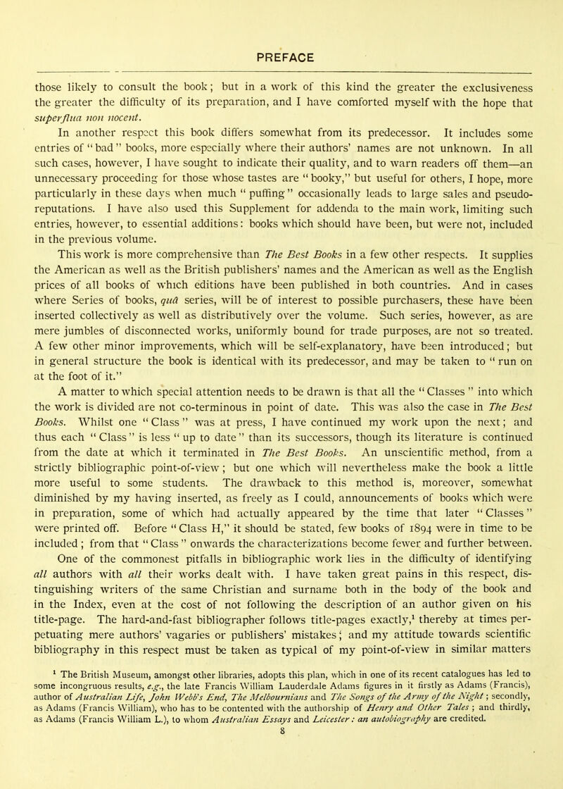 those likely to consult the book; but in a work of this kind the greater the exclusiveness the greater the difficulty of its preparation, and I have comforted myself Avith the hope that superfliia iton iioceiit. In another respect this book differs somewhat from its predecessor. It includes some entries of bad books, more especially where their authors' names are not unknown. In all such cases, however, I have sought to indicate their quality, and to warn readers off them—an unnecessary proceeding for those whose tastes are booky, but useful for others, I hope, more particularly in these days Avhen much puffing occasionally leads to large sales and pseudo- reputations. I have also used this Supplement for addenda to the main work, limiting such entries, however, to essential additions: books which should have been, but were not, included in the previous volume. This work is more comprehensive than The Best Books in a few other respects. It supplies the American as well as the British publishers' names and the American as well as the English prices of all books of which editions have been published in both countries. And in cases where Series of books, qua series, will be of interest to possible purchasers, these have been inserted collectively as well as distributively over the volume. Such series, however, as are mere jumbles of disconnected works, uniformly bound for trade purposes, are not so treated. A few other minor improvements, which will be self-explanatory, have been introduced; but in general structure the book is identical with its predecessor, and may be taken to run on at the foot of it. A matter to which special attention needs to be drawn is that all the Classes into which the work is divided are not co-terminous in point of date. This Avas also the case in The Best Books. Whilst one Class was at press, I have continued my work upon the next; and thus each Class is less up to date than its successors, though its literature is continued from the date at which it terminated in The Best Books. An unscientific method, from a strictly bibliographic point-of-view; but one Avhich will nevertheless make the book a little more useful to some students. The drawback to this method is, moreover, someAvhat diminished by my having inserted, as freely as I could, announcements of books which Avere in preparation, some of Avhich had actually appeared by the time that later Classes Avere printed off. Before Class H, it should be stated, fcAv books of 1894 were in time to be included ; from that Class onAvards the characterizations become fcAver and further betAveen. One of the commonest pitfalls in bibliographic Avork lies in the difficulty of identifying all authors with all their Avorks dealt Avith. I have taken great pains in this respect, dis- tinguishing writers of the same Christian and surname both in the body of the book and in the Index, even at the cost of not folloAving the description of an author given on his title-page. The hard-and-fast bibliographer follows title-pages exactly,^ thereby at times per- petuating mere authors' vagaries or publishers' mistakes \ and my attitude towards scientific bibliography in this respect must be taken as typical of my point-of-vieAV in similar matters ' The British Museum, amongst other hbraries, adopts this plan, which in one of its recent catalogues has led to some incongruous results, e.g., the late Francis William Lauderdale Adams figures in it firstly as Adams (Francis), author of Australiaji Life, Johji Webb's End, The Melbournians and The Songs of the Army of the Night; secondly, as Adams (Francis William), who has to be contented with the authorship of Henry and Other Tales ; and thirdly, as Adams (Francis William L.), to whom Australian Essays and Leicester: an autobiography are credited.