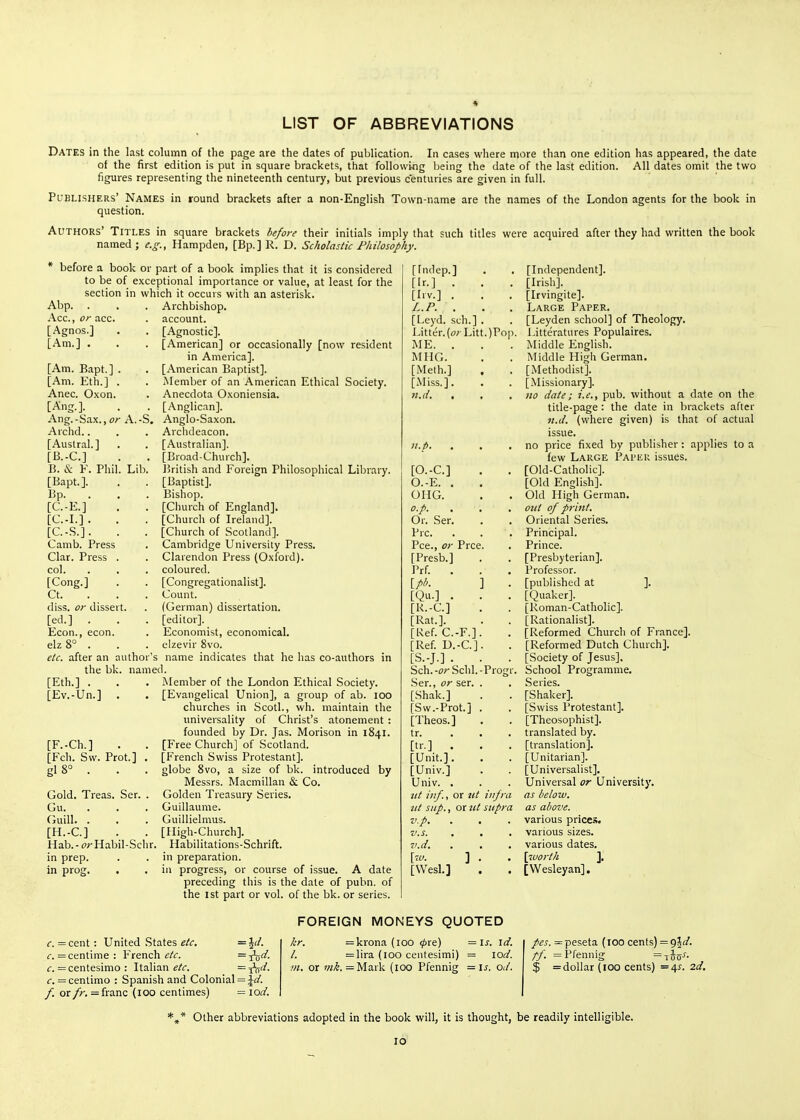 LIST OF ABBREVIATIONS Dates in the last column of the page are the dates of publication. In cases where more than one edition has appeared, the date of the first edition is put in square brackets, that following being the date of the last edition. All dates omit the two figures representing the nineteenth century, but previous centuries are given in full. Publishers' Names in round brackets after a non-English Town-name are the names of the London agents for the book in question. Authors' Titles in square brackets before their initials imply that such titles were acquired after they had written the book named; e.g., Hampden, [Bp.] R. D. Scholastic Philosophy. * before a book or part of a book implies that it is considered to be of exceptional importance or value, at least for the section in which it occurs with an asterisk. Abp. . . . Archbishop. Acc.,o/-acc. . account. [Agnos.] . . [Agnostic]. [Am.] . . . [American] or occasionally [now resident in America]. [American Baptist]. Member of an American Ethical Society. Anecdota Oxoniensia. [Anglican]. Anglo-Saxon. Archdeacon. [Australian]. [Broad-Church]. ]5ritish and Foreign Philosophical Library. [Baptist]. Bishop. [Church of England]. [Church of Ireland]. [Church of Scotland]. Cambridge University Press. Clarendon Press (Oxford), coloured. [Congregationalist]. Count. (German) dissertation, [editor]. Economist, economical, clzevir 8vo. etc. after an author's name indicates that he has co-authors in the bk. named. [Am. Bapt.] . [Am. Eth.] . Anec. Oxon. [Ang.]. Ang.-Sax., (?r A.-S. Archd.. [Austral.] [B.-C] . . B. & F. Phil. Lib. [Bapt.]. . . Bp. . . . [C.-E.] . . [C.-L] . . [C.-S.]. . . Camb. Press Clar. Press . col. [Cong.] Ct. . . . diss. 07' dissert, [ed.] . . . Econ., econ. elz8° . [Eth.] . [Ev.-Un.] [F.-Ch.] . . [Fch. Sw. Prot.] , gI8° . . . Gold. Treas. Ser. . Gu. . Guill. . [H.-C] . . Hab.- frHabil-Schr. in prep, in prog. . Member of the London Ethical Society. [Evangelical Union], a group of ab. lOO churches in Scotl., wh. maintain the universality of Christ's atonement : founded by Dr. Jas. Morison in 1841. [Free Church] of Scotland. [French Swiss Protestant]. globe 8vo, a size of bk. introduced by Messrs. Macmillan & Co. Golden Treasury Series. Guillaume. Guillielmus. [High-Church]. Habilitations-Schrift. in preparation. in progress, or course of issue. A date preceding this is the date of pubn. of the 1st part or vol. of the bk. or series. )Po [Fndep.] [Ir.] . [Irv.] . L.P. . [Leyd. sch.] Utter. (o;Litt ME. . MHG. [Melh.] [Miss.]. 11.d, , n.p, [O.-C] O.-E. . OHG. o.p. . Or. Ser. Pre. Pee., or Prce. [Presb.] Prf. . [plK [Qu.] [K.-C] [Rat.]. [Ref. C.-F.]. [Ref. D.-C.]. [S.-J.] . . Sch.-or Schl.-Pro: Ser., or ser. . [Shak.] [Sw.-Prot.] . [Theos.j tr. [tr.] . . [Unit.]. [Univ.] Univ. . nt inf., or ut iiifi ut sup., or tit siipr v.p, v.s. v.d. \w. ] [VVesL] ] [Independent]. [Irish]. [Irvingite]. Large Paper, [Leyden school] of Theology. Litteratures Populaires. Middle English. Middle Higli German. [Methodist]. [Missionary]. no date; i.e., pub. without a date on the title-page : the date in brackets after n.d. (where given) is that of actual issue. no price fixed by publisher: applies to a few Large Paper issues. [Old-Catholic]. [Old English]. Old High German. otU of print. Oriental Series. Principal. Prince. [Presbyterian]. Professor. [published at ]. [Quaker]. [Roman-Catholic]. [Rationalist]. [Reformed Church of France]. [Reformed Dutch Church]. [Society of Jesus], School Programme, Series. [Shaker]. [Swiss Protestant]. [Theosophist]. translated by. [translation]. [Unitarian]. [Universalist], Universal or University. as below. as above. various pricei!. various sizes. various dates, \2uorth ]. [Wesleyan], c. =cent: United States etc, =^d. f.= centime: French etc. f. =centesimo : Italian f/f. =T'iT''- c. = centimo : Spanish and Colonial = Jo'. /. or fr. = franc (100 centimes) = lod. FOREIGN MONEYS QUOTED hr. =krona (100 <pte) =ls. id. I. =lira (100 centesimi) = lod. m. or mk. =Mark (100 Pfennig = is. od. pes. = peseta (100 cents) = git/. //. = Pfennig =iiu^- $ = dollar (100 cents) =4s. 2d, Other abbreviations adopted in the book will, it is thought, be readily intelligible.