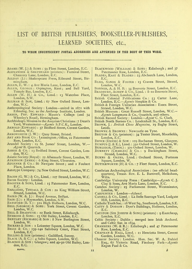 LIST OF BRITISH PUBLISHERS, BOOKSELLER-PUBLISHERS, LEARNED SOCIETIES, etc., TO WHOM INSUFFICIENT POSTAL ADDRESSES ARE APPENDED IN THE BODY OF THIS WORK. Adams (W. J.) & Sons : 59 Fleet Street, London, E.G. Alexander & Shepheard (printers): Fumival Street, Chancery Lane, London, E.C. Allday (J.) : Shakespeare Press, Edmund Street, Bir- mingham. Allen, E. W. : 4 Ave Maria Lane, London, E.C. Allen, George : Orpington, Kent; and Bell Yard, Temple Bar, London, E.C. Allen (\V. H.) & Co., Limd. : 13 Waterloo Place, London, S.W. Alli\l\n & Son, Limd. : 67 New Oxford Street, Lon- don, W.C. Anthropological Society : London—united in 1871 with Ethnolog. Soc. as the Anthrop. Institute, London. Arber, Pre. Edward : Mason's College (and 34 Wheelcy's Road), Birmingham. Archbishop's Mission to the Assyrian Christians: 7 Dean's Yard, Westminster—Agents S.P.C.K., London. Arnold (Edward) : 37 Bedford Street, Covent Garden, London, W.C. Arrows.mith (J. W.) : Quay Street, Bristol. Art and Book Co. : Leamington; Office, 22 Paternoster Row, London, E.C. Arundel Society : 19 St. James' Street, London, W.— Agent B. Quaritch. ASHER & Co. : 13 Bedford Street, Covent Garden, Lon- don, W.C. Asiatic Society (Royal): 22 Albemarle Street, London, W. Atkinson (James) : 6 King Street, Ulverston. Augener lS: Co. : 86 Newgate Street; and 1 Foubert Place, London. Autotype Company: 74 New Oxford Street, London, W.C. Bacon (G. W.) & Co., Limd. : 127 Strand, London, W.C. Bacon Society : London. Bagster & Sons, Limd. : 15 Paternoster Row, London, E.C. Bailliere, Tindall & Cox : 20 King William Street, Strand, London, W.C. Baird (W. &. J.) : Royal Avenue, Belfast. Bain (J.): i Haymarket, London, S.W. Batsford (B. T.) : 52A High Holborn, London, W.C. Bell (George) & Sons : York Street, Covent Garden, London, W.C. Bell & Bradfute : 12 Bank Street, Edinburgh. Bemrose & Sons : 23 Old Bailey, London, E.C. Bentley (Richard) & Son : 8 New Burhngton Street, London, W. Bickers & Son : i Leicester Square, London, W.C. Biggs & Co.: 139-140 Salisbury Court, Fleet Street, London, E.C. Billing & Son (printers) : Guildford, Surrey. Black (A. & C.) : 4 Soho Square, London, W.C. Bi.ACKiE & Son : Glasgow; and 49-50 Old Bailey, Lon- don, E.C. Blackwood (William) & Sons : Edinburgh ; and 37 Paternoster Row, London, E.C. Blades, East & Blades : 23 Abchurch Lane, London, E.C. Bliss, Sands & Foster: 15 Craven Street, Strand, London, W.C. Bonner, A. & H. B.: 34 Bouverie Street, London, E.C. Bradbury, Agnew & Co., Limd. : 8-10 Bouverie Street, Fleet Street, London, E.C. British Colonial Publications Co.: 53 Carter Lane, London, E.C.—Agents Simpkin & Co. British & Foreign Unitarian Association : Essex Street, Strand, London, W.C. British Museum : Great Russell Street, London, W.C— Agents Longmans & Co., Quaritch, and others. British Record Society : London—Agent C. G. Clark. British North Borneo Co. : Leadenhall St., London, E.C. Brown, J.: British Chess Magazine, 19 Bagby Street, Leeds. Browne & Browne : Newcastle on Tyne. Bruton & Co. (printers): 34 Tenter Street, Moorfields, London, E.C. Bryce (David) & Son : 129 Buchanan Street, Glasgow. BUMPUS (J. & E.), Limd.: 350 Oxford Street, London, W. Burleigh, (Thos.) : 37a Oxford Street, London, W. Burnett (Charles) & Co. : 9 Buckingham Street, Strand, London, W.C. Burns & Oates, Limd. : Orchard Street, Portman Square, London, W. Butterworth (H) & Co. : 7 Fleet Street, London, E.C. Cambrian Archaeological Association : (no official head- quarters), Treasr. Rev. E. L. Barnwell, Melksham, Wilts. Cambridge University Press : Cambridge—Agents C. J. Clay & Sons, Ave Maria Lane, London, E.C. Camden Society : 25 Parliament Street, Westminster, London, W. Carpenter : London—defunct. Cassell & Co., Limd. : La Belle Sauvage Yard, Ludgate Hill, London, E.C. Catholic Truth Soc.: 18 West Sq., Southwark, London, S.E. Catty & Dobson : Dyer's Buildings, Holborn, London, E.C. Causton (Sir Joseph & Sons) (printers) : 9 Eastcheap, London, E.C. Celtic Society : Dublin ; merged into Irish Archteol. and Celtic Soc. in 1854. Chambers (W. & R.): Edinburgh; and 47 Paternoster Row, London, E.C. Chapman & Hall, Limd. : 11 Henrietta Street, Covent Garden, London, W.C. Chaucer Society: London. Hon. Sec. W. A. Dalziel Esq., 67 Victoria Road, Finsbury Park—Agents Kegan Paul & Co.