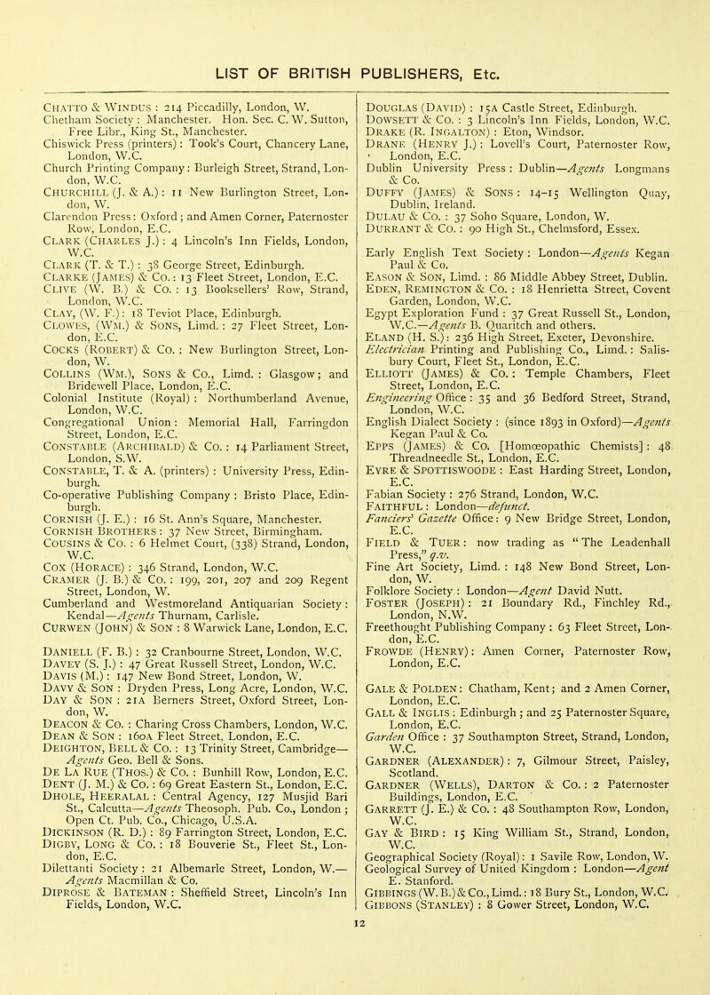 Chatto & WiNDUS : 214 Piccadilly, London, W. Chctham Society : Manchester. Hon. Sec. C. W. Sutton, Free Libr., King St., Manchester. Chiswick Press (printers): Took's Court, Chancery Lane, London, W.C. Church Printing Company : Burleigh Street, Strand, Lon- don, W.C. Churchill (J. & A.): 11 New Burlington Street, Lon- don, W. Clarendon Press: Oxford; and Amen Corner, Paternoster Row, London, E.C. Clark (Charles J.): 4 Lincoln's Inn Fields, London, W.C. Clark (T. & T.) : 38 George Street, Edinburgh. Clarke (James) & Co.: 13 Fleet Street, London, E.C. Clive (W. B.) & Co. : 13 Booksellers' Row, Strand, London, W.C. Clay, (W. F.): 18 Teviot Place, Edinburgh. Clowes, (W^L) & Sons, Limd. : 27 Fleet Street, Lon- don, E.C. Cocks (Robert) & Co. : New Burlington Street, Lon- don, W. Collins (Wm.), Sons & Co., Limd. : Glasgow; and Bridewell Place, London, E.C. Colonial Institute (Royal) : Northumberland Avenue, London, W.C. Congregational Union: Memorial Hall, Farringdon Street, London, E.C. Constahle (Archibald) & Co. : 14 Parliament Street, London, S.W. Constable, T. & A. (printers) : University Press, Edin- burgh. Co-operative Publishing Company : Bristo Place, Edin- burgh. Cornish (J. E.) : 16 St. Ann's Square, Manchester. Cornish Brothers : 37 New Street, Birmingham. Cousins & Co. : 6 Helmet Court, (338) Strand, London, W.C. Cox (Horace) : 346 Strand, London, W.C. Cramer (J. B.) & Co. : 199, 201, 207 and 209 Regent Street, London, W. Cumberland and Westmoreland Antiquarian Society: Kendal—A^s^eiits Thurnam, Carlisle. Curwen (John) & Son : 8 Warwick Lane, London, E.C. Daniell (F. B.) : 32 Cranbourne Street, London, W.C. Davey (S. J.) : 47 Great Russell Street, London, W.C. Davis (M.) : 147 New Bond Street, London, W. Davy & Son : Dryden Press, Long Acre, London, W.C. Day & Son : 21A Berners Street, Oxford Street, Lon- don, W, Deacon & Co. : Charing Cross Chambers, London, W.C. Dean & Son : 160A Fleet Street, London, E.C. Deighton, Bell & Co.: 13 Trinity Street, Cambridge— Agents Geo. Bell & Sons. De La Rue (Thos.) & Co. : Bunhill Row, London, E.C. Dent (J. M.) & Co.: 69 Great Eastern St., London, E.C. Dhole, Heeralal : Central Agency, 127 Musjid Bari St., Calcutta—Agents Theosoph. Pub. Co., London ; Open Ct. Pub. Co., Chicago, U.S.A. Dickinson (R. D.) : 89 Farrington Street, London, E.C. DiGBY, Long & Co. : 18 Bouverie St., Fleet St., Lon- don, E.C. Dilettanti Society : 21 Albemarle Street, London, W.— Agents Macmillan & Co. Diprose & Bateman : Sheffield Street, Lincoln's Inn Fields, London, W.C. Douglas (David) : 15A Castle Street, Edinburgh. Dowsf:TT & Co. : 3 Lincoln's Inn Fields, London, W.C. Drake (R. Ingalton) : Eton, Windsor. Drane (Henry J.) : LoveU's Court, Paternoster Row, London, E.C. Dublin University Press: Dublin—Aq-ents Longmans & Co. Duffy (Jajies) & Sons : 14-15 Wellington Quay, Dublin, Ireland. DULAU & Co. : 37 Soho Square, London, W. Durrant & Co. : 90 High St., Chelmsford, Essex. Early English Text Society : London—Agents Kegan Paul & Co. Eason & Son, Limd. : 86 Middle Abbey Street, Dublin. Eden, Remington & Co. : 18 Henrietta Street, Covent Garden, London, W.C. Egypt Exploration Fund : 37 Great Russell St., London, W.C.—Agents B. Ouaritch and others. Eland (H. S.): 236 High Street, Exeter, Devonshire. Electrician Printing and Publishing Co., Limd. : Salis- bury Court, Fleet St., London, E.C. Elliott (James) & Co. : Temple Chambers, Fleet Street, London, E.C. Engineering Office : 35 and 36 Bedford Street, Strand, London, W.C. English Dialect Society : (since 1893 in Oxford)—Agents Kerran Paul & Co. Epps (James) & Co. [Homoeopathic Chemists] : 48 Threadneedle St., London, E.C. Eyre & Spottiswoode : East Harding Street, London, E.C. Fabian Society : 276 Strand, London, W.C. Faithful : London—defunct. Fanciers^ Gazette Office: 9 New Bridge Street, London, E.C. Field & Tuer : now trading as  The Leadenhall Press, q.v. Fine Art Society, Limd. : 148 New Bond Street, Lon- don, W. Folklore Society : London—Agent David Nutt. Foster (Joseph) : 21 Boundary Rd., Finchley Rd., London, N.W. Freethought Publishing Company : 63 Fleet Street, Lon- don, E.C. Frowde (Henry) : Amen Corner, Paternoster Row, London, E.C. Gale & Polden: Chatham, Kent; and 2 Amen Corner, London, E.C. Gall & Inglis ; Edinburgh ; and 25 Paternoster Square, London, E.C. Garden Office : 37 Southampton Street, Strand, London, W.C. Gardner (Alexander) : 7, Gilmour Street, Paisley, Scotland. Gardner (Wells), Darton & Co.: 2 Paternoster Buildings, London, E.C. Garrett (J. E.) & Co. : 48 Southampton Row, London, W.C. Gay & Bird : 15 King William St., Strand, London, W.C. Geographical Society (Royal); i Savile Row, London, W. Geological Survey of United Kingdom : London—Agent E. Stanford. GiBBINGS (W. B.)&Co., Limd.: 18 Bury St., London, W.C. Gibbons (Stanley) : 8 Gower Street, London, W.C.