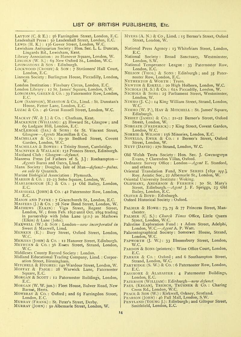 Layton (C. & E.) : 56 Farrinfjdon Street, London, E.G. Leadenhall Press : 50 Leadenhall Street, London, E.G. Lewis (H. K.) : 136 Cower Street, London, W.G. Lewisham Antiquarian Society : Hon. Sec. L. L. Duncan, Lingards Rd., Lewisham, Kent. Library Association : 20 Hanover Square, London, W. Lincoln (W. S.) : 69 New Oxford St., London, W.G. Livingston K & Son : Edinburgh. LocKwooD (Gkosbv) & Son : 7 Stationers' Hall Gourt, London, E.G. Linnean Society : Burlington House, Piccadilly, London, W. London Institution : Finsbury Gircus, London, E.G. London Library : 12 St. James' Square, London, S.W. LONGM.ANS, Green & Co. : 39 Paternoster Row, London, E.G. Low (Sampson), ^L\RSTON & Go., Limd. : St. Dunstan's House, Fetter Lane, London, E.G. LuzAC & Go. : 46 Great Russell Street, London, W.G. Mackay (W. & J.) & Go. : Ghatham, Kent. Mackenzie (William) : 43 Howard St., Glasgow ; and 6g Ludgate Hill, London, E.G. MacLehose (Jas.) & Sons : 61 St. Vincent Street, Glasgow—Agents Macmillan & Go. Macmillan & Go. : 29-30 Bedford Street, Govent Garden, London, W.G. Macmillan & Bowes : i Trinity Street, Cambridge. Macniven & Wallace: 132 Princes Street, Edinburgh. Maitland Glub : Glasgow—defunct. Manresa Press [of Fathers of S. J.] : Roehampton— Agents Burns and Gates, Limd. ALmx Society : Douglas, Isle of Man—defunct—pubns. on sale by Ouaritch. Marine Biological Association : Plymouth. Marion & Go. : 22-23 Soho Square, London, W. Marlborough (E.) & Go. : 51 Old Bailey, London, E.G. Marshall (John) & Co. : 42 Paternoster Row, London, E.G. Mason and Payne : 7 Gracechurch St., London, E.G. Masters (J.) & Co. : 78 New Bond Street, London, W. Mathews (Elkin) : Vigo Street, Regent Street, London, W. ; from Feb. 1892 until Oct. 1894 trading in parnership with John Lane {q.v.) as Mathews (Elkin) & Lane (John). Maxwell (W.) & Son : London—^^iw incorporated in Sweet & Maxwell, Limd. Menken (E.) : Bury Street, Oxford Street, London, W.C. Menzies (John) & Go. : 12 Hanover Street, Edinburgh. Methuen & Co. : 36 Essex Street, Strand, London, W.G. Middlesex County Record Society : London. Midland Educational Trading Company, Limd. : Corpor- ation Street, Birmingham. Mitchell & Hughes : 140 Wardour Street, London, W. Moffat & Paige : 28 Warwick Lane, Paternoster Square, E.G. Morgan & Scott : 12 Paternoster Buildings, London, E.G. Morgan (W. W. jun.): Fleet House, Bulwer Road, New Barnet, Herts. Mowbray & Co. : Oxford ; and 65 Farringdon Street, London, E.G. Murray (Frank) : St. Peter's Street, Derby. Murray (John) : 50 Albemarle Street, London, W. Myers (A. N.) & Co, Limd. : 15 Berner's Street, Oxford Street, London, W. National Press Agency : 13 Whitefriars Street, London, E.G. National Society : Broad Sanctuary, Westminster, London, S.W. National Temperance League : 33 Paternoster Row, London, E.G. Nelson (Thos.) & Sons : Edinburgh ; and 35 Pater- noster Row, London, E.G. Netherton & Worth : Truro. Newton & Eskell : 20 High Holborn, London, W.G. Nichols (H. S.) & Go. : 62A Piccadilly, London, W. Nichols & Sons: 25 Parliament Street, Westminster, London, W. NiMMo (J. C.): 14 King William Street, Strand, London, W.C. Ni.MMO (W. p.), Hay & Mitchell : St. James' Square, Edinburgh. NiSBET (James) & Co.: 21-22 Berner's Street, Oxford Street, London, W. Norg.vte (Frederick) : 7 King Street, Govent Garden, London, W.G. NORRIE & Wilson : 156 Minories, London, E.G. NOVELLO, Ewer & Co. : i Berner's Street, Oxford Street, London, W. NUTT (David) : 270 Strand, London, W.G. Old Welsh Texts Society: Hon. Sec. J. Gwcnogvryn Evans, 7 Clarendon Villas, Oxford. Ordnance Survey Office : London—Agent E. Stanford, and others. Oriental Translation Fund, New Series [1891 sqq\ Roy. Asiatic Soc, 22 Albemarle St., London, W. Oriental University Institute : Woking. Oliphant, Anderson & Ferrier : 30 St. Mary's Street, Edinburgh.—Agent J. F. Spriggs, 23 Old Bailey, London, E.G. Oliver & Boyd : Edinburgh. Oxford Historical Society : Oxford. Palmer & Howe : 73, 75 & 77 Princess Street, Man- chester. Palmer (G. S.) : Church Times Office, Little Queen Street, London, W.C. Palestine Exploration Fund : i Adam Street, Adelphi, London, W.Q—Agent A. P. Watt. Palseontographical Society: Somerset House, Strand, London, W.C. Papworth (J. W.): 33 Bloomsbury Street, London, W.G. Pardon & Sons (printers): Wine Office Gourt, London, E.G. Parker & Co. : Oxford ; and 6 Southampton Street, Strand, London, W.C. Partridge (S. W.) & Co. : 6 Paternoster Row, London, E.G. Passmore & Alab.\ster : 4 Paternoster Buildings, London, E.G. Paterson (William) : Edinburgh—now defunct. Paul (Kegan), Trench, Trubner & Co. : Charing Cross Rd., London, W.G. PEACi:.& Son (VV.) : Kirkwall, Orkney, Scotland. Pearson (John) : 46 Pall Mall, London, S.W. Pentland (Young J.): Edinburgh; and Giltspur Street, Smithfield, London, E.G.