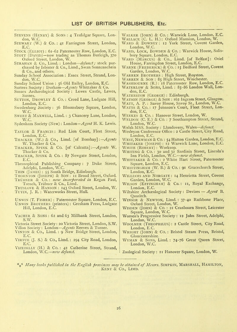 Stevens (Henry) & Sons : 4 Trafalgar Square, Lon- don, VV.C. Stewari' (W.) iS: Co. : 41 Farrington Street, London, E.C. Stock (Elliot) : 61-62 Paternoster Row, London, E.C. Stott (David)—now trading as Thomas Burleigh, 370 Oxford Street, London, \V. Strahan & Co., Limd. : London—defunct; stock pur- chased by Isbister & Co., Limd., Swan Sonnenschein & Co., and others. Sunday School Association : Essex Street, Strand, Lon- don, W.C. Sunday School Union : 56 Old Bailey, London, E.C. Surtees Society : Durham—Assents Whittaker & Co. Sussex Archajological Society : Lewes Castle, Lewes, Sussex. Sutton, Drowley & Co. : Creed Lane, Ludgate Hill, London, E.C. Swedenborg Society : 36 Bloomsbury Square, London, W.C. Sweet & Maxwell, Limd. : 3 Chancery Lane, London, W.C. Sydenham Society (New): London—H. K. Lewis. Taylor & Francis : Red Lion Court, Fleet Street, London, E.C. Thacker (\V.) & Co., Limd. [of Bombay] W. Thacker & Co. Thacker, Spink & Co. [of Calcutta] ■—Agents W. Thacker & Co. Thacker, Spink & Co. : 87 Newgate Street, London, E.C. Theosophical Publishing Company : 7 Duke Street, Adelphi, London, W.C. Thin (James): 55 South Bridge, Edinburgh. 'J'hornton (Joseph) & Son: ii Broad Street, Oxford. Trlibner & Co. : now incorporated in Kegan Paul, Trench, Triibner & Co., Limd. Truslove & Hanson : 143 Oxford Street, London, W. Tutin, J. R. : Waterworks Street, Hull. Unwin (T. Fisher) : Paternoster Square, London, E.C. Unwin Brothers (printers): Gresham Press, Ludgate Hill, London, E.C. Vacher & Sons : 62 and 63 Millbank Street, London, S.W. Victoria Street Society : 20 Victoria Street, London, S.W. Villon Society : London—Agents Reeves & Turner. Vinton & Co., Limd. : 9 New Bridge Street, London, E.C. Virtue (J. S.) & Co., Limd. : 294 City Road, London, E.C. Vizetelly (H.) & Co. : 42 Catherine Street, Strand, London, W.C.—now defu?ict. Walker (John) & Co. : Warwick Lane, London, E.C. Wallace (C. L. H.) : Oxford Mansion, London, W. Ward & Downey : 12 York Street, Covent Garden, London, W.C. Ward, Lock, Bowden & Co. : Warwick House, Salis- bury Square. London, E.C. Ward (Marcus) & Co., Limd. [of Belfast]: Oriel House, Farringdon Street, London, E.C. Warne (Frederick) & Co. : 15 Bedford Street, Covent Garden, London, W.C. Warren Brothers : High Street, Royston. Warren & Son : 85 High Street, Winchester. Washuourne (R.) : 18 Paternoster Row, London, E.C. Waterlow & Sons, Limd. : 85-S6 London Wall, Lon- don, E.C. Waterston (George) : Edinburgh. Watson (George) & Son : 162 Ingram Street, Glasgow. Watt, A. P. : Savoy House, Savoy St., London, W.C. Watts & Co. : 17 Johnson's Court, Fleet Street, Lon- don, E.C. Weekes & Co. : Hanover Street, London, W. WI'-.ldon (C. E.) & Co. : 7 Southampton Street, Strand, London, W.C. Welsh MSS. Society : Llandovery, WsScs—defunct. Wesleyan Conference Office : 2 Castle Street, City Road, London, E.C. West, Newman & Co.: 54 Hatton Garden, London, E.C. I Whitaker (Joseph) : 12 Warwick Lane, London, E.C. White (Robert) : Worksop. Whiting & Co.: 30 and 32 Sardinia Street, Lincoln's Inn Fields, London, W.C.—now defunct. Whittaker & Co. : 2 White Hart Street, Paternoster Square, London, E.C. Whittingham (W. B.) & Co.: 91 Gracechurch Street, London, E.C. Williams and Norgate : 14 Henrietta Street, Covent Garden, London, W.C. Wilson (Effingham) & Co.: 11, Royal Exchange, London, E.C. Wiltshire Archjeological Society : Devizes — Agent B. Quaritch. WiNSOR (S: Newton, Limd. : 37-40 Rathbone Place, Oxford Street, London, W. Wisden (John) & Co. : 21 Cranbourn Street, Leicester Square, London, W.C. Women's Progressive Society : 12 John Street, Adelphi, London, W.C. Woolmer (Theophilus) : 2 Castle Street, City Road, London, E.C. Wright (John) & Co. : Bristol Steam Press, Bristol, Gloucestershire. Wyman & Sons, Limd. : 74-76 Great Queen Street, London, W.C, Zoological Society : 11 Hanover Square, London, W. *^L* Many books published in the English pro%nnces may be obtained of Messrs. Simpkin, Marshall, Hamilton, Kent & Co., Limd.