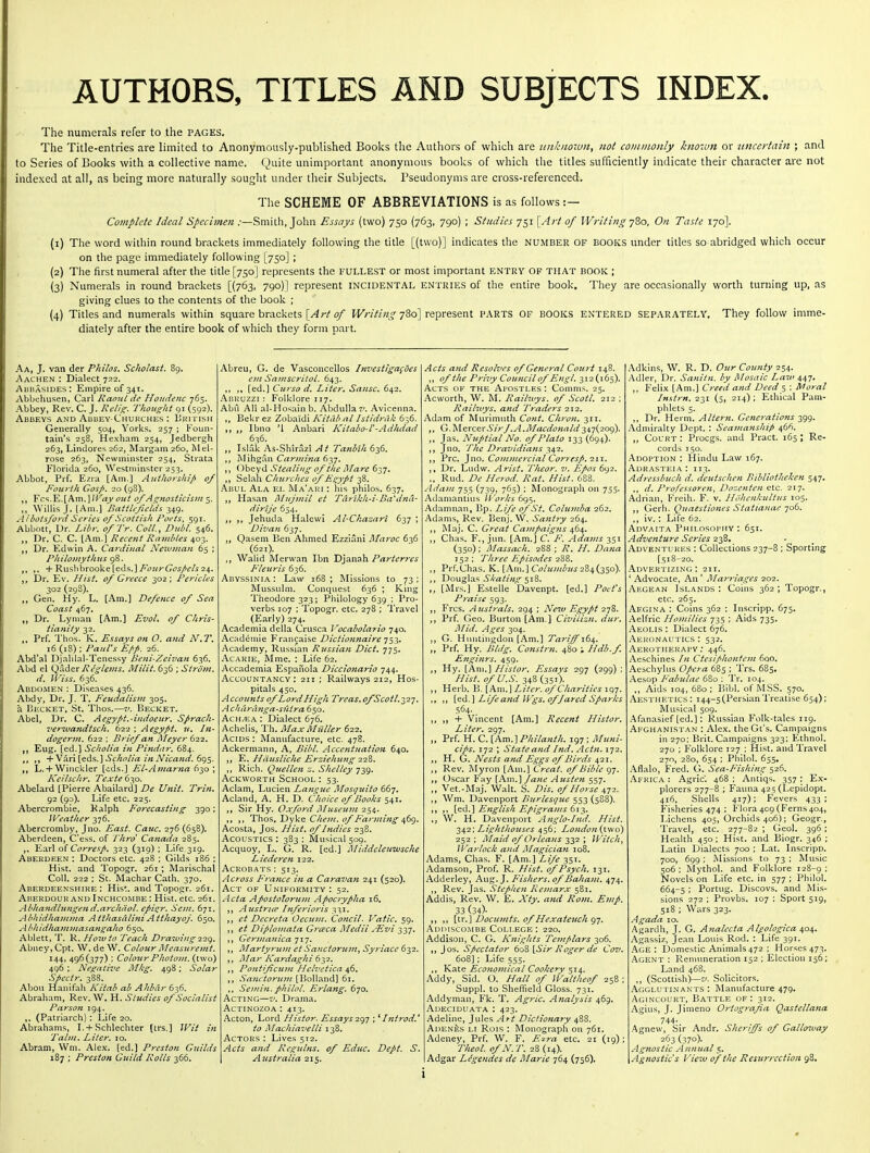 AUTHORS, TITLES AND SUBJECTS INDEX. The numerals refer to the pages. The Title-entries are limited to Anonymously-published Books the Authors of which are unknown^ not commonly known or uncertain ; and to Series of Books with a collective name. Quite unimportant anonymous books of which the titles sufficiently indicate their character are not indexed at all, as being more naturally sought under their Subjects. Pseudonyms are cross-referenced. The SCHEME OF ABBREVIATIONS is as follows:— Complete Ideal Specimen .-—Smith, John Essays (two) 750 (763, 790) ; Studies 751 [Art of Writi?2g y^o, On Taste 170]. (1) The word within round brackets immediately following the title [(two)] indicates the number of BOOICS under titles so abridged which occur on the page immediately following [750] ; (2) The first numeral after the title [750] represents the FULLEST or most important entry of that book ; {3) Numerals in round brackets [(763, 790)] represent incidental entries of the entire book. They are occasionally worth turning up, as giving clues to the contents of the book ; (4) Titles and numerals within square brackets [/^r^ fj/* J/Kr/V^X?-780] represent PARTS OF BOOKS ENTERED SEPARATELY. They follow imme- diately after the entire book of which they form part. Aa, J, van der Philos. Schotast, 89. Aachen : Dialect 7:32. Abuasides: Empire of 34t. Abbehusen, Carl Raoiil de Houdenc 765. Abbey, Rev. C. J. Relig. Thought 91 (592). Abbevs and Abbey-Churches : Ukitish Generally 504, Yorks. 257 ; Foun- tain's 258, Hexham 254, Jedbergh 263, Lindores 262, Margam 260, M el- rose 263, Newminster 254, Strata Florida 260, Westminster 253. Abbot, Prf. Ezra [Am.] Authorship of Fourth Gosp. 20 (9S). Fcs.E.LAmJ/Kiiy ottt of As^twsticism 5. Willis J. [Am.] Batthficith 349. Albotsford Series 0/Scottish Poets, 591. Abbott, Ur. Liln: ofTr. Coll., Dubl. 546. „ Dr. C. C. [Am.] Recent Rambles 403. „ Dr. Edwin A. Cardiual Newman 65 ; Philomythns 98. -J-Ruslibrooke[eds.] ^(r;z^r(j£J5/£'/^ 24. Dr. Ev. Hist, of Greece 302; Pericles 302 (298). Gen, Hy. L. [Am.] Defence of Sea Coast 467. Dr. Lyman [Am.] EvoL of Chris- tianity 32. Prf. Thos. K. Essays on O. and N.7\ 16 (18); Paul's £/>p, 26. Abd'al Djalilal-Tenessy I>eni-Zeivan 636. Abd el Q-\der Reglems. Milit. 636 ; Siroiu. d, iP'iss. 636. Abdomen : Diseases 436. Abdy, Dr. J. T. Feudalism 305. li Becket, St. Thos.—2/. Becket. Abel, Dr. C. Aegypt.-indoeur. Sprach- verwandtsch. 6i-z ; Aegypt. u. In- dogerm. 622 : Brief an Aleyer 622. Eng. [ed.] Scholia in Pindtir. 684. +V ■kx\[^d?,.'\ Scholia in Nicajid. 6<^$. L. + Winckler [cds.] El-Amar7ia 630 ; Keilschr. Texte 630. Abelard [Pierre Abailard] De Unit. Trin, 92 (90). Life etc. 225. Abercrombie, Kalph Forecasting 390; Weather 376. Abercromby, Jno. East. Cauc. 276 (658). Aberdeen, Cess, of fhro Canada 2B5. Earl of Corresp. 323 (319) ; Life 319. Aberdeen : Doctors etc. 428 ; Gilds 186 : Hist, and Topogr. 261 ; Marischal Coll. 222 ; St. Machar Cath. 370. Aberdeenshire: His*, and Topogr. 261. Aberdour and Inchcombe : Hist. etc. 261. Abhandlttngend.archciol. epi^r. Scm. 671. Abhidhaiiima AtthasaliniA tthayoj. 650. A bhidha7n7)iasangaho 650. Ablett, T. R. Hotvto Teach Drawing^-z^. Abney, Cpt. W. de W. Colour JMeasuremt. 144, 496(377) ; ColourPhotom. (two) 496 ; Negative Mkg. 498; Solar Spectr. 388. Abou Hanifali Kitab ab Ahbdr 62^. Abraham, Rev. W. H. Studies of Socialist Parson 194. ,. (Patriarch): Life 20. Abrahams, I. + Schlechter [trs.] Wit in Talm. Liter. 10. Abram, Wm. Alex, [ed.] Preston Guilds 187 ; Preston Guild Rolls 366. Abreu, G. de Vasconcellos Investigagoes cm Samscritol. 643. [ed.] Curso d. Liter. Sansc, 642. Abruzzi : Folklore 117. Abu Ah al-Hosain b. Abdulla?^ Avlcenna. Bekr ez Zobaidi Kitiib al Istldrak 636. Ibno '1 Anbari Kitabo-V-Adhdad 636. Islak As-Shirazi At Tanbih 636. IMihgan Carmina 637. ,, Obeyd Stealing of the Mare 637. ,, Selah Churches ofE^ypt 38. .^BUL Ala EI- Ma'ari : his philos. 637. Hasan Afujinll et Tdrikh-i-Ba''dna' dirije 654. Jehuda Halewi Al-Chazari 637 ; Divan 637, O^isem Ben Ahmed Ezziani I\Ia?-oc 636 (621). Walid Merwan Ibn Djanah Prtr/frr^r^ Fleuris 636. Abyssinia : Law 168 ; Missions to 73 ; Mussulm. Conquest 636 ; King Theodore 323; Philology 639 ; Pro- verbs 107 ; Topogr. etc. 278 ; Travel (Early) 274. Academia della Crusca Vocaholario 740. Acadcmie Francaise Dictionnaire t^-^. Academy, Russian Rjtssian Diet. j-j^. AcARiE, Mme. : Life 62. Accademia Espanola DiccionaHo 244. Accountancy: 211 ; Railways 212, Hos- pitals 450. A ceo un tsofL ord High Treas. ofScot 1.327. A chardnga-sutra 650. Ach/ea : Dialect 676. Achelis, Th. MaxMiiller 622. Acids : Manufacture, etc. 478. Ackermann, A, Bibl. Accentuation 640, E. Hdusliche Erziehung 228. ,, Rich. Quellen z. Shelley 739. AcKWORTH School: 53, Aclam, Lucien Lajigue Mosquito 667, Acland, A. H. D, Choice of Boohs 541, Sir Hy. Oxford Museum 254. 'YVo^^.Viy'k^ Chem. of Farmi7ig 4(><^. Acosta, Jos. Hist, of Indies 238. Acoustics : 383 ; Musical 509. Acquoy, L. G. R. [ed.] Middcle7iwsche Liedere7i 122. Acrobats ; 513. Across F^ra7ice i7t a Caraz'an 241 (520). Act of Uniformity: 52. jicta Apostolorui7i Apocrypha 16. ,, Austriee Inferioris -^1,1. et Decreta Cecum. Coticil. P'atlc. 59. et Diplo77iata Grceca Medii yEvi 337. ; ,, Germanica ji-]. ,, Martyriun et Sanctoriuii^ Sy7'iacc 632. ,, ]\la 7- Ka rdagh i (nyz. Po}itiJicu77i Helvetica 46. Sanctoric7}t {\io\\^x\d\ 6\. Se!/n7i. philol. Erlang. 670. Acting—v. Drama. AcTiNozoA : 413. Acton, Lord Histor. Essays 2^)-] ; ^ I?it7-od.' to Machiavelli 138. Actors : Lives 512. Acts a7id Rcgultis. of Educ. Dept. S. Australia 215. Acts a7id Resolves of General Court 148. of the Privy Cou7icil of E7igl. 312(165). Acts ok the Apostles : Comms. 25. Acworth, W. M. Railivys. of Scott. 212 ; Raihvys. a7id Traders 212. Adam of Murimuth Cont. Chro7i. 311. G.lslQxce.'cSir/.A.Macdo7iald347(209). ,, Jas. Nuptial No. of Plato 133 (694). ,, Jno. The Dravidia7is -^42. ,, Pre. ]no. Co7n77ie7'cial Corresp. Zii. ,, Dr. Ludw. Arist. Theor. 7>. Epos 692. „ Rud. De Herod. Rat. Hist. 688. Adam 755 (739, 765) ; Monograph on 755. Adamantius ll 'orks 6<^^. Adamnan, ]jp. Life of St. Cohwiba 262. Adams, Rev. Benj. W. Sa7itry 264. Maj. C. Great Ca)upaig7is 464. Chas. F., jun. [Am.] C. F. Ada}7is 351 (350): Massach. 288 ; R. H. Da7ia 152 ; TJiree Episodes 288. Prf.Chas. K. [Am.] C^/7^///^?^.y 284(350). Yiow^Ts.^ Skating <~)\%. ,, [Mrs.] Estelle Davenpt. [ed.] Poefs P7-aise 593. Frcs. Australs. 294 ; Neiv Egypt 278. Prf. Geo. Burton [Am.] Civilizn. dur. Mid. Ages 304. G. Huntingdon [Am.] Tarijfi64,. „ Prf. Hy. Bldg. Constrn. ^^iovHdb.f. E7igi7irs. 459. Hy. [Am.] Histor. Essays 297 (299) ; Hist, of U.S. 348(351). ,, Herb. V>.\k\w.\Liter, of Chanties \<:iT. ,> [ed.] Life a7id IFgs. of fared sparks .S64.. ,, + Vincent [Am.] Recent Histor. Liter. 297. „ Prf. H. C. [Am.] Phila7ith. 197 ; Mufti- dps. 172 ; Statea7id Ind. Actn.\'j2.. ,, H. G. Nests and Eggs of Birds 421. Rev. Myron [Am.] Great, of Bible 97. Oscar Fay [Am,] fa7ie Austen 557. Vet.-Maj. Walt. S. Dis. of Horse 472. ,, Wm. Davenport Burlesque 553 (588). ,, [q<\.] English Epigrams 612.. W. H. Davenport Anglo-hid. Hist, ■i^^i'. LightJiouses 456; Lo7Ldon{\j\so) 252 ; Inlaid of Orlea7is 332 ; Witch^ Warlock a7id Magicia7t 108. Adams, Chas. F. [Am.] Life 351. Adamsou, Prof. R. Hist, of Psych. 131. Adderley, Aug. J. Fishers, of Baha7n. 474. ,, Rev. Jas. Stephe7i Remarx 581, Addis, Rev. W. E. Xty. and Rom. Emp. 33 (34). [ir,] Doctttnts. of Hexatetcch gy. Adimscombe College: 220. Addison, C. G. Kni^Jits Templars 306. ,, Jos. Sficctator 608 \,Sir Eoger de Cov. 608]; Life 555. Kate Econojjiical Cookery 514. Addy, Sid. O. Hall of IValtheof 258 ; Suppl. to Slieffield Gloss. 731. Addymaii, Fk. T. Agric. Analyiis 469. Adeciduata : 423. Adeline, Jules Art Diclionary 488. AdenLs LI Rois : Monograph on 761. Adeney, Prf. W. F. Ezra etc, 21 (19); rheol. o/N. T. 28 (14). Adgar Legendes de Marie 764 (756). Adkins, W. R. D. Our County 254. Adier, Dr. Saiii/n. by Mosaic Law 447. ,, Felix [Am.] Creed ami Deed 5 ; Moral Instrn. 231 (5, 214); Ethical Pam- phlets 5. ,, Dr. Harm. Altern. Generations y^g. .^.dniiralty Dept. : Seamattship ^6<S. „ Court : Procgs. and Pract. 165 ; Re- cords J 50. Adoption : Hindu Law 167. AuRASTEiA: 113. Adresslmcli d. deiitschcn BibliotlieJien 547. ,, (/. Professoren, Dooenten etc. 217. Adrian, Freih. F. v. Jfolienkiiltiis 105. ,, Gerh. Qnaesiiones Statiaiiae 706. ,, iv.; Life 62. Advaita Philosophy : 651. Adventure Series 238. Adventukes : Collections 237-8 ; Sporting [518-20. Advertizing; 211. ' Advocate, An ' Marriages 202. Aegean Islands : Coins 362 ; Topogr., etc. 265. Aegina : Coins 362 : Inscripp. 675. Aelfric Homilies 735 ; Aids 735. Aeolis : Dialect 676. Aeronautics : 532. Aekotherai'Y ; 446. Aeschines In Ctesiphontem 600, Aeschylus Opera 685 ; Trs. 685. Aesop Falnilae 680 : Tr. 104. ,, Aids 104, 680; P.ibl. of MSS. 570. Aesthetics: 144-5(PersianTreatise 654); Musical 509. Afanasief [ed.]; Russian P'olk-tales 119. Afghanistan : Alex, the Gt's. Campaigns in 270: Brit. Campaigns 323; Ethnol. 270 ; Folklore 127 ; Hist, and Travel 270, 280, 654 ; Philol. 655. Aflalo, Fred. G. Sea-Fishing 526. Africa : Agric. 468 : Antiqs. 357 : Ex- plorers 277-8 ; Fauna 425 (Lepidopt. 416, Shells 417); Fevers 433 ; Fi.sheries 474 : Flora 409 (Ferns 40.J, Lichens 405, Orchids 406); Geogr., Travel, etc. 277-82 ; Geol. 396; Health 450; Hist, and Biogr. 346 ; Latin Dialects 700 ; Lat. Lnscripp. 700, 699 : Missions to 73 : Music 506; Mythol. and Folklore 128-9; Novels on Life etc. in 577 ; Philol. 664-5; Portug. Discovs. and Mis- sions 272 ; Provbs. 107 : Sport 519, 518 ; Wars 323. Agada 10. Agardh, J. G. Analccta Algologica 404. Agassiz, Jean Louis Rod. : Life 391. Age: Domestic Animals 472 ; Horses 473. Agent : Remuneration 152 ; Election 156; Land 468. ,, (Scottish)—z'. Solicitors. .Agglutinants : Manufacture 479. Agincourt, Battle of: 312. Agius, J. Jimeno Ortograjia Qastellana 744- Agnew, Sir Andr. Sheriffs of Gallo^vay 263 (370). Agnostic Annual 5. \Agnostics View of the Resurrection 98.