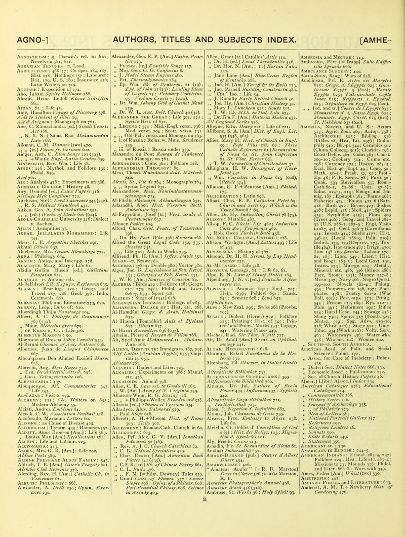 Agnosticism : 5, Darwin's rel. to 610 ; Novels on 581, 611. Agrarian Tenukks-?/. Land. Agkicultuhk : 468-77; Cooper. 184,187; Hist. 178 ; Holdings 157 ; Labonrer: hnt. ijq, U.-S. 180 ; Insurance 176; Latin Writers on 715. Aguikke : Expedition of 274. Alio, Juhani Squire Helhnan 586. Ahrens, Heinr. Ludolf Ktcinc Schri/tcn 669. AiDAN, St. : Life 41. Aide, Hamilton l'oyaf;c 0/Dlscm'ety Sl'^' Aids to Stndint of Bihlc 29. Aie Avis:non : Monograph on 761. Aier, C. Rainachandra [ed.] Small Courts Act 166. ,, N. K. N. + Sama Rao Mohammedan Laiu 168. Aikman, C. INL Manure (ivio) 470. .1 M [tr.] Foetns/r, German 602. Ainger, Arth. C. Eton Songs 221 (593). (1 n +Wint!e Engl,-Latin Gradus 699. AiNSWOKTH, Rev. VVm. : Life 58. AiNUs: 276; Mythol. and Folklore 130; Philol. 659. Aiol 761. AiR : Analysis 478 ; Experiments on 386. Airedale College: History 48. Airy, Osmund [ed.l Essex Fa/ters 316 Aistinge Meic Conglinnc •j'ji. Aitchison, Sir C. Lord La^vrence 345 (342). ,, R. S. Medical Handbook Of-ii, Aitken, Geo. K.John Arbuthnot 555. ,, [ed.] Works of Steele to^ {to^. Aix-la-Chai'ELLe: University 216; Uialect V. Aachen. AjLUN : Antiquities 31. Akbar, Jellaladin Mohammed: Life 344- Akers, C E. Argentine Sketches 291. Akhtal DiuHin 637. Akielewicz, Mik. Gram, liteivskiego 774. Akra : Philology 664. Aksum : Antiqs. and Inscripp. 278. Alacoqi'E, Marg. Mary : Life 62. Aladin Gulam Husen [ed.] Gulistdne Panjatan 652. Alamgih—I'. Aurang-zeb. Al-Heladsori Lib. Exfugn. Regionu7n6'iS. Alaska : Bear-htg. 520 ; Geogr, and 'I'ravel 287. 286; Geol. 396; Indn. Ceremonls. 667. Albania : Phil, and Literature 773, 620. Albany, Leop., Duke of: 610. Alberdingh Thijm Eaustsage 104. Albert, A. C. Philippe de Beanmanoir 1^1 (73<))- Maur. Medccins grecs 679. ,, OF Ekbach, Ci. : Life 306. Albertus Mag.nus; 90. Albertano of Brescia Liber Consilii 553. AI-Beruni Chronol. of Anc. Nations ^-i^. Albornoz, Juan de Lingua Chiaponeca 66_7. Alboulqasem Ben Ahmed Ezziani Maroc 6j6. Albrechl, Aug. Afois Rares 753. ,, Ern. De Adiectivi Attiib. 696. Gust. Totengebriiuche 106. Albitminaria : 437. Albuquerque, Alf. Commentaries 343. Life 345. Al-Ca2ar : Visit to 279. Alchemy: hi; (ik. Writers on 695; Modern Alchemy 55. Alciati, Andrea Einblems 84. Alcock, C. W. Association J'ootbail 518. Alcoforado, Marianna I^etters 60. Alcohol : as Cause of Disease 429. Alcoholism : Treatm. 435 ; Homa;op.452. Alcott, Amos Broiison [Am.) : Life 563- ,, Louisa May [.A.m.] Recollections 5153. Alcuin : Life and Labours 225. Alcyonaria : 413. Alden, Mrs. G. R. [Am.]: Life 202, Aldine Poets 589. Aldine Press and Aldus Family : 545. Aldrich, T. B. [Am.] Sisters Tragedy toi. Alembic Club Reprints 376. Alerding, Rev. H. [Am.] Catholic Ch. in Vincennes 61. Aleutic Philology : 668. Ale,\ander, A. Drill 230; Gynin. Exer- cises 230. Alexander, Gen. E. P. [Am.] Raihv. Prac tice 173. Frcesca. [tr.] Roadside Songs 117. Maj.-Gen. G. G. Confucius 8. ,, J. Model Steam Engines 460. ,, Pet. Thermodynamics 384. Bp. Wm. Ilk. of Deuteron. 21 (19) ; Epp. of John 27 (19) ; Leading Ideas of Gosf'els 24 : Prijnary Convictns. 95 ; I 'erbum Crucis 75 (two). ,, Dr. Wm. Johnny Cibb of Gushet Neuk 579- „ Dr. W. L. Anc. Brit. Church 40 (32). Alexander the Great : Life 302, 272 ; Syriac Hist, of 632. ,, Legend: 571 ; Mid.-Engl, versn. 736 ; Mod. versn. 104 ; Scott, veisn. 731. ,, Old-Fell, versn. and Monogr. on 763. ,, i. of Russia: Reins, w. Mnie. Krudener ... 339- ,, ui. of Russia : Russia under 339. Alexandre du Pont Roman de Mahomet and Monogr. on 763. Alexandria : Coins 362 ; Folklore 128. .Alexandrian Theology: 89. Alexi, 'I'heod. Rumdnisch-deut. Worterb. 742. Alexis^ St., Vie de 764 ; Monographs 764, ,, ,, Syriac Legend 632. Alexsandrow, Alex. Nominalzusammen- setziingen 774. Al-Farabi Philosoph. Abhandlungen byj. .Alfaradhi, Aben Hist. Virorum doctt. Andalusitp 635. .Al-Fayyoumi, Josef [tr.] Vers, arabe d. Pentateuque 637. .Alfonce P'ables 104. Alford, Chas. Geol. Feats, of Transvaal 396. ,, Dn. Hy. Poet. IVks. 596; Riviera 266. Alfred the Great Legal Code 150, 735 ; Orosius 735. ,. ,, Life 310 ; Aids to Works 735. Alfriend, Fk. H. [Am.] Jeffer. Davis 351. Algaf.—V. Seaweeds. Algebra : 378-q: Double 380 ; Vector 380. Alger, Jno. G. Englishmen in P'ch. Revol. 333 : Glimpses of P^cli. Revol. 333. ,, W. R. [Am.] Sources of Cotisoln. 84. Algeria ; Birds 422 ; Folklore 128; Geogr. etc. 279, 242; Philol, and Liter. 626-7, 633 ; Sport 518. Algiers : Siege of (1541] 636. .'Vlcon(;«;ian Indians : Bibliogr. of 283. Alhambra, Palace of: Hist. etc. 268. AI-Hamdani Geogr. d. Arab. Halbinsel 635- Al Haiisa [lomadhir] Ams el Djolasa 637 ; Di-wan 637. Al-Hariri Asseviblies 636 (637). Alheim, Pierre 6.' Jargon de Villon 768. All, Syed Amir Mohammed 11 ; Muham, Law 168. Aliens, Destitute: Immigratn. 187, 207. AliJ Lailat [Arabian Nights] 635 ; Guja- rat! tr. 651. Aliscans 761. Aljamia : Dialect and Liter. 745. Alkalies: Experiments on 386; Manuf. etc. 478. Alkaloids : Animal 398. Allan, C. E. Law rel. to Goodivili 165. \J. [^xn '\ Army 0/N. I'irginia 249- Allanson-Winn, R. G. Bo.ving $18. ,, +'Phi\\\pp9.-V/oWey/>roads7t>ord$2^. Allaoiia [ed.] Themes et Versions 634. Allardyce. Alex. Balmoral 579. Paul Stops 618. Allcroft, A. H.-f-Masom Hist, of Rome 303 ; Sicily 302. Allegheny : Ronian-Cath. Church in 60. Allegories : 613. Allen, PrF. Alex. G. V. [Am.] Jonathan Edwards 52 (46). Rev. A. J. C. Cliicrch Catechism 82. C. 13. IMedical Specialists Of-z^. „ Chn«;. Dexter [Am.] American Book Plates 541 (535). C.F.R. [tr.] Bk. of Chinese Poetry 661. ,, C. L. Btillis ^j6. F. M. [ = Kdm. Downey] Tales 579. Grant Coirs, of Floivrs, 377 ; Lozver Slopes 598 : Opins. of a Philosr. 608; Post-Prandial Philosy, 608; Science 271 A ready 403. Allen. Grant [tr.] Catullus* Attis no. ,, Dr. H. [ed.] Local Thcraf>eutics 446. „ Dr. Hor. N. [Am. ; tr.] Korean Talcs 130. Jane Lane [Am.] Blue-Grass Region of Kentucky 288. Jno. H. [Am.] Tariffits Evils 173. Jno. PanteU Building Constr/ictn.480. ' Cpt.' Jno. : Life 54. J. Roniilly Early British Church 40. Jos. Hy. [Am.) Christian History 31. ,, Mary L. Ltinchcon 515 ; Soufis 515. '1'. W. Ok. A/SS. in Ital. Libs. 674. Dr.Tim. F. [Am.] Materia Medica 452. All England Series 518. Alleyne, Edw, Diary 221 ; Life of 221, AUibone, S. A. [Am.] Did. of Engl. Lit. 537 (538. 563). Allies, Mary H. Hist, of Church in Engl. 59 ; Pope Pius vii. 62 ; Three Catholic Reformers 61 [Bernardine of Siena 62, St. John Capristati 6?, St. Vine. Ferrer 62J. ,, T. W. Formation of Christendom 32. Alliugham, H. W, Dcrangmt. oj Knee- joint 442. Wm. Varieties in Prose 615 {608), [Petrie 374]. AUinson, E. P. + Penrose [Ams.] Philad. 173- Alliteration : Latui 698. Allnat, Chas. F. B. Cathedra Petri 69', Church and Sects 69 ; Which is the True Church ? 69. AUon. Dr. Hy. IndivelUng Christ 78 (75). Alloys : Metallic 487. .Mlsop, F. C. Electr. Ltg. 462; Induction Coils 462 ; Telephones 462. Rob. Owen Turkish Bath 458. All Sol-ls' College, Oxford : 218. AUston, Washgtn. [Am.] Letters^g-^ ; Life of 493. Almanacks : History of 767. Almond, Dr. H. H. Serms.by Lay Head- 7naster 232. Al-Motamed : l^-ife 548. Aloysius, Gonzaga, St. : Life 62, 61. Aipe, E. N. aw of Stamp Duties 164. Alpenburg, J. N. v. [ed.] Deutsche Alpen- sagen 121. Alphahet : Aramaic 631 ; Engl. 727 ; Hebr. 639 ; Pehlevi 652 ; Sansk. 643 ; Semitic 628 ; Zend 652. A iphita 620. Alps : New Zeal. 295 ; Swiss 268 (Provbs. 107). Alsace : Dialect (Germ,) 722 ; Folklore 125; Printing: Hist, of 545 ; Prin- ters' and Pubrs.' Marks 543; Topogr. 241 ; Watering Places 449. Alscher, Rud. Sir Thos. IVyatt 727. Alt, Dr. Adolf [Am.] Treat, on Ophthal- mology 441. Altaic Hieroglyphs: 628. Altamira, Rafael Ense/tanca de la His- toria 230. Altenburg, Ed. Ohserw. in Halid Ftiadis 706. Altenglische Bibliothek 733. Alternation of (iEnerations : 399. A Itfranzosische Bibliothek 760. Althaus, Dr. Jul. P'ailure of Brain Power ^-^^ \ Influenza ^y] ; Syphilis 442. Altnordische Saga-Bibliothek 725. ,, Textbibliothek 725. Alton, J. negation d, Infnitivs 682. Altona, Joh. Chansons de Geste 759. Alvarez, Frco. Embassy to Abyss, 238. Life 62. Alviella, Ct. Goblet d' Conception of God 2 (7) ; Hist, des Religs. 103 ; Migra- tion d. Symboles loi. Aly, Friedr. Cicero 713. Ainadio, F'r. St. Bernardine of Siena 61. Amanat IndarsabJia 652. Amano-Durand [pub ] Oeuvre dAlbert Dilrer 494. Amaryllidae: 406.  Amateur Angler [ = R. P. Marstou] Days in Clover 526 ; v. also Marston, R. H. A jnateur Photog7'aphers Annual 498. Amatetir Work 458 (516). Ambrose, St. Works 36 ; Holy Spirit 93. Ambrosia and Nectar : 113. Ambrosiu«, Pcre [^Trapp] Zulu-Kaffir- sche Sprache 666. Ambulance SuiuiEKY: 440. Amija-Sion, King: Wars of 638. Anielineau, Prf. E. Actes aes Marytrs 625 ; Geogr. d. I'Egypte 625 ; Cnos- iicisme Egypt. 9 (620); Morale Egypte 625; Patriarchate Copte Isaac 625; Rapports s. Egyptol. 625 ; Sepulture en Egy/>. 625 (620). ,, [ed. and tr.] Contes de fEgyptedis : Monasteres d. I. Basse-Egyp. 625 ; Montimts. Egyp, Chret. 625 (626) ; St. Pakhdme 637 (620). America, North, and U. S.: Actors 513 ; Agric. Zool. 469 ; Antiqs. 358 ; Architecture 505: Bibliog. 538 (Bibles 18, Hist. Lit. 297); Biblio- phily 540; Bk.-pl. 540; Ceramics 502 (China CoUectg, 501): Charities 198 ; Coast-Defce. 467 ; Coins 363 ; Const. 20Q-10 ; Cookery 514 ; Crime etc. 198; Currency 175 ; Discov. 284-5 I Ecci. Hist. 46 (liapt. 49 ; Cong. 50 ; Meth. 50-1 ; Presb. 52, 51 ; Prot.- Ep. 48; P,-E, Serms. 78 ; Purit. 52 ; Quak. 53; Revivalism 55; Rom.- Cath.6o-i, 62-66: Unit. 57-8); Educ. 224-5, 215; Emigr. and Jm- mig. 187 ; Epitaphs 361 ; Farms 468 ; Fisheries 474 ; P'auna 425-6 (Batr, 418 ; Birds 422 ; Bisons 423 ; Fishes 418 ; Lepid. 416 ; Moll. 417 ; Spiders 414; Syrphidae 415); Flora 409 (Trees 406); Geog. and Travel 282- 92 (U.S. 286-7, 287-9 : ^^'igl* Visits to 287, 42) ; Geol. 396-7 (Cave-fauna 414 : Insects 414 ; Shells 417) ; Hist. 346-53 (I-ocal 286-9, l^olit. 210); Indust. 173, 179(Depress. 175, Tex- 1110484); Iron-trade487 ; Irrign.470; Law 148-169 passim ; Labour 179- 82, 185 ; Librs. 547 ; Liter. : Hist, and Biogr. 563-5 : Local Govt. 190, Instits. 173 ; Marrge. 203 ; Metali., Mineral, etc. 486, 396 (Mines 486; Prec. Stones 503); Money 177-8; Music 507 ; Navy 466 ; Negro Quest. 199-200 ; Novels 582-4 ; Paintg. 493 ; Pauperm. etc. 196, 197 ; Phos- phates 478; Poetry 601-2 {War Ball. 591); Post.-stps. 373; Printg. 544 ; Prisons 173, 189 ; Rys. 212-3 : Rain 391 ; Reformers 192; Rifles 524 ; Rural Econ. 244 ; Sewage 458 ; Slnng 730; Sports 517 (Footb. 527; Mntrg. 529 ; Spg. Advs. 519-20, 518; Whist 530) ; Stage 512 ; Univ. Educ. 234 (Work 226); Voltr. Serv. 463 ; Waterways 456 ; Water-wks. 458 ; Witchcr, io3 ; Women 202. South—v. South America, American Acad, of Polit. and Social Science : Pubns. 172. Assoc. for Care of Inebriety: Pubns. Dialect Soc. Dialed Notes 666, 730. Economic Assoc. : Publications 172. Soc. of Church History46. A[mer.] L[ibr.] A[ssoc.] Index 534. American Catalogue 538; Educational Catalogue 214. , Commonwealths 286. , History Series 346. , Journal of Arclueology , of Philately 2,Ti- , Men of Letters 563. , National Portrait Gallery 347 , Reforniers 192. , Religious Leaders 46, , Sonnets 590. , State Reports 149. , Statesmen 350. Americanisms: 730. Americans in Europe : 244-5. American Indians : Ethnol. 283-4, 237 ; Folklore 129 ; Hist., Life etc. 283-4 ; Missions to 73; Mounds 358: Philol. and Liter. 666-8 : Wars with 349. Ames, Fisher [Am.] I^K/i/V^ (two) 530. Ametropia : 441. Amharic Philol. and Literature : 639. Amherst, A. M. T.4-Newberry Hist, of Gardening 476.