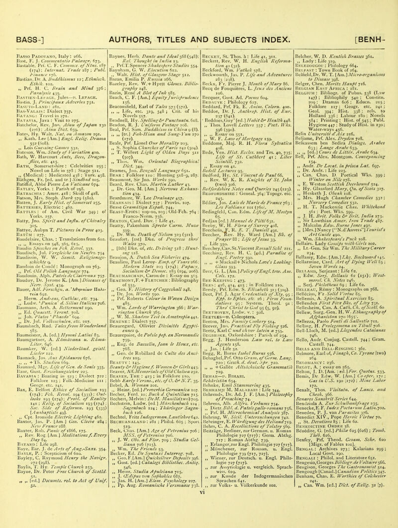 3'asso Padovano, Italy: 266. Jiast, F. J. Conmicntntio Palcpogr. 673. bastable. Pn. C. K. Conuiue. 0/Ntns. 187 (174): Intcrnat. Trade 187 ; Publ. I' inmu e i 76. Bastian. Dr. A. Uiiddhismus 12 ; Ethnhch. Ethik. 102. Prf. H. C. Brain and Mitui 376; Paralysis 435. P.astien-Lei AGK. Jules—7'. Letage. 15astiii, J. Principaiix Adveri>es 751. liASUTO-LANU : 281. liAS-VALAis: Dialect 757. I'lAPANG: 'j'lavel in 271. I'a l AviA, Java : Visit to 275. liatclielor, Rev. Jnn. Ainit of JaJ>an 130 (276); Ainu Diet, 659. TJates, Hy. Walt. i\'at. on Amazon 291. ,, Katli. Lee [Am.J Engl. Relig. Drama 552 (608). Lois Guessing Games 532. iJateson. Win. Study of Variation 400. Bath, W. Harcourt Ants, Bees, Dragon- _fiics^ etc. 415. Bath, Somersetshire : Celebrities 255 ; Novel on Life in 578 ; Stage 511. (Medical) : Medicated 438 ; lurk. 458. Bathgen, Fr. [ed. and tr ] Sindbad 105. BatilTbl, Abbe Pierre La Vaticane 674, Batlev, Yorks. : Parish of 258. Batrachia : Amer. 418 ; Skull of 418. l^atson, Mrs. Steph. Dark 579 (580). Batten, J. Early Hist, of Somerset 255. Battekies, Electric : ^62. Battles : of Am. Civil War 349; of Yorks. 257, Batty, Jno. Spirit and Influ, of Chivalry 305. Battye, Aubyn T. Pictures zn Prose 403. BatOm : 277. Baudelaire, Chas. : Translations from 602. ,, Fssays on 548, 565, 615. Ptaudin Speeches on P'ch. Kevol. 332. Baudisch, Jul. I'ergleicke im Xeufrz. 754 Baudissin, W. W, Semit. Religionsge- schichte q. Baiidoin de Conde : Monograph on 763. Prf. Olii Polish Language 774. Baudouin, A\ph. Patois de Clai/yau^ 757. Bauduy, Dr. Jerome K. [Am.] Diseases of NejT. Syst. 434. Bauer, Adf. Forschgn, a. ^ABrjvaCuyv HoKl- Tela 692. „ Herm. And>eas, Gt^thlae, etc. 734. Ludw. ^ Punica'd. Silius/talicits yoC. Baiunann, Arth. A. Betterment 190. Ed. Quaestt. 'I'erent. 708. Joh. Platos ^ Phaedo' 694. Dr. Jul. I'olksschulen, etc. 217. Baunibach, Rud. Tales from Wonderland Baumeisier, A. [ed.] Hymni Latim 83. Baumgartuer, A. Riinidvana u. Rama- Liter. 646. Baumker, W. [ed,] Niederliind. geistl. Lieder 122. Baunack, Jos. Aus Epidauros 676. ,, +'i'h. Studien bbg. liaunard, Mgr. L/fe of Gen. de Sonis 335. Baur, Gusl. Erziehungslehre 225. Bavaria : Boating in 523 : Dialect 722 ; Folklore 125 ; Folk-Medicine in ; Geogr, etc. 241. Bax, E. Belfort Ethics of Socialism 193 (174); Fch. Revol. 194 (333): Out- looks 193 (174); Prohl. of Reality 141 ; Relig. of Socialism 193 (174) ; Soc Side of Refori/in. 193 (335) {Anabaptists 49]. Cpt. Ironside Electric Lighting 462. Baxter, Jas. P. [Am ] Geo. Cleeve 284 ; A'eTo Fj-ance 288. Baxter, Rob. Panic of 1866, 175. Rev. 'Rog. [Am.\ Meditatio7is f. Every Day 84. Bayarij : Life 298. Baye, Bar. J. de Arts of A ng.-Saxs. 354. B.AVLE, P. : Scepticism of 610. Bayiey, C. Raymond Henry the Navlgr. 272 (298). Baylis, T. Hy. Temple Church 253. Bayne, Dr. Peter Free Church of Scotld. 51. ,, [ed.] Documts. rel. to Act of Unif. 52. Bayne.«;, Herb. Dante and Ideal <^6Z{s'>t'^)'' Rel. Thought in India 13. ,, Prf.'i'. Spencer Shakcspere Studies 554. Baynham, G. W. Elocution 612. ,, Walt. Hist, of Glasg07v Stage 512. Bazan, Emilia P. Russia 266. Hazeley, Rev. W.+ Hyett Gioucs. Biblio- graphy 248, Bazin, Rene A Blot of Ink 585. Beach, C. F. [Am.] Equity Jurisprudence 156. Beaconsfield, Earl of Tales 573 (572). ,, Life, etc, 319, 548 ; Crit. of liis Novels 557. Beadnell, Hy. SpellingPunciuatn. 618. Beadon, R. J. Uniform Postage 208. Beal, Prf. Sam. Buddhism in China 9 (8). ,, [tr.] Fah-Hian and Sitng-Vun i-jo (272). Beale, Prf. Lionel Our Morality iot^. S. Sophia Churches of Paris 242 (504). ,. T. Willert Light of Olden Days 511 .<507). HiDs. Win. Oriental Biographical Diet. 344. Beames, Jno, Bengali Language 651. Bear: Folklore i 10 : Hunting 518-9, 287. l^eaumont, Sir Jiio. W'orks 590. [ieard. Rev. Chas, Alartin Luther ^1,. ,, Dr. Geo. ^L [Am.] Xervous Exhaus- tion 434. Beardmore, W. Lee DraiJia^e 457. Uearnais : Dialect 757 ; Provbs. 107. Bease Gramdtiqa Espafi. 744. Beast-Ei'ics : 109-10,103 ; Old-Fch. 764 ; Franco-Norm, 756. Beaton, Card, Dav. : Life 41, IJeatiy, Pakenham Spreite Carm. I\Iusee 599- ,, Dr. Wm, Death of .\elson 323 (321). Beaufort, [ist] Dke. of Progress thro Wales 370. ,. [8th] Dke. of, etc. D>iving 518 ; Hunt- _ mg S18. Beaujon, A. Dutch Sea Fisheries 474. Beaulieu, Paul Leroy- Emp. of I'sars 266; Modern State 203 (174); Papacy, Socialism 6?* Democ. 183 (194, 206). Beaumakchais, Caron de : E^say on 505. Be.\umont,F. + Fletcher ; Bibliography of 555- ,, Geo. Histoiy of Coggeshall 2^%, ,, Dr. Jos. Works 590. Prf, Roberts Colour in Woven Design 485. Wm. Lords of Warrington 366 ; War- 7-ington Church 365. ,, W. Shadoiv Test in Ametropia ^a^x. [Jeaune: Dialect 757. Beauregard, OUivier Dlvinites Egypti- ennes 9. Beaurepaire, de Poisiepop. en Nonnandie 759- Eug. de Bassehn^ Jean le Houx, etc. 763. Geo. de Robillard de Culte des Ance- tres 105, Beauty : 145. Beauty &^ Hygienef IFomen ^ Girls442. [leaver, AM.Memorials of Old Chelsea 252. Beaver, The : 423 ; in Folklore no. Bebb Early I'ersns., etc. of O. ^N. T. 35. Bebel, A. Woman 201. ., Heinr, [e.^..] Proverbia Germanica 107. Becher, Ferd. 10; Buck d- Quintilian 715. Bechert, Melvin: DeM. Ma!iilio(t\vo)yo$. Bechstein, Ludw. [ed.] Marc/ienbuch 124 ; Sagenbuch 124; Thiiriuger Sagen- buch 126. Bechtel, Fritz Indogerman.LaTitlehre 642. Bechuanaland : 281 ; Philol. 665 ; Sport 519- Beck, Clias. [Am,] Age of Petronius 706 ; MSS. of Petronius 706. ,, J, W. Obs. ad Flor. 709 ; Studia Gel- liana 716 (715). ,, Wm. The Friends 53. Becker, Ed. De Sy^ttaxi hiterrog. 708. ,, Geo. F. [Am.] Quicksilver Deposits y:)b. Gust, [ed.] Catalogi Bibliothec. Antiq. 546. Heinr. Studia Apuleiana 715. J. (Edipus von Sophokles 687. ,, Jas. H. [Ar\\.'\ Elem. Psychology 12^. Pp. Aug. Romanische I'ersmaase 738. Becket, St, Thos. Ji: Life 41, 311. Beckett, Rev. W, H. English Reforma- tion 40 (32). Bcckford, Wm. Vaihek 578. Bcckwourtb, fas. P. Life and Adventures 283 f2:!8). Beckx, F'r. Pierre J. Month of Mary 86. Becq de Fouquicres, l^.Jeux des Anci'ens 106. Becquer, (iust. Ad. Poems 604. Bedai ve : Phj!o!o:.^y 627. Beddard, Prf. Fk. E. Auim. Colorn. 400. Beddoe, Dr. J. Anthrop. Hist, of Eur. -^yi (641). • Beddoes.Guy* [ed.] Habit &^ Health 44%. Thos. Lovell Letters 557 ; Poet. Wks, 596 (590). ,, ,, Kssav on 551, W. F, Laio of Mortgage 159. Beddome, Maj. R, H, Flora Sylvatica 408. Bcde, Ven. Hist. Eccles. and Trs, 40, 735; Life of St. Cuthbert 41 ; Liber Scinfill. 732. Esi^ay on 41. Bedell Lectures 95. Bedford, Hy. St. I 'incent de Paul 66. ,, Rev. W, K. R. Knights of St. John (two) 306. Bedfordshire A'otes and Queries 245 (123). liEUKORDSHiRE : Geueal. 364;Topogr, etc. 245, Bcdier, Jos. Lais de Mane de France 763 ; Les Fabliaux loi (760), Bedingfeld, Can. lidm. Life of M. Mosiyn 65. Bedjan [ed.] Manuel de Piete6^\, Btreby, W. H. Flora of Surrey 408, Beechens, F. R. E. T. Daniell 491, Beecher, Rev. Hy. Ward [Am.] Bk. of Prayer 83 ; Life of Jesus 33, Life 350. Becthey,Can.St.Vincent RossallSchl 221, Becchiir.^, Rev. H. C. [ed.] Paradise of Engl. Poetry 590. ,, + Mackail+Nichols/.(W^V Glass 593. Beer, G. L. \Axi\..\Policy of Engl. tow. Am, Cols. 172. Bee-Keei'ing : 473, Bees: 416, 414, 415 ; in Folklore no. Beesly, Prf. Edw. S. Elizabeth 313 (309). Beet, Prf. J. Agar Credentials of Xty. 95 ; Epp. to Ephes. etc. -26 ; Firm Foun- dations 95 : System, 'I'heol. 91 ; Thro Christ to God 95 (5, 92). Beethoven, Ludw, v. : 508, Beetles—v. Coleoptera. Beeton, Mrs. Family Cookery ^14. Beever, Jnn. Practical Fly Fishing 526, Beetz, Karl C nnd chvor latein a 755. BegiiroIvE, Oxfordbhire : Parish of 254, Begg, J. Henderson Laiv rel, to Law Agents 158. ,, Jas. : Life 52. Begg, R. Burns Isobel Burns 556, BehagheljPrf. Otto Gram, of Germ. Lang. 720 ; Gesch. d. deut. Spr. 720. +Gall6e Altsdchsischc Grammatik 719. Behar—V. Bihari. Behdristan 654. Behnke, Emil Stammering 4^^. Behramji AL Malabari : Life 344. Behrends, Dr. Ad, J. F. [Am.] Philosophy of Preaching 74. ; Behrens, Alb. Altfrz. Verbums y^4. ,, Dietr./)'//'/. d. Patoisgallo-romans 756, ,, Prf. H, Microchemical Analysis -^Zy. liehrmg, W. Sicil. Untersuchungen 742. Behringer, E, Wurdigung des Heliand-jig. liehrs, C. A, Recollections of'Tolstoy c^6q. \ Beitriige, l^erliner, zur German, u. Roman Philologie 727 (717) ; Germ. Abthg. 717 ; Roman Abthg. 739. ,, Erlanger,2ur Engl. Philologie 727 (717). Miinchener, zur Roman, u. Engl. Philologie 739 (717, 727). Wiener, zur Deutsch. u. Engl. Philo- logie 727 (717). ,, zur Assyriologie u. vergleich. Sprach- wiss. 629. zur Kuiide der Indogermanischen Sprachen 641. zur Volks- u. Volkerkunde 102. vi Belcher, W. D. Kentish Brasses 361. ,, Lady : Life 319. Bi-:ledougou : Philology 664. Belfast : Town Book of 264. Belheld,Dr. W, T, [Am.] Micro-organisms to Disease 398. Belger, Chrn. Moritz Haupt 716, liEi.GiAN East Africa : 281. Belgium : Bibliogr, of Pubns. 538 (Law 147) ; Bibliophily 540 ; Consiitn, 209 ; Dramas 606 ; Educn. 215 : Folklore 117 ; Geogr. etc. 241 ; Geol, 394; Hist. 338 ; rels, to Holland 336 ; Labour 180 ; Novels 584; Printing: Hist, of 545; Publ. Hygiene 447 ; Studyof Hist, in 230; Water-ways 456. Belin Universite d'Aix 216. Beljame, Prf. Ale.v. Dryden 728. Belkassem ben Sedira Dialogs. Arabes 633 : Lange Arabc 633. [td.] Cours de Litter. Arabe 6'),4. Bell, Prf, Alex. Montgom. Conveyancing 154- Andr. De Locat. in prisca Lat. 697, Dr. Andr, : Life 225. Can. Chas. D. Poetical Wks. 599 ; Winter 07i Nile 278. E. Weston Scottish Deef hound 524. ,, Hy. Glassford Mary, Qu. of Scots 327, ,, Hesketh J. 108. ,, Mrs. Hugh Chamber Co?nedies 532 ; Nursery Comedies 532. H. T, Mackenzie Chas. Whitehead 561 ; Poet. Wks. 599. J. H. Brit. Folks 6^ Brit. India 273. Sir Lowthian Amer. Iron Trade 4^^, ,, Malcolm Edv>. Biirne Jones 491. ,, [Mrs.] Nancy [N.d'Anveis] I'ourisfs A rt Guide 490. ,, Wm. Shakespeare s Puck 108. Bcllairs. Lady Gossips with Girls 202. ,, Lt.-Gen. SirWm, The Military Career 234. Bellamy, Edw. [Am.] Lkg. Backward 143. Bellarniine, Card. Art of Dying Well Ss : Seven ll'ords 24. Bei.lasis, Serjeant: Life 62, '. ,, Edw. Serj. Bellasis 62 (151); West- 7norel. Ch. N'otes 246. ,, Serj. Philotheus 69 ; Life 62. Beli.eau, R6my : Monographs on 768, Beilecius, ^''x. Solid llrtue 85. Bellemis, A. Spiritual Plxercises 85. Bellenden First Five Bks. of Livy 731, Bellesheim, Can. A. Cath. Ch. ofScotl. 60 Bellew, Surg.-Gen, H. W. Ethnography of Afghanistan 270 (655'. Bellezza, Paolo Fojiti di Salli/stio jii. Belbng, H. Prolegomena zn Tibidl 706- Bell-Llocb, M, [ed.] Llege^idas Catalanas 746. Bello, Andr. Conjug. Castell. 744 ; Gram. Castell. 744. Bells and Bell-Ringing: 361. Belmore, Earl uf, Finagh, Co. 'J'yrone (two) 264. Belomancv : 236. Belot, a. : essay on 565. Belton, J. D. [Am. : c<\.]For. Quoins. 533. Bemis, Dr. Edw. W. [Am.] Co oper. 172 ; Gas in U.S. 190 (172) ; Mine Labor 172, Benalt, Thos. I'isiiain. of Lanes, and Chesh. 366. Benares Sa7ishrit Series 644, Bendziula A. Zur Schulbatikfrage 235. Benecke.E.F. Index Poetamm Latin.'j02, Beneden, P. J. van Parasites 376. Benedict XIV., Pope Heroic Virtue 70. ,, it. Devotions Life 62. Benedictine Order 38. Be'n6dite, G. [ed.] Philce 625 (626) ; Tomb. Theb. 626. Benfey, Prf. Theod. Gcsam, Schr. 620 [Migr. of Fables loi]. Bengal: Archives 273; Kalarians 299; Local Govt. 190. Bengali : Philol, and Literature 651. Bengesio, Georges Bibliogr.de P'oltaire s66. Bengison, Georges 'The Gastronomist 514. Bengough [C^n^d.] Canadian Politics -^^-j. Benliam, Chas. E. Worthies of Colchester 241. „ Can. Wm. [ed,] Diet, of Relig. 32 (7)-