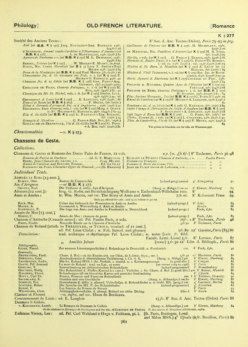 Societe des Anciens Textes : Aiol [ut jg.JS. K § 277] Jacq. N0KMAND+Gast. Raynaud i2fr. Ui/r.) 78 u'AuvEFGNE. Amant rendu CoyJelier d VObsenmnce cCAjitours [iii 36.36. K § 278I A. DE MONTAIGLON, lo/r. (2q/r.) 8i Ayiiicriiie Narbonnc 2 v. [u^ 36.36. K § 277] M. L. Demaison, ■zofr. (4qA.)87 Beroul, Tristan [ut K S 277] W. Meyer+E. Murrt, in prep. BozoN, Nic. Contes Moralises [ut B § 3] Lucy 'J'. SMITH + Paiil Meyer 15/?-. {^o/r.)Sg Brun de la Montaigne [ut 36.3B. K § 277] Paul Meyer j/V. (10/r.) 76 Chansonnier frg. d. St. Germain des Pres, v. i. \ut K § 277I P. Meyer+G. Raynaud, ^ofr. 92 Chansons fr(. d. 15 Siecle [ut 3B.36. K § 278] Gast. PARi.s + Aug. Gevaert, 18//-.75 (37//-.50)75 Christine de Pisan, Oeuvres Poetiques, v. i.-ii. [ut K § 277) M. Roy, ■2Q,fr. (40/r.) 87 ; 91 Clironique du Mt. St. MicUel^ vols, i.-ii. [ut K § 277] Simeou Luce, 24/n (48/;-.) 79 : 86 Couronneiiit. d. Louis [ul K § 277] .... E. Langlois, i \fr. (30/r.) 88 Daurel et Bcton [ut 36 J6. K § 267] P. Meyer, ?Jr. (i6/r.) Dehat d. Herauts dAmies d. Fr(. et d Angletcrre . .\o/r. (2q/>-.) 77 Deschamts, Kust. Oeuvres^ vols, i.-viii. [ut K § 277] Marg. d. Queux D. St. Hii,aire+G. Raynaud, g^/r. (mfr.) 80-93 Elie d. Sl.-Gille [k^ 36.36. K § 277] G. RAYNAUD-t-Eug. Koluing, »/r (.6A.)79 Evangile d. Nicodl-inc G. Pakis+Alph. Bos, 8/>-. {ibjr.) GuiLLAUME DE Bekneville, Vie d. St.-Gilles [ut K § 277] G. Paris + A. Bos, zo/r. (2Q/>-.)8i Chrestomathies —v. K § 273. K §277 8° .Soc. d. Anc. Textes (Didot), Paris 75-93 inprg. Guillauine de Palemc [ut 36.36. K § 277]..H. Michei.ant, \ofr. (20/)-.) 76 DE Margival, Nic. Panthere d'Amours [ut K §277] H. A. Todu, bfr. (12fr.) 82 Merlin, 2 vols, [ut K § 277] . .G. Paris+J. Ulrich, 2oy>-. (40A.) 86 Miracles d. ^Nostre Dame, 8 v. [ut K § 277] G. Pakis+ UI. Robert, i.-vii. ea. \o/r. {zofr.): viii. is/V. (3q/;-.) 76-03 Mistlre d. St. Bern. d. Menthon [ut K § 277] A. Lfxoy dic i.a Marche, 8/?-. (iS/n) 89 Mistered. Vieil Testament,\.\.-y\.[ut K § 277] Bar. Jas. de Roth- schild, 60/r. (i-zo/'r.) 79-91 Morte Aymeri d. Narbonne [ut K § 277] Courage du Parc. \ofr. (20/r.) 84 Philii'PE d. Navarre, Quatre Ages de I Homme [ut K § 277I de Krevii.le. ■j/r. (n/r.) 88 Philippe de Remi, Oeuvres Poetiques v. i.-ii. [ut 36.36. K § 277I H. Si'ciiiER. 5q/r. (100/)-.) 81 ; 84 Plus .Anciens Monumts., Les [ut 36.36. K § 277] G. Paris [1°! 3q/>. 75 Raoul dc Cambrai [ut K § 277] P. Meyer + A. I.ongnon, is/r. (3q/>.) 82 Rondeaux etc. li. 15 Siecle [ut K S 278] (5. Raynaud, S/V. (16/r.) 89 Saint I'oyage d. Jhernsalem du Seign. tf An^/ure [ut 36.36. K § 277] )•'. Honnardt + A. Longnon, loyV. (20/;-.) 78 Sefit Sages d. Rome [ut K § 277] G. Paris, 8/r. iib/r.) 76 Thebes, Roman de, 2 vols, [ut K S 277I L. Constans, y>fr. (6q/r.) 90 Thos. de Cantorbery, Vie de St. [ut K § 277] P. Meyer, \oJr. (20/)-.) 85 The prices in brdckets are for cds. on WUdtinaa ppr. o.p. \w. £6 6/-] 8° Techener, Paris 36-48 Richard i.e Pei.erin Chanson dAntioche, 2 v Pauliii Paris Romancero Fraufais ,, Romans d. Berte au Grans Pies ,, ,, Jean ue Fl.^gy Garin de Lolierain, 2 v ,, Chansons de Geste. Colleciions. Chansons d. Gestes et Romans des Douze Pairs de France, 12 vols. Romans de Parise la Duchesse ed. G. Y. Martonne BoDEL, Jeau Chanson des Sa.vons, 2 v Fcsq. Michel Raoul de Cambrai and Beknihk Romans Ed. Le Glay Raimbkrt DE Paris Chevalier Ogier de Danemk., 2 v. [G. Bakrois] Individual Texts. Adenes li Rois [13 cent.]. Essert, Otto Aie d'Avignon Oesten, Rud. Aliscans [12 cent.]: Amis et Amiles : Bock. Mor. Mager, a. Schvvieger, P. Anseis de Mes [13 cent.]. HoRFF, C. Anseis de Mes; ciianson de geste [scliool-progr. ] Chanson d'Antioche [Crusade series] : ed. Prf. Paulin Paris, 2 vols. ibfr. s i Paris, Paulin Nouvelle Etude sur la Chanson d'Antioche a/V.so Chanson de Roland [attrib. to Th£roulde, or Turold, tioubad. of 11 cent.]. ed. Prf. Leon Cledat ; w. Fch. Introd. and glossary Translation: trad, archaique et rhytlimique Prf. Leon Cledat; w. notes \exlr. fr. Bil Facult. Lettr. Lyon] 5/; Bueves de Comm.irchis —ut J3.J3. K § 277. Die Verfasser d. altfrz. Aye d'AvIgnon [Aiisg. \\. Abhgn ] \m.20 hrsg. G. Rolin, initBeriicksichtigungWolfiams V. Eschenbach Willehalni io/«. [school-programme] 4° KUnigsberg i' Ehvert, Marburg tr. Wm. Morris, sub voc. The Story of Amis and Amile Only 475 offered for sale ; and 15 on vellum at sol-ni. Ueber den Gebr.-iuch der Pronomina in Amis et Amiles Grammatik u. Wortstelking d. Amis et Amiles Die Sage von Amis und Amiles in Frankreich u. Deutscliland 7/6 Ul. S Kcliiiscott Press [school-progr.] [school-progr.J Linz Berlin Fock, Lpz. Fock. Lpz. Techener, Paris Techener, Paris go 83 94 94 89 86 85 85 48 Bibliography. EiCKE, Theod. Generally. Brunetiere, Ferd. Dreyling, Gust. Fassbender, Ludw. Gast^, Prf. Arniand Gohling, V. Golther, Wolfg. Hageerg, Theod. HoFFT, Carl Th. Sauerland, E. Scholle, Frz. ScHURER, Heinr. SUDK^, F. Wichmann, Clem. Clarisse et Fiorent Couronnement de Louis Durmars li Galois. V. Kikchkath, Leonh. Aniedee Jubert i/r.80 12° Garnierj/Vj/vj [85] 86 8° Leroux, Paris 87 [verse] 3/^.50 12 Libr. d. 15iblioph., Paris 86 Zur neueren Literaturgeschichte d. Rolandsage in Deutschld. u. Frankreich 2;«. Chans, d. Rol.—his Etudes crit. sur I hist. de \.i litter, frcjse., ser. i. ^/'' io Ausdrucksweise d. iibertriebenen Verkleinerg. i. Ch. <1. R. [Ausg. u. Abhgn.] 4W. Die frz. Roland-HSS. i. ihr. Verhalt. z. einand. u. z. Karlaniagnussaga [a good diss ] La mort de Roland : trad, en Lat., et notes ton verses 2164 to 2396] Satzverbindung im altfranzosischen Rolandsliede [school-programme] Das Rolandslied d. Pfaffen Konrad (12 cent.) : Verhaltn. z. frz. Ch.ans. d. Rol. [a good diss.] Rolandssagan till sin historiska Kaerna och poetiska Omkltedning France, Franceis und Franc im Rolandliede 2'«. Ganelon und sein Geschlecht [Ausg. u. Abhandgn.] i;k.6o Stammbaum d. altfrz. u. altnord. Ueberliefgn. d. Rolandsliedes u. d. Oxfd. HS. [prog.) i;k. Die Sprache der HS. P. des Rolandsliedes [school-programme] Les Sources du Roman de Renart Abhangigkeitsverhaltn. d. altengl. Roland zur altfrz. Dichtg. —V. infra, sub voc. Huon de Bordeaux. ed. E. Langlois I5/''- 8° Soc. 8° Fock, Lpz. Hachette. Paris Klwert, Marburg Cologne J\iris Brandenburg r Kaiser, Munich Upsala 1 8^ IViibner, Strassbg. 8° Elwert, Marburg 4° Gaertner, Berlin 4° Komotau 8° Paris 8' Essen 8 8' 8 4?«. [diss.] d. Anc. Textes (Didot) Paris \ 9' 8o 89 87 87 91 86 87 9-3 Li Romans de Durmars le Gallois [Ausg. u. Abhandlgn.) 2;«. 8° EKvert, Marburg On its relations to Meraugis de Porltesguez and the wks. of CrESTIEN DE TROIHS. K also Garin de Mongtane (STORIKO), infra.. Enfances Vivien, Les : ed. Prf. Carl Wahlund -F Hugo v. Feilitzen, pt. i, [fr. Paris, Boulogne, Lond. and Milan MSS.] 4° Upsala {6fr. Bouillon, Paris) 84