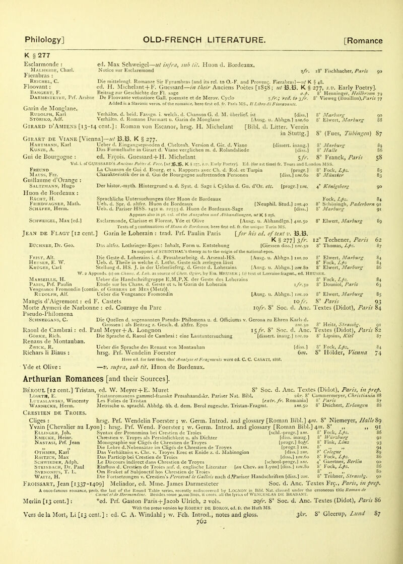 K §277 Esclarmonde : Malhkhi.e, Cliarl. Fierabias : Reichei,, C. Floovant: Bangert, F. Darmestetuk, Prf. Arsene efl. Max Schweigel—itt iiijra, sub lil. Iliion d. Bordeaux. Notice sur Esclareniond 2/>-. i8° Fischbacher, Parts 90 Die mittelengl. Romanze Sir Fyrumbras [and its rel. to O.-F. and Provenc. Fierabrasl—K § 48. ed. H. MicheliiU + F. Guessard—in Iheir Anciens Poetes [1858; B.B. K § 277, s.v. Early Poetry]. Garin de jMonglane. Rudolph, Karl Storiko, Adf. Beitrag zur Geschichte der Fl. sage De Floovante vetustiore Gall, poeniatc et de Merov. Cyclo Added is a Slavonic versn. of the romance, here first ed. fr. Paris MS o.fi. ;/>-.; red. to ^fi- ll Libra di Fioravantc. Verhaltn. d. beid. Fassgn. i. welcb. d. Chanson G. d. RI. Verhaltn. d. Roinane Diinnart u. Garin de Monglane . iibcrlief. i<t [Ans GiRARD d'Amiens [13-14 cent.]: Roman von Escanor, Iirsg. H. Michelant [Bibl. GiRART DE ViANE [Vienna]—«/ J3.J3. K § 277. [diss.] II. .Abhgn.] i;«.6o d. Litter. Verein in Stuttg.] 8° Heiminger, Heilhronn 79 8' Vieweg (IJouiUon),/^3W 77 Marburg EUvert, Marbiirs: 8° (Fues, Tiibin_q;eii) 87 Hartmann, Karl KU.S2E, A. Gui de Bourgogne : Vol. i. Freund Mai'ss, Frz. Guillaiime d'Orange : Saltz.mann, Hugo Iluon de Bordeaux : P.ACHT, H. Fkiedwagner, Math. ScHAKER, Hcrin. Ueber d. Elnganascpisoden d. Clicltenh. Version d. Gir. d. Viane [dissert, inaug.] Das Formelliafte in Girart d. Viane verglicheii m. d. Rolandsliede [diss.] ed. Frcois. Guessard + H. Michelant 5/;-. ofGUF.SSARD's Anciins Poilts d. Free. [«;3B.3G. K § =77, s.-j. Early Poetry]. Ed. (for lat time) fr. Tnurj and London MSS La Chanson de Gui d. Bourg. et s. Rapports avec Cli. d. Rol. et Turpin [progr.] Charakteristik der in d. Gui de Bourgogne auftretenden Personen [diss.] i7«.6o Mnrhurg Halle 89 86 8° Franck, Paris 5^ Fock, Lpz. j\Iitnster Der histor.-mytli. Hintergrund u. d. Syst. d. Sage i. Cyklus d. Gu. d'Or. etc. [progr.] 4* Konigsberg 90 .Sprachliche Untersuchungen iiber Huon de Bordeaux Ueb. d. Spr. d. altfrz. Huon de Bordeau.x [Neuphil. Stud.] 2111.ap Ueb. d. Pariser HSS. 1451 u. 22555 d. Huon de Bordeau.t-Sage [diss.] Appears also in pt. cxl. of tlie Aus^aben itnd AbhandtiingsK, ut K § 256. Esclarmonde, Clarisse et Florent, Yde et Olive [Ausg. u. Abhandlgn.] 4;«.5o Texts of 3 continuations o( l/icoii de f>3rd<-aitx, here first ed. fr. the unique Turin MS. Jean de Flagy [i2 cent.] Garin le Lohcrain : trad. Prf. Paulin Paris \_for his ed. of text v. 13.13. K § 277] 3/;-. BOcHNER, Dr. Geo, Das altfrz. Lothringer-Epos: Inhalt, Form u. Entstehung [Giessen diss.) iw/.so In support of S I'EINTHAL'S theory as to the origin of the national-epos. Die Geste d. Loherains i. d. Prosabearbeitg. d. Arsenal-HS. [Ausg. u. Abhgn.] 1111.20 Ueb. d, Theile in welche d. Lothr. Geste sich zerlegen lasst SteUung d, HS. J. in der Ueberliefcrg. d. Geste d. Loherains [Ausg. u. Abhgn.] zm.Zo W. 2 Appends, (i) on Ch-ins. d. I.oii. as source of Cluv. O^itr, by Era. HBUSEK ; (j) text ot Lorraine fragjnt., ed. HEUSER. Schweigel, RLix [ed.] Ff.ist, Alt. Heuser, E. W. KrOgek, Carl Fock, Lpz. 84 8° S':hOuingh, Paderborn 91 8* MarburiT gt 8° Elwcrt, Marburg 89 12° Techener, Paris 62 8 Thomas, Lpz. 87 EUvert, Marburg 84 8° Fock, Lfiz 84 8° Elwert, Marburg 86 Marseille, H. Ueber die Handschriftgruppe E,M,P,X. der Geste des Loherains Paris, Prf. Paulin Etude sur les Chans, d. Geste et s. le Garin de Loherain Vengeance Fromondin [contin. of G1R8ERS de Mes (Metz)]. Rldoli'H, Alf. Ueber die Vengeance Fromondin Maugis d'Aigremont: ed F. Castets Morte Aymcri de Narbonne : ed. Couraye du Pare Pseudo-Pliilomena ScHNEEGANS, C. Die Quellen d. sogenannten Pseudo- Philomena u Grossen : als Beitrag z. Gesch. d. altfrz. Epos Raoul de Cambrai : ed. Paul Meyer + A. Longnon 8° Fock, Lpz. 8 Douniol, Paris 8° Elwert, Marburg 8° Paris i/r.so [Ausg. u. Abhgn.] iin.-zo 10 /}-. 8 Paris 93 lofr. 8° Soc. d. Anc. Textes (Didot), Paris 84 GoRKE, Rich. Renaus de Montauban. ZwicK, R. Richars li Biaus : Yde et Olive: Die Sprache d. Raoul de Cambrai: cine Lautuntersuchung d. Ofificiums v. Gerona zu Ehren Karls d. 2;;/.50 8° Heitz, Strassbg. gi 15/r. 8° Soc. d. Anc. Textes (Didot), Paris 82 [dissert, inaug.] im.20 8° Lipsius, Kiel Ueber die Sprache des Renaut von Montauban hrsg. Prf. Wendeliu Foerster Here ed, for first time, tho' Analyse et Fragments were ed. C. C. Casati, 1S68. —V. supra, sub tit. Huon de Bordeaux. [diss.] 6/n. 8° Fock, Lpz. 8° Holder, Vienna 87 84 74 Arthurian Romances [and their Sources]. BerouL [12 cent.] Tristan, ed. W. Meyer + E. Muret LoSETH, E. Iaitaslawski, Wincenty Warnecke, Herm. Crestien de Troies. Cliges : Ellinger, Joh. Emecke, Heinr. Nastasi, Prf. Jean Othmer, Karl RoiTZCH, Max Schwieder, Adph. Steinbach, Dr. Paul svenonius, t. l. Waitz, H. 8° Soc. d. Anc. Textes (Didot), Paris, in prep. Tristanrom.uiens gammel-franske Prosahaaudskr. Pariser Nat. Bibl. -zkr. 8° Cammermeyer, Christlania 88 Les Folies de Tristan [irjr^j-.yr. Romania] '6' Paris 87 Metrische u. sprachl. Abhdg. iib. d. dem. Berol zugeschr. Tristan-Fragmt. i«2,5o 8° Deichcrt, Erlangcn 88 hrsg. Prf. Wendelin Foerster ; w. Germ. Introd. and glossary [Roman Bibl.] 4;;/. 8 Niemeyer, Halle ?ig Yvain [Chevalier au Lyon] : hrsg. Prf. Wend. Foerster ; w. Germ. Introd. and glossary [Roman Bibl.] ^tn. 8° Syntax der Pronomina bei Crestien de Troies [schl.-progr.] int. Chrestien v. Troyes als Personlichkeit u. als Dichter [diss, inaug.] Monographie sur Cliges de Chrestien de Troyes [progr.] 80^ Die Lehre d.Nebensatze im Cliges de Chrestien de Troyes _ [progr.] im. Das Verhiiltniss v. Clir. v. Troyes Erec et Enide z. d. Mabinogion [diss.] 2111. Das Particip bei Crestien de Troies [diss.] i/«.6o Le Discours indirect dans Chrestien de Troyes [school-progr.] i;/.'. Einfluss d. Crestien de Troies auf. d. englischc Litcratur [on Chev. au Lyon] [di,ss.] i)«.8o Om Bruket af Subjonctif hos Chrestien de 'I'roies Die I'ortsetzungen v. Crestien's Perceval le Gallois nach d.'Pariser Handschriften [diss.] 2tn. Fock, Lpz. 8' Wiirzburg 8° Fink, Linz 8' ,, „ 8^ Cologne 8° Fock, Lpz. 4' Gaertner, Berlhi 8' Fock, Lpz. 8' ,, 8° Triibner, Strassbg 92 93 94 89 86 90 86 Froissart, Jean [1337-1409] Meliador, ed. Mme. James Darmesteter Soc. d. Anc. Textes Frc., Paris, in pj-ep. A oncG-famous romance, prob. the last of the Round Table series, recently rediscovered by LOGNOX in Bibl. Nat. classed under the erroneous title Roman de Canul et de Ilertnondine. Besides some 30,000 lines, it couts. all the lyrics of WeNCESLAS DE BRA13ANT. zofr. 8° Soc. d. Anc. Textes (Didot), Paris 86 Merlin [13 cent.]: *ed. Prf. Gaston Paris-f Jacob Ulrich, 2 vols. ^Vith the prose version by ROBERT DE BORO.V, ed. fr. the Huth MS, Vers dela Mort, Li [13 cent.] : ed. C. A. Windahl; w. Fch, Introd,, notes and gloss. Zkr. Gleerup, Lund 87