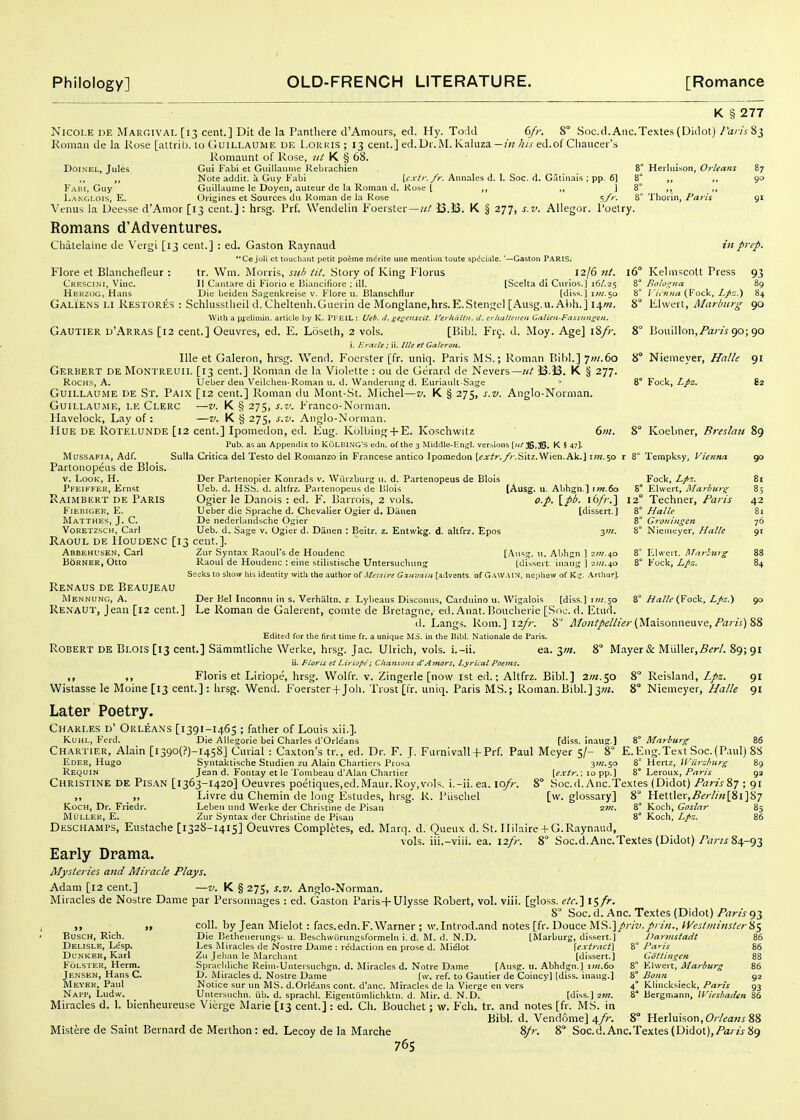 K § 277 Nicole de Margival [13 cent.] Dit de la Panthere d'Amours, ed. Hy. Todd 6/r. 8° Soc.d. Anc.Textes (Didot) raris 83 Komaii de la Rose [attrib. lo GuiLLAUME de Lorkis ; 13 cent.] ed.Dr.M. Kaluza—/;/j-ed.of Cliaucei's Romaunt of Rose, nl K § 68. BoiNEL, Jules Gui Fabi et Giiillavmie Rebiachien 8° Herliiison, Orleans 87 ,, Note addit. a Guy fabi Ycxti-./r. Aiinales d. 1. Soc. d. Gatinais : pp. 6] 8 ,, „ 90 Fabi, Guy Guillaume le Doyen, auteur de la Roman d. Ruse [ ,, ,, ] 8° ,, ,, Langlois, E. Origines et Sources du Roman de la Rose ^fr. 8° Tlioiin, Paris gi Venus la Deesse d'Amor [13 cent.] : hrsg. Prf. Wendelin Foerster—iJ.B. K § 277, s.v. Allegor. foetry. Romans d'Adventures. Chatelaine de Vergi [13 cent.] : ed. Gaston Raynaud in pi Ce joli et toucliarit petit po6me m^rite une mention toute speciale. tr. Wm. Morris, sub tit. .Story of King Florus 16' Gaston PARIS. Flore et Blanchefleur : tr. Wm. Morris, sub tit. .Story of King Florus 12/6 Jit. Crescini, Vine. II Caiuare di Fiorio e Biancifiore : ill. [Scelta di Curios.) 16/.25 Herzog, Hans Die beiden Sagenkreise v. B'lore u. Blanschflur [diss.] iw.50 Galie.ns LI Restores : Schlusstlieil d. Cheltenh.Guerin de Monglane.hrs.E.Stengel [Ausg.u. Abh.] \\m. With a preliniin. article by K. PFEIL : Ueb. d. gesenseiC. Verhdltii. d. eyhatleiten Galien-Fasstingen. Gautier d'Arras [12 cent.] Oeuvres, ed. E. Loseth, 2 vols. [Bibl. Frg. d. Moy. Age] i8/r. i. Eracte ; ii. /tie et Gcileron. Ille et Galeron, hrsg. Wend. Foerster [fr. uniq. Paris MS.; Roman Bibl.] 7W.60 Gerbert deMontreuil [13 cent.] Roman de la Violette : ou de Gerard de Nevers—J3.53. K § 277. RocHS, A. Ueber den Veilchen-Roman u. d. Wandening d. Euriaiilt-Sage Guillaume de St. Paix [12 cent.] Roman du Mont-St. Michel—t-. K § 275, s.v. Anglo-Norman. GuiLLAUiME, le Clerc —V. K § 275, S.V. Franco-Normaii. Havelock, Lay of : —v. K § 275, s.v. Anglo-Norman. Hue DE ROTELUNDE [12 cent.] Iponiedon, ed. Eug. Kolbing + E. Koschwitz ' 6/«. Pub. as an Appendix to KoLBING'S edn. of the 3 Middle-l-n,?!. ver.-,ions {ul ffi.JS. K § 47]. MusSAFiA, Adf. Sulla Crltica del Testo del Romanzo in Francese antico Ipomedon [<'jr^r./)-.Sitz.Wien.Ak.] iw.50 r 8° Tempksy, Vienna Partonopeus de Blois. Der Partenopier Konrads v. Wiirzburg u. d. Partenopeus de Blois Fock, Lpz. Ueb. d. HSS. d. altfrz. Partenopeus de DIois [Ausg. u. Abhgn.] im.6o S° Elwert, Marburg Ogier le Danois : ed. F. Barrois, 2 vols. o.p. \_pb. \i>fr.'\ 12° Techner, Paris Kelmscott Press 8° Bologna 8° I'icnna (Fock, Lpz.) 8° Elwert, Marburg 8° Bouillon,/ar/i 90; 8° Niemeyer, Halle 8° Fock, Lpz. ep. 93 89 84 90 90 91 82 8° Koebner, Breslati V. Look, H. Pfeiffer, Ernst Raimbert de Paris FlEniGER, E. Matthes, J. C. VORETZSCH, Carl [dissert.] 8° Halle G^'oningcn Niemeyer, Halle Ueber die Sprache d. Chevalier Ogier d. Danen De nederlandsche Ogier Ueb. d. Sage v. Ogier d. Danen : Beitr. z. Entwkg. d. altfrz. Epos yn. Raoul de ilouDENC [13 cent.]. Abbehusen, Carl Zur Syntax Raoul's de Houdenc [.^nsg. u. Abhgn.) 2W.40 BoRNER, Otto Raoul de Houdenc : eine stilistische Untersuchung tdi?.sert. inaug ] ■ziit.^o Seelcs to show his identity with the author ot Mess ire G.zuvciin [advents, of G.VW.VIM, nepliew of K::. .\rthur]. Renaus de Beaujeau Mennung, A. Der Bel Inconnu in s. Verhaltn. z Lybeaus Disconus, Carduino u. Wigalois [diss.) tw;.3o Re.\aut, jean [12 cent.] Le Roman de Galerent, comte de Bretagne, ed. Aiiat.Bouclierie [Soc. d. Etiid. ti. Langs. Rom.] 12/r. 8^ Montpelh'ei-(Maisoimeuve, Pan's) Edited for tlie first time fr, a unique MS. in tlie Bibl. Nationale de Paris. Robert de Blois [13 cent.] Sammtliche Werke, hrsg. Jac. Ulrich, vols, i.-ii. ea. ^m. 8° Mayer & Miiller,j5^r/. 89; ii. Floris et Liriope; Chansons d'Amors, Lyrical Poems. ,, ,, Floris et Liriope, hrsg. Wolfr. v. Zingerle [now 1st ed.; Altfrz. Bibl.] 2W.50 8° Reisland, Lpz. Wistasse le Moine[i3 cent.]: hrsg. Wend. Foerster+Joli, Trost [fr. uniq. Paris MS.; Roman. Bibl.] 3W. 8° Niemeyer, I/a/le 90 42 81 76 91 Elwert. lilnrlicr^ Fock, Lpz. 8° Halle (Fock, Lpz.) 90 Later Poetry. Charles d' Orleans [1391-1465 ; father of Louis xii.]. KuHL, Ferd. Die Allegorie bei Charles d'Orleans [diss, inaug.] 8° Marburg- 86 Chartier, Alain [i39o(?)-i458] Cmial : Caxton's tr., ed. Dr. F. J. Furnlvall + Prf. Paul Meyer 5/- 8° E.Eng.Text Soc.(P.iul) 88 yn.so 8° Hertz, Wiircburg H9 [e.xtr.; 10 pp.] 8° X^erowx, Paris 92 Soc.d. Anc.Textes (Didot) Paris?,'] ; 91 [w. glossary] 8 Hettler,.ff^;7/«[8i]87 im. 8° Koch, Goslar 85 8° Koch, Lpz. 86 Queux d. St. 11 ilaire-f G.Raynaud, iii.-viii. ea. 12//-. 8 Soc.d. Anc.Textes (Didot)/'^/vj 84-93 Eder, Hugo Syntaktische Studien zu Alain Chartiers Prusa Requin Jean d. Fontay et le Tombeau d'Alan Chartier Christine de Pis.\N [1363-1420] Oeuvres poeliques.ed.Maur.Roy,vols, i.-ii. ea. 10/;-. ,, Livre du Chemin de long Estudes, hrsg. R. Piischel Koch, Dr. Friedr. Leben und Werke der Christine de Pisan MOllek, E. Zur Syntax der Christine de Pisan Deschamps, Eustache [1328-1415] Oeuvres Completes, ed. Marq. d vols, Early Drama. Mysteries and Miracle Plays. Adam [12 cent.] —v. K § 275, s.v. Anglo-Norman. Miracles de Nostre Dame par Personnages : ed. Gaston Paris-fUlysse Robert, vol. viii. [gloss. etc.'\ i<-,fr. 8° Soc. d. Anc. Textes (Didot) Paris 93 „ coll. by Jean Mielot : facs.edn.F.Warner ; w.Introd.and notes [fr. Douce MS.]/r/z'.//■/«., tVestminsterk^ BuscH, Rich. Die Betheiierung.s-u. Beschwurungsformeln i. d. M. d. N.D. [Marburg, dissert.] Darmstatit 86 Delisle, Lesp. Les Miracles de Nostre Dame : re'daction en prose d. Mielot [e.xtr<ic(\ Paris 86 DuNKER, Karl Zu Jelian le Marchant [dissert.] Gottingen 88 Folster, Herm. Spracliliche Reiin-Untersuchgn. d. Miracles d. Notre Dame [Ausg. u. Abhdgn.) \in.ta 8° Elwert, Marburg 86 Jensen, Hans C. D. Miracles d. Nostre Dame [w. ref. to Gautier de Coincy] [di.ss. inaug.] Mever, Paul Notice .sur un MS. d.Orleans cont. d'anc. Miracles de la Viei-ge en vers Napp, Ludw. Untersnchn. iib. d. sprachl. Eigentiimlichktn. d. Mir. d. N.D. [diss.] 2W. Miracles d. 1. bienheureuse Vierge Marie [13 cent.] : ed. Ch. Bouchet; w. Fch. tr. and notes [fr. MS. in Bibl. d. Vendome] 4//-. Bonn 4° Klincksieck, Paris 93 8° Bergmann, Wiesbaden 86 Mistere de Saint Bernard de Merthon: ed. Lecoy de la Marche 8° Herluison, Orleans 88 76s 8/;-. 8° Soc.d. Anc.Textes (Didot),89