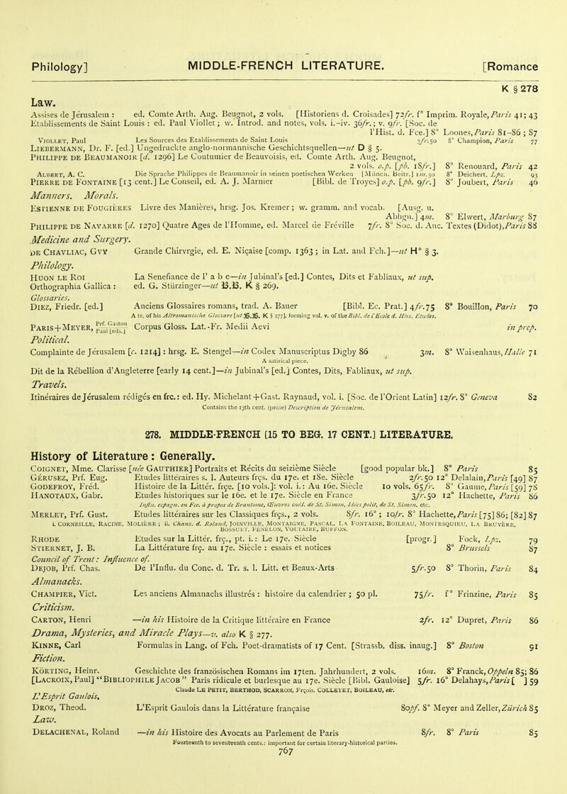 K §278 Law. Assises de Jerusalem : ed. Comte Artli. Aug. Beugnot, 2 vols. [Ilistoriens d. Croisades] 72/;-. f° Imprim. Roysde, P<v is 41; 43 Etablissements de Saint Louis : ed. Paul Viollet; vv. Introd. and notes, vols, i.-iv. 36/>-.; v. 9y/-.'[.Soc. de I'Hist. d. Fee.] 8 Loones,Pan's 81-S6 ; 87 Viollet, Paul Les Sources des Etabllssemeiits de Saint Louis .V^'oo 8° Champion, Paris 77 LlEBERMANN, Dr. F. [ed.] Ungedruckte anglo-iionnannische Geschichtsquellen—nt D § 5. Philippe de Beaumanoik [</. 1296] Le Coutumier de Beauvoisis. ed. Comte Arth. Aug. Beugnot, 2 vols. o./>. [pi/. iS/)-.] 8' Renouard, Paris 42 Albert, A. C. Die Spr.iche Philippes de Beaumanoir in seinen poetischen Werken [Miincii. beitr.) i;«,5o 8° Deichert. i/i. g3 Pierre de Fontaine [13 cent.] LeConseil, ed. A. J. Marnier [Bibl. de Troyes] o.p. \_pb. gfr.^ 8° Jouljert, Paris 46 Manners. Morals. EsriENNE DE FouGiiiRES Livre des Manieres, lirsg. Jos. Kremer; w. gramm. and vocab. [Ausg. u. Ablign.] 4;«. 8° Elwert, Marburg S7 Philippe de Navarre [d. 1270] Quatre Ages de niomme, ed. Marcel de Freville jfr. 8° Soc. d. Anc. Textes (D\':\o\.),Paris 88 Medicine and Surgery. DE Chavliac, Gvy Grande Chirvrgie, ed. E. Nicaise [comp. 1363 ; in Lat. and Feb.]—«/ H*' § 3. Philology. HuoN le Roi La Senefiance de 1' a b c—in Jubinal's [ed.] Contes, Dits et Fabliaux, Jit step. Orthographia Gallica : ed. G. Sturzinger—nt 33.53. K § 269. Glossaries. Diez, Friedr. [ed.] Anciens Glossaires romans, trad. A. Bauer [Bibl. Ec. Prat.] 4/r.75 8° Bouillon, Paw 70 A tr, of his AUroiilanische Glossaye [«^36.J6. K § 277]. fot-miii^ vol. v. of the ^f^/. de i'Scale ci. Hies. Etudes, Paris+ AIEVER, J'^^rLeOrr Corpus Gloss. Lat.-Fr. Medii Aevi in prep. Political. Complainte de Jerusalem \c. 1214] : hrsg. E. Stengel—Code.'c Manuscrlptus Digby 86 3,72. 8° Waisenhaus,//.;//> 71 A satirical piece. Dit de la Rebellion d'Angleterre [early 14 cent.]—w Jubinal's [ed.j Contes, Dits, Fabliaux, ttt sup. Travels. Itineraires de Jerusalem rediges enfrc: ed. Hy. Michelant + Gast. Raynaud, vol. i. [Soc. del'Orient Latin] 12//-. S Geneva 82 Contains the 13th cent, (prose) Description de Jerusalevi. 278. MIDDLE-FRENCH [15 TO BEG. 17 CENT.] LITERATURE. Histopy of Literature : Generally. CoiGNET, Mme. Clarissa \jiee Gauthier] Portraits et Recits du seizieme Steele [good popular bk.] 8° Paris 85 Gerusez, Prf. Eug. Etudes litteraires s. 1. Auteurs frcs. du I7e. et l8e. Siecle 2/r.^o 12 Delalain,/',<;-/j' [49] 87 Godefroy, Fred. Histoire de la Litter, free. [10 vols.]: vol. i.: Au l6e. Siecle lo vols. 65//-. 8 Gaume, Paris [59J 7S Hanotaux, Gabr. Etudes liistoriques sur le 16e. et le 17e. Siecle en France a/''-50 12 Hachette, Paris 86 htjlu. espa^n. en Fee, a propos de Brantome, CEuures ine'J. de St, Simon, /deespoiit, de St. Simon, etc. Merlet, Prf. Gust. Etudes litteraires sur les Classiques hqs., 2 vols. 8/r. 16° ; lo/r. 8° Hachette,/'ar/j [75] 86; [82] 87 i. CORNEILLE. Racine. MOLIERE ; ii. Chans, d. Roland, )0\ii\\l.\.^., MONTAIGN'E, PASCAL, L«. I-ONTAINE, BOILEAU, ^!ONTESQUIEU, LA BHUYjiRE Bossuin, FE.\i;LON, Voi.taiue, Bukfo.m. Rhode Etudes sur la Litter, frg., pt. i.: Le I7e. Siecle [pi'ogr.] Fock, Lpz. 79 Stiernet, J. B. La Litterature frc. au 176. Siecle : essais et notices 8° Brussels 87 Council of Trent: Influence of. Dejob, Prf. Chas. De I'lnflu. du Cone. d. Tr. s. 1. Litt. et Beaux-Arts 5/^ -So Thorin, Paris 84 Almanacks. Champier, Vict. Les anciens Almanacks illustres : histoire du calendrler ; 50 pi. Tiyfi'- f ° Frinzine, Paris 85 Criticism. Carton, Henri —in his Histoire de la Critique littt:raire en France 2fr. 12° Dupret, Paris 86 Drama, Mysteries, and Miracle Plays—v. also K § 277. KiNNE, Carl Formulas in Lang, of Fch. Poet-dramatists of 17 Cent. [Strassb. diss, inaug.] 8° Bos/on 91 Fiction. KoRTiNG, Heinr. Geschichte des franzosischen Romans im I7ten. Jahrhundert, 2 vols. 16111. 8° Franck, 85; 86 [Lacroix,Paul] BibliophileJacob Paris ridicule et burlesque au 176. Siecle [Bibl. Gauloise] 16° Delahays,/'«r«[ j 59 Claude LE PETIT. BERTHOD, SCARRON, Frqois. COLLETET, BOILEAU, ItC. VEsprit Gaiilois, Droz, Theod. L'Esprit Gaulois dans la Litterature fran9aise 80//. 8° Meyer and Zeller,Z;/;7V,^ 85 Law. Delachenal, Roland —in his Histoire des Avocats au Parlement de Paris 8fr. 8° Paris 85 Fourtesnth to seventeenth cents.: important for certain literary-historical parlies.