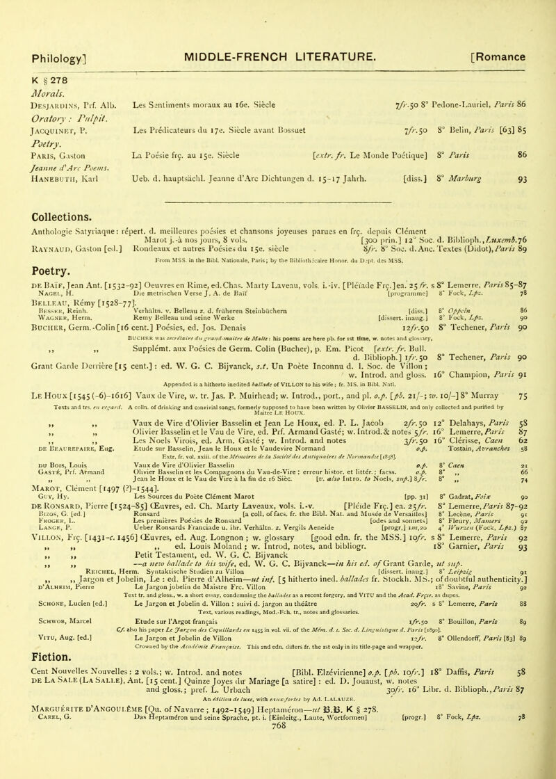 K § 278 jMoials. Desjarui.s's, Prf. Alb. Les Sentiments moraux au i6e. Siecle 7/'' S0 S° Pedone-Laiiiiel, Pai-is 86 Oratory: Pulpit. Jacquinf.i', p. Les Predicateui? du ije. Siecle avant IJossuet 7/'-5° 8 Belin,/ar/V [63385 Poetry. Paris, Gaston La Poesie frc. au 150. Siecle {extr.fr. Le Mi)nde Poetique] 8° Paris 86 Jeanne (VArc Poems. IIanebutii, Karl Ueb. d. hauptsachl. Jeanne d'Arc Dichtungen d. 15-17 Jahrh. [diss.] Marburg 93 Collections. Anthologie Satyiiaqiie: repert. d. meilleiires poisies et chansons joyeuses parues en frj. dcpuis Clement Marot j.-a nos jours, 8 vols. [300 prin.] 12° .Soc. d. Bil)liopli., f.Mjr£'Wi5.76 Raynaud, Gaston [ed.] Rondeaux et auties Poesies du I5e. siecle 8/)-. 8 Soc. d. Anc. Textes (Didot),/'dw 89 i'roni MSS. in ttie Bibl. Nationale, Paris; by the Dililiathicaire Honor. Jii L)jpl. des MSS. Poetry. DE Baif, Jean Ant. [1532-92] Oeuvres en Rime, ed.Chas. Marty Laveau, vols, i.-iv. [Pleiade Frc.]ea. 25/7-. s 8° Lemorre, ^ar^s%'y-%^ Nagei,, H. Die metrischeii Verse J. a. de Haif [progr.uumc] 8° Kock,78 liKi.i.r.At', Remy [1528-77]. liFsst- ii, Keinh. V'erlialtn. v. Belleau z. d. friiheren Steiiibiichern [dis<;.] 8* Opfieln 86 WA(,^JKI<, Hcrni. Remy Kelleau und seine Werke [dissert, iiiaug. J 8° T'ock, Z,/3. 90 BuciiER, Germ.-Colin [16 cent.] Poesies, ed. Jos. Denais 12/^.50 8° Techener,/(jr/j 90 BUCHF-R \v.a-; secre'laire du i^rait-i-tnaitre de Matte : his poems are here pb. for ist time, w. notes and Jilos^iry, ,, „ Supplemt. aux Poesies de Germ. Colin (Bucher), p. Em. Picot [exfr./r. BaU. d. Bibiioph.] i/r.^o 8° Techener, Paris 90 Grant Garde Dcrriere [15 cent.] : ed. W. G. C. Bijvanck, s.t. Un Poete Inconnu d. 1. Soc. de Villon ; w. Introd. and gloss. 16° Champion, Paris 91 Appended is a hitherto inedited ballcide of VILLON to his wife : fr. MS. in Bibl. Natl. Le Houx [1545 (-6)-i6i6] Vaux de Vire, w. tr. Jas. P. Muirhead; w. Introd., port., and pi. o.p. [pb. 21/-; w. 10/-] 8° Murray 75 Texts and trs. e>t regard. A coUn. of drinking and convivial songs, formerly supposed to have been written by Olivier Basselin. and only collected and purified by Maitre LE HOUX. Vaux de Vire d'Olivier Basselin et Jean Le Houx, ed. P. L.Jacob 2fr.^o 12° Delahays,/<iw 58 „ Olivier Basselin et le Vau de V^ire, ed. Prf. Armand Gaste; w. Introd.& notes 5//-. 16 Lenierre,/ijr/j- 87 ,, ,, Les Noels Virois, ed. Arm. Gastt;; w. Introd. and notes 3/''-50 16 Clerisse, Caen 62 DE IjE.M^ REPAiRE, Eiig. Etude Stir Basselin, Jean le Houx et le Vaudevire Normand o.p. Tostain, Avranches 58 Extr. fr. vol. xxiii. of the M^inoires de la Socit't/des Aitttgitaires de Normandie [1858]. DU Bois, Louis Vaux de Vire d'Olivier Basselin o.p. 8° Caen 21 Gast^, Prf. Armand Olivier Basselin et les Compagnons du Vau-de-Vire : erreur histor. et Iitt€r.; facss. o.p. 8° 65 „ ,, Jean le Houx et le Vau de Vire a la fin de 16 Siec. [i'. also Intro, to Noels, jk/.] &/r. 8° ,, 74 Marot. Clement [1497 (?)-i544]. Guv, Hy. Les Sources du Poete Clement Marot [pp. 3'1 8° Gadrat, .Fd/x 90 DeRo.nsard, Pierre [1524-85] CEuvres, ed. Ch. Marty Laveaux, vols. i.-v. [Pleide Fr9.] ea. 25/r. 8° Lemerre./'aw 87-92 Bizos, G. [ed.) Ronsard [a coll. of facs. fr. the Bibl. Nat. and Musee de Versailles] 8° Lecene, Paris 91 Kkoger, L. Les premieres Poesies de Ronsard [odes and sonnets] 8° Fleury, Mainers 92 Lange, P. Ueber Ronsards t'ranciade u. ihr. Verhaltn. z. Verglls Aeneide [progr.] i;«,2o 4° H'urr.fit (Voc'<, Lfiz.) 87 ViLi.o.N, Frc. [1431-f. 1456] (Jiuvres, ed. Aug. Longnon ; w. glossary [good edn. fr. the MSS.] lofr. s 8 Lemerre, Paris 92 ,, ,, ,, ed. Louis Moland ; w. Introd, notes, and bibliogr. 18° Gamier, Paris 93 „ „ Petit Testament, ed. W. G. C. Bijvanck ,, ,, —a new ballade to his xvife, ed. W. G. C. Bijvanck—in his ed. <yGrant Garde, ut sup. Reichel, Herm. Syntaktische Studien zii Villon [dissert, inaug.] 8° J^eipzig 91 ». >i Jargon et Jobelin, Le : ed. Pierre d'Alheim—ut inf. [5 hitherto ined. ballades fr. Stockh. MS.; of doubtful authenticity.] d'Alheim, Pierre Le Jargon jobelin de Maistre Frc. Villon 18° Savine,/'ar/V 92 Text tr. and gloss., w. a sliort essay, condemning the baUades as a recent forgery, and VlTU and the Acad. Fr^se. as dupes. ScHo.NE, Lucien [ed.] Le Jargon et Jobelin d. Villon : suivi d. jargon au theatre ■iofr. s 8° Lemerre, Paris 88 Text, various readings, Mod.-Fch. tr., notes and glossaries. ScHWOB, Marcel Etude sur I'Argot fran^ais 1/^.50 8° Bouillon, Paris 89 C/. also his paper Le yar^on des CoquUlards en 1455 in vol. vii. of the Mim. d. i. Soc. d. Lin^uistiqiie d. Paris [1890J. ViTU, Aug. [ed.] Le Jargon et Jobelin de Villon 12/r. 8° Ollendorff, Paris [83] 89 Crowned by the Acade'mie Fran^aise. This and edn, diflers fr. the 1st only in its title-page and wrapper. Fiction. Cent Nouvelles Nouvelles : 2 vols.; vv. Introd. and notes [Bibl. Elzevirienne] o.p. [pb. lo/r.] 18° Daffis, Paris 58 DE La Sale (La Sali.e), Ant. [15 cent.] Quinze Joyes du Mariage [a satire] : ed. D. Jouaust, w. notes and gloss.; pref. L. Urbach 3o/''- 16 Libr. d. Bibiioph.,/tz/zV 87 An Hition de luxe, with eaiix-Joi-tes by Ad. LALAUZE. Marguerite d'Angoul^me [Qu. of Navarre ; 1492-1549] Heptameron—?// B.B. K § 278. Carel, G. Das Heptam^ron und seine Sprache, pt. i. [Einleitg., Laute, Wortformen] (progr.J 8° Fock, 78