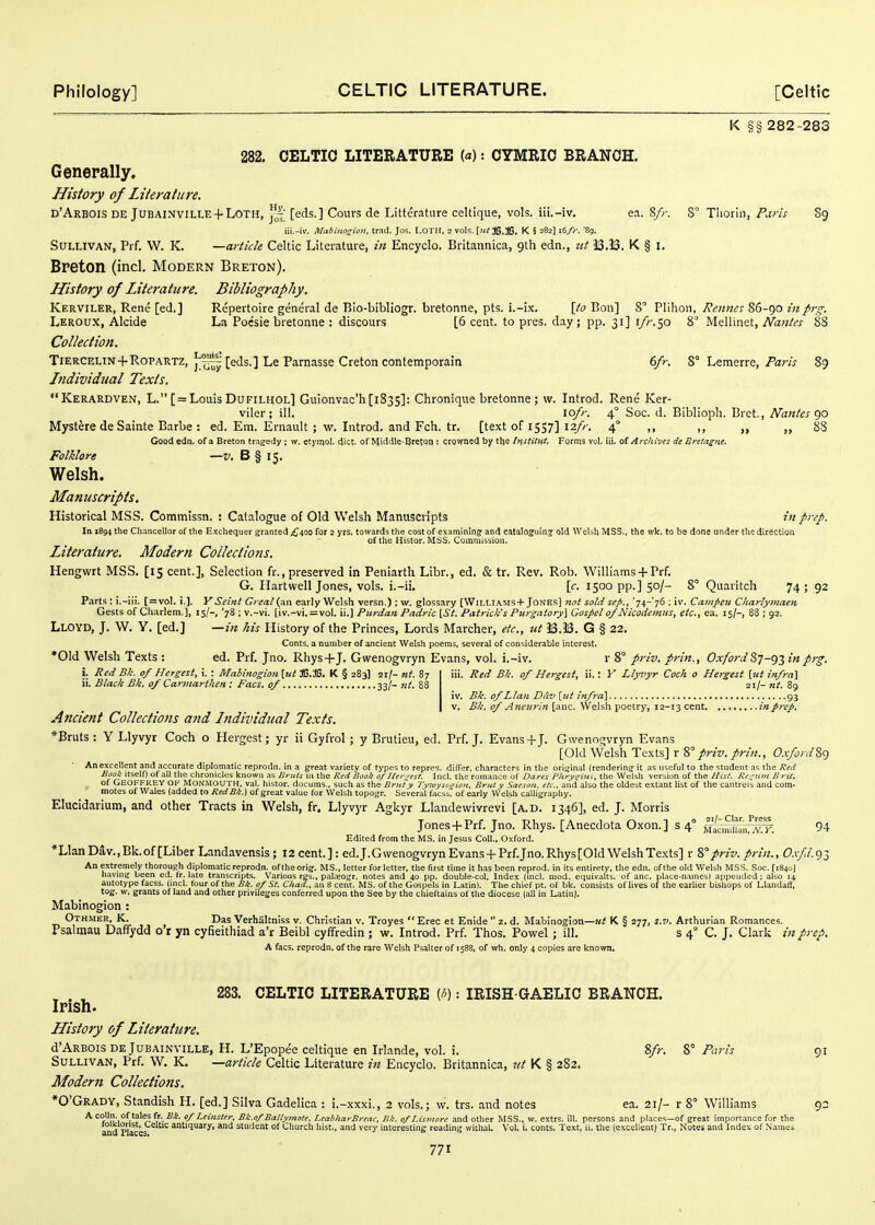 K §§ 282-283 282, CELTIC LITERATURE (a): CYMRIC BRANCH. Generally, History of Literature. d'Arbois de Jubainville + Loth, [eds.] Cours de Litterature celtique, vols, iii.-iv. ea. 8/;-. 8° Tliorin, Paris 89 iii.-iv. Mabiiios:io!i. trad. Jos. LOTH, 2 vols. [}tl JS.ffi. K § 282] 16/)-. '89. Sullivan, Prf, W. K, —article Celtic Literature, in Encyclo. Britannica, gth edn., itt U.33. K § I. Breton (incl. Modern Breton), History of Literature. Bibliography. Kerviler, Rene [ed,] Repertoire general de Bio-bibliogr. bretonne, pts. i.-ix. \to Bon] 8° Pllhon, Rennes 86-90 in prs^. Leroux, Alcide La Pocsie bretonne ; discours [6 cent, to pres. day ; pp. 31] i//-. 50 8 Mellinet, A'aw/i'j' 88 CoUeetion. Tiercelin + Ropartz, ^^'[eds.] Le Parnasse Cretoncontemporain 6fr. 8° Lemerre, Pam 89 Jtidividual Texts. Kerardven, L. [ = Louis Dufilhol] Gulonvac'h[i835]: Chronique bretonne; w. Introd. Rene Ker- viler; ill. lofr. 4° Soc. d. Biblioph. Bret., Nantes (yi Mystere de Sainte Barbe : ed. Em. Ernault; w. Introd. and Fch. tr. [text of 1537] 12//-. 4° ,, ,, „ 88 Good edn. of a Breton tr.igedy ; w. etj'mol. diet, of Middle-Breton: growned by the InstitHt. Forms vol. iii. tii Archives de Bretagtte, Folklore —v, B § 15. Welsh. Manuscripts. Historical MSS. Commissn. : Catalogue of Old Welsh Manuscripts in prep. In 1894 the Chancellor of the Exchequer granted ;^4oo for a yrs. towards the cost of examining: and cataloguing: old Welsh MSS., the wk. to be done under the direction of the Histor. MSS. Commission. Literature. Modern Collections. Hengwrt MSS. [15 cent.], Selection fr., preserved in Peniarth Libr., ed. & tr. Rev. Rob. Williams + Prf. G. Ilartwell Jones, vols, i.-ii, \c. 1500 pp.] 50/- 8° Quaritch 74; 92 Parts : i.-iii. [=voI. i.]. V Seiitt Great (an early Welsh versn.); w. glossary [Williams-)-Jones] not sold sefi., '74-76 ; iv. Catitpeii Charlymaen Gests of Charlem.], 15/-, '78 ; v.-vi. [iv.-vi. = vol. ii.] Purdan Padric \_St. Patrick's Pttrgatory\ Gospet of Nicodentus, etc., ea. 15/-, 88 ; 92. Lloyd, J. W. Y. [ed.] —in his History of the Princes, Lords Marcher, etc., ut 33.33. G § 22, Conts. a number of ancient Welsh poems, several of considerable interest. *01d Welsh Texts : ed. Prf. Jno. Rhys-f J. Gwenogvryn Evans, vol. i.-iv. r 8° priv. prin., Oxfordinprg. iii. Red B!i. of Hergest, ii.: Y Llyvyr Coch 0 Hergest [111 infra] zi/- nt. 89 iv. Hi. of Llaii Ddv [ut infra] 93 V. £/e. of Aneurin [anc. Welsh poetry, 12-13 cent in prep. i. Red Bk. of Hergest, i.: Mabinogion [ut ffi.ffi. K § 283] 21/- nt. 87 ii. Black Bk. of Carmarthen: Facs. of 33/- nt. '' Ancient Collections and Individual Texts. *Bruts: Y Llyvyr Coch o Hergest; yr ii Gyfrol; y Brutieu, ed. Prf. J. Evans-f J. Gwenotjvryn Evans [Old Welsh Texts] r priv. prin., Oxford?,'^ Anexcellent and accurate diplomatic reprodn. in a great variety of types to repres. dilTer. characters in the original (rendering it as useful to the student as the Red Bool! Itself) of all the clironiclus known as Briil^ in the Re,i Book o/llei\'est. Incl. the romance of Dares Plirynius. the Welsh version of the Hisl. Re~;iiiii Brit. of Geoffrey of Monmouth, val. histor. docums., such as the Bruty ryivysO!:ion, Bruty Saeson, etc., and also the oldest extant list of the cantrels and com- motes of Wales (added to RedBk.) of great value for Welsh topogr. Several facss. of early Welsh calligraphy. Elucidarium, and other Tracts in Welsh, fr, Llyvyr Agkyr Llandewivrevi [a.d. 1346], ed. J. Morris Jones-f Prf. Jno. Rhys. [Anecdota Oxon.] s 4° Mtmi'iia'n,''^!^ 9-1 Edited from the MS. in Jesus Coll., Oxford. *Llan Dav., Bk. of [Liber Landavensis ; 12 cent. ] : ed. J.Gwenogvryn Evans -|- Prf. Jno. Rhys [Old Welsh Texts] r 2, priv. prin., Ox/d. 93 An extremely thorough diplomatic reprodn. oftheorig. MS., letter for letter, the first time it has been reprod. in its entirety, the edn. of the old Welsh MSS. Soc. [1840] havmg been ed. Ir. late transcripts. Various rgs., pal^eogr. notes and 40 pp. double-col. Index (mcl. mod. cquivalts. of anc. place-names) appended: also 14 autotype facss. (mcl. lour of the Ble. 0/St. Chad., an 8 cent. MS. of the Gospels in Latin). The chief pt. of bk. consists of lives of the earlier bishops of Llandafl, tog. w. grants of land and other privileges conferred upon the See by the chieftains of the diocese (all in Latin). Mabinogion : Othmer, K. Das Verhaltniss v. Christian v. Troyes  Erec et Enide  z. d. Mabinogion—ut K § 277, s.v. Arthurian Romances. Psalmau Dafifydd o'r yn cyfieithiad a'r Beibl cyffredin ; w. Introd. Prf. Thos. Powel; ill. s 4° C. J. Clark in prep. A facs. reprodn. of the rare Welsh Psalter of 1588, of wh. only 4 copies are known. 283. CELTIC LITERATURE {!>]: IRISH-GAELIC BRANCH. Irish. History of Literature. d'ARBOis DEjUBAiNViLLE, H. L'Epopee celtique en Irlande, vol. i. Sfr. 8° Paris 91 Sullivan, Prf. W. K, —article Celtic Literature in Encyclo. Britannica, tii K § 282. Modern Collections. *0'Grady, Standish H. [ed.] Silva Gadelica : i.-xxxi., 2 vols.; w. trs. and notes ea. 21/- r 8° Williams 92 ^ '^?m',°'^^'^'^J fr. i'*. of Leinster, Bk.of Ballymote, LeabhayByeac, Bk. o/I.isiiwre and other MSS., w. extrs. ill. persons and places—of great importance for the and Places ^ ^'^ antiquary, and student of Church hist., and very interesting reading withal. Vol, i. conts. Text, ii, the (excellent) Tr,, Notes and Index of Names