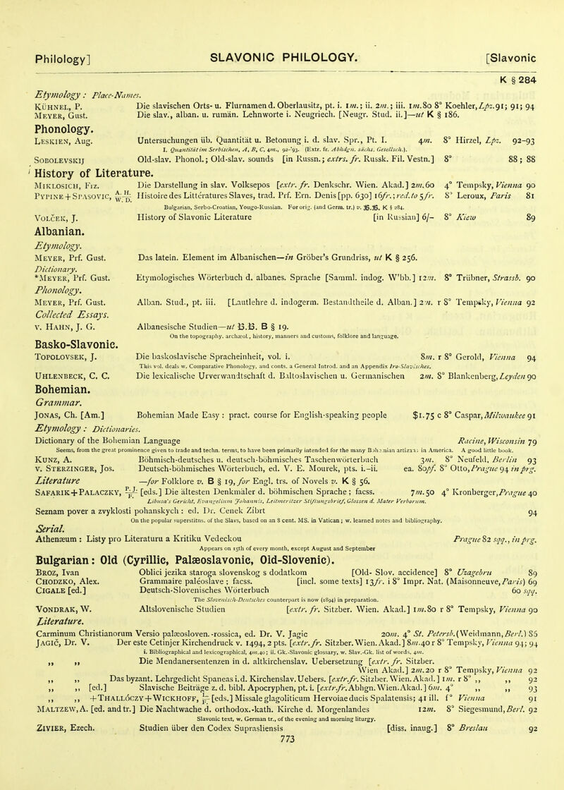 K § 284 Etymology : Placc-Names. KuHNEL, p. Die slavischen Orts-u. Flurnamend. Oberlausitz, pt. i. \m.\ ii. im.\ iii. i;«.8o 8° Koehler.Z/i.gi; 91; 94 Meyer, Gust. Die slav., alban. u. ruman. Lehnworte i. Neugiiech. [Neugr. Stud, ii.]—nt K § 186. Phonolog-y. Leskien, Aug. Untersuchungen iib. Quantitat u. Betonung i. d. slav. Spr., Pt. I. 4//;. 8° Hirzel, Lpz. 92-93 I. Quantitdtim Serbischen, At B, C, 92-93. (Extr. fr. Abhdi^n. sdclis. Cfsellsch.). SoBOLEVSKij Old-slav. PlionoL; Old-slav. sounds [in Russn.; ex/r^.y)-. Russk. Fil. Vestn.] 8 88 ; 88 History of Literature. jMiklosich, Fiz. Die Darstellung in slav. Volksepos {exfr.fr. Denkschr. Wien. Akad.] 2;«.6o 4° Tem^iky, Vienna 90 Pyi'ine + Sj'ASOVIC, Histoiredes LiltciatuiesSlaves, trad. Prf. Ern. Denis[pp. 630] \(>fr.\rcJ.to <,fr. 8' Leroux, Paris 81 Bulgarian. Serbo-Croatian, Yougo-Kussian. Forori^^. (and Germ, tr.) v. 36.36. K § 284. VoLcEic, J. History of Slavonic Literature [in Russian] 6/- 8° Kiew 89 Albanian. Etymology. Meyer, Prf. Gust. Das latein. Element im Albanischen—in Grober's Grundriss, ttt K § 256. Dictionary. *i\lEYER, Prf. Gust. Etymologisclies Worterbuch d. albanes. Spraclie [Samml. iudog. Wbb. ] 12m. 8° TxxsS.iWtx, Strassb. 90 Phonology. Meyer, Prf. Gust. Alban. Stud., pt. iii. [Lautlehre d. indogerm. BestanJtheile d. Alban.]2vi. r 8° Tempsky, F/^««a 92 Collected Essays. V. Hahn, J. G. Albanesisclie Studien—13.33. B § 19. On the topography, archa^ol., history, manners and customs, folklore and lan.q:uage. Basko-Slavonic. ToPOLOVSEK, J. Die baskoslavische Spracheinheit, vol. i. 8w. r 8° Gcrold, Vienna 94 This vol. deals w. Comparative Phonolotjy. and cents, a General Introd. and an Appendix Iro-Slaviiihes. Uhlenbeck, C. C. Die le.\icalische Urverwandtschaft d. Baltoslavischen u. Gennanischen 2in. 8° Blankenberg, Zt/ifo/go Bohemian. Grammar. Jonas, Ch. [Am.] Bohemian Made Easy : pract. course for English-speaking people $i-75 c 8° Caspar,^///:c/rt///!'f«91 Etymology : Dictionaries. Dictionary of the Bohemian Language Racine, Wisconsin 79 Seems, from the great prominence given to trade and techn. terms, to have been primarily intended for the many B jh j.nian arti2an: in America. A good little book. KuNZ, A. Bohmisch-deutsches u. deutsch-bohmisches Taschenvvorterbuch yn. 8° Neufeld, Berlin 93 V. Sterzinger, Jos. Deutsch-bohmisches Worterbuch, ed. V. E. Mourek, pts. i.-ii. ea. 80//. 8° 0\.\.o,Pragiie^\inprg. Literature —for Folkl ore z*. B § i<), for Engl. trs. of Novels K § 56. Safarik + Palaczky, ~ [eds.] Die iiltesten Denkmaler d. bohmischen Sprache ; facss. 7/;/. 50 4° Kronberger.iP/-,/^//^ 40 Libitsa's Gericht, Evan^elinm yoliannis, LeilnuriCzei- Sti/iuns^sbrie/, Gtossen d. Matey Verborutn, Seznam pover a zvyklosti pohanskych : ed. Dr. Cenek Zibrt 54 On the popular supcrstitns. of the Slavs, based on an S cent. MS. in Vatican ; w. learned notes and bibliof^raphy. Serial. Athenjeum : Listy pro Literaturu a Kritiku Vedeckou Pnigne%2 sqq., infrg. Appears on 15th of every month, except August and September Bulgarian: Old (Cyrillic, Palseoslavonic, Oid-Slovenic). Broz, Ivan Oblici jezika staroga slovenskog s dodatkom [Old- Slov. accidence] 8° Uzagebru 89 Chodzko, Alex. Grammaire paleoslave ; facss. [incl. some texts] 13// . i 8° Impr. Nat. (Maisonneuve,/^zrw) 69 CiGALE [ed.] Deutsch-Slovenisches Worterbuch 60 sqij. The Slovcnisch-Dcutsches counterpart is now (1894) in preparation. VoNDRAK, W. Altslovenische Studien [extr. fr. Sitzber. Wien. Akad.] iw.80 r 8° Tempsky, Vienna Literature. Carminum Christianorum Versio palaeosloven.-rossica, ed. Dr. V. Jagic 20in. 4° St. Petersh.(y^Q\(\mzr\x\,Berl.] S5 Jagic, Dr. V. Der este Cetinjer Kirchendruck v. 1494, 2 pts. [extr.fr. Sitzber. Wien. Akad.] 8///.40 r 8° Tempsky, Vienna g.t; 94 i. Bibliographical and lexicographical, 4?«.4o; ii. Gk.-Slavonic glossary, w. Slav.-Gk. list of words, ^j/l. Die Mendanersentenzen in d. altkirchenslav. Uebersetzung [extr. fr. Sitzber. Wien Akad.] 2in.20 r 8° Tempsky, Vienna 92 ,, ,, Das byzant. Lehrgedicht Spaneasi.d.Kirchenslav.Uebers. [(;jpMyr.Sitzber.Wien.Akad.] iw. r8° ,, ,, 92 ,, ,1 [ed.] Slavische Beitrage z. d. bibl. Apocryphen, pt. 1. [^aV;-./r.Abhgn. Wien.Akad.] 6w. 4° ,, ,, 93 ,, ,, +THALL6czY-f WiCKHOFF, j-^ [eds.] Missaleglagoliticum Hervoiaeducis Spalatensis; 41 ill. f° Vienna 91 Maltzew, A. [ed. andtr.] Die Nachtwache d. orthodox.-kath. Kirche d. Morgenlandes 12m. 8° Siegesniund,5^;7. 92 Slavonic text, w. German tr., of the evening and morning liturgy, Zivier, Ezech. Studien iiber den Codex Supiasliensis [diss, inaug.] 8° Breslait 92