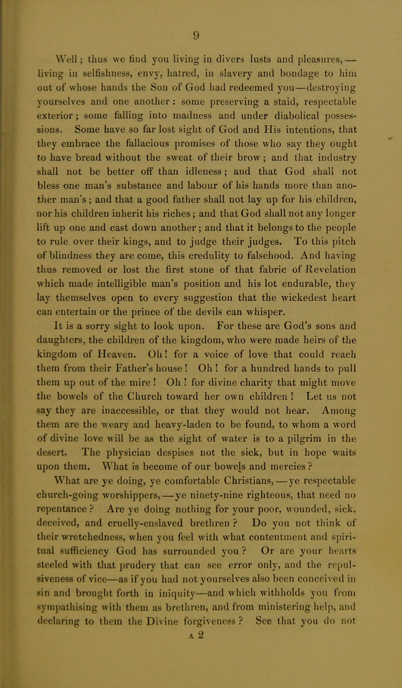 Well; thus we find you living in divers lusts and pleasures,— living in selfishness, envy, hatred, in slavery and bondage to him out of whose hands the Son of God had redeemed you—destroying yourselves and one another : some preserving a staid, respectable exterior; some falling into madness and under diabolical posses- sions. Some have so far lost sight of God and His intentions, that they embrace the fallacious promises of those who say they ought to have bread without the sweat of their brow; and that industry shall not be better off than idleness; and that God shall not bless one man’s substance and labour of his hands more than ano- ther man’s; and that a good father shall not lay up for his children, nor his children inherit his riches; and that God shall not any longer lift up one and cast down another; and that it belongs to the people to rule over their kings, and to judge their judges. To this pitch of blindness they are come, this credulity to falsehood. And having thus removed or lost the first stone of that fabric of Revelation which made intelligible man’s position and his lot endurable, they lay themselves open to every suggestion that the wickedest heart can entertain or the prince of the devils can whisper. It is a sorry sight to look upon. For these are God’s sons and daughters, the children of the kingdom, who were made heirs of the kingdom of Heaven. Oh! for a voice of love that could reach them from their Father’s house ! Oh ! for a hundred hands to pull them up out of the mire ! Oh ! for divine charity that might move the bowels of the Church toward her own children ! Let us not say they are inaccessible, or that they would not hear. Among them are the weary and heavy-laden to be found, to whom a word of divine love will be as the sight of water is to a pilgrim in the desert. The physician despises not the sick, but in hope waits upon them. What is become of our bowels and mercies? What are ye doing, ye comfortable Christians,—ye respectable church-going worshippers, — ye ninety-nine righteous, that need no repentance? Are ye doing nothing for your poor, wounded, sick, deceived, and cruelly-enslaved brethren ? Do you not think of their wretchedness, when you feel with what contentment and spiri- tual sufficiency God has surrounded you ? Or are your hearts steeled with that prudery that can see error only, and the repul- siveness of vice—as if you had not yourselves also been conceived in sin and brought forth in iniquity—and which withholds you from sympathising with them as brethren, and from ministering help, and declaring to them the Divine forgiveness ? See that you do not a 2