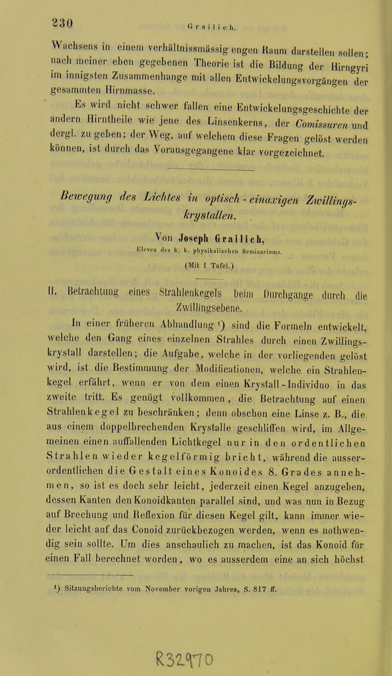 G r fl i I i c h. Wachsens in einem verliältnissmässig engen Raum darstellen sollen- nach meiner eben gegebenen Theorie ist die Bildung der Hirngyr! im innigsten Zusammenhange mit allen Entwickelungsvorgängen der gesammten Hirnmasse. Es wird nicht schwer fallen eine Entwickelungsgeschichte der andern Hirntheile wie jene des Linsenkerns, der Comissuren nud dergl. zu geben; der Weg, auf welchem diese Fragen gelöst werden können, ist durch das Vorausgegangene klar vorgezeichnet. Bewegung des Lichtes in optisch - einaxigen Znoillings- krystallen. Von Joseph Graillch, Elevoii lies k. Ii. physikalischen Seininariums. (Mit I Tafel.) Ii. Beti-aclitung eines Strahlenkegels beim Durchgänge durch die Zwillingsebene. In einer früheren Abhandlung ^ sind die Formeln entwickelt, welche den Gang eines einzelnen Strahles durch einen Zwillings- krystall darstellen; die Aufgabe, welche in der vorliegenden gelöst wird, ist die Bestimmung der Modificationen, welche ein Strahlen- kegel erfährt, wenn er von dem einen Krystall-Individuo in das zweite tritt. Es genügt vollkommen, die Betrachtung auf einen Strahlenkegel zu beschränken; denn obschon eine Linse z. B., die aus einem doppelbrechenden Krystalle geschliffen wird, im Allge- meinen einen auffallenden Lichtkegel nur in den ordentlichen Strahlen wieder kegelförmig bricht, während die ausser- ordentlichen die Gestalt eines Konoides 8. Grades anneh- men, so ist es doch sehr leicht, jederzeit einen Kegel anzugeben, dessen Kanten den Konoidkanten parallel sind, und was nun in Bezug auf Brechung und Reflexion für diesen Kegel gilt, kann immer wie- der leicht auf das Conoid zurückbezogen werden, wenn es nothwen- dig sein sollte. Um dies anschaulich zu machen, ist das Konoid für einen Fall berechnet worden, wo es ausserdem eine an sich höchst ^) Sitzungsberichte vom November vorigen Jahres, S. 817 ff.