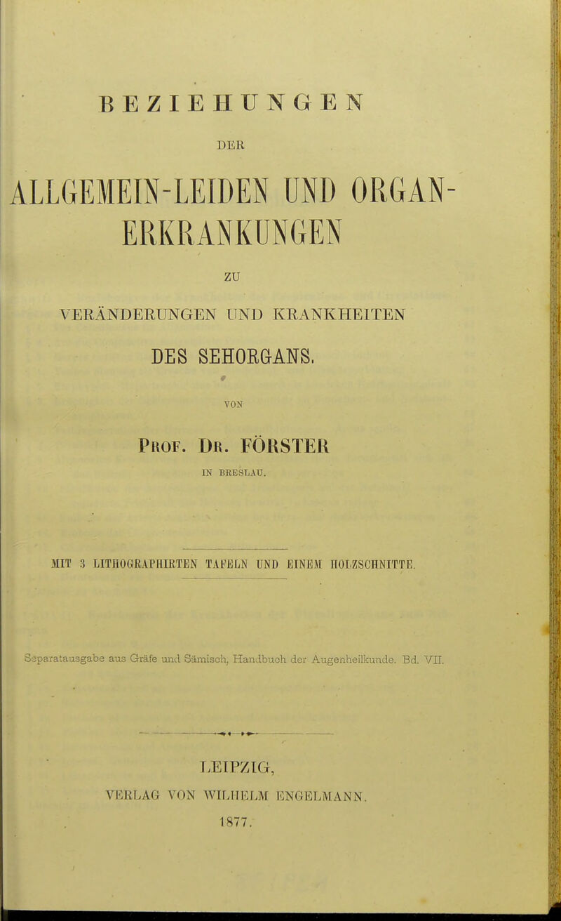 BEZIEHUNGEN DER ALLGEMEIN-LEIDEN UND ORGAN- ERKRANKUNGEN zu VERÄNDERUNGEN UND KRANKHEITEN DES SEHOEGANS. VON Prof. Dr. FÖRSTER IN BR,ESLAU. MIT 3 LITHOGRAPHIRTEN TAFELN UND EINEM HOLZSCHNITTE. Saparatausgabe aus Gräfe und Sämisch, Handbuch der Augenheilkunde. Bd. VIT. T>ETPZIG, VERLAG VON WILHELM ENGELMANN. 1877.