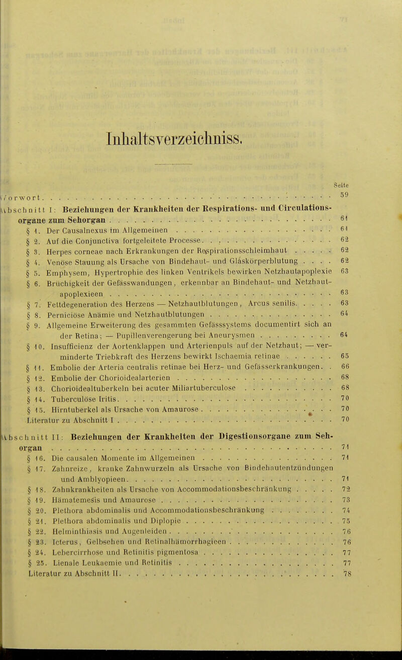 Inhaltsverzeichniss. Seite i/orwort • ubsch n i 11 I: Bezielmugen der Ki-aiikheiten der Bespirations- und Circnlations- orgaue zum Sehorgan öl § 1. Der Causalnexus im Allgemeinen 6 ' §2. Auf die ConjuncUva lortgeleitete Processe. . , 6-2 § 3. Herpes corneae nach Erkrankungen der Re^piralionsschleimhaul 62 § 4. Venöse Stauung als Ursache von Bindehaut- und Glaskörperblutung .... 62 § 5. Emphysem, Hypertrophie des linken Ventrikels bewirken Netzhautapoplexie 63 § 6. Brüchigkeit der Gefässwandungen, erkennbar an Bindehaut-und Netzhaut- apoplexieen 63 §7. Fettdegeneration des Herzens — Netzhautblutungen, Arcus senilis 63 § 8. Perniciöse Anämie und Netzhautblutungen 64 § 9. Allgemeine Erweiterung des gesammten Gefässsystems documenlirt sich an der Retina; — Pupillenverengerung bei Aneurysmen 64 § 10. Insufficienz der Aortenklappen und Arterienpuls auf der Netzhaut;—ver- minderte Triebkraft des Herzens bewirkt Ischaemia retinae 65 §1-1. Embolie der Arteria centralis retinae bei Herz-und Gefasserkrankungen. . 66 § 12. Embolie der Chorioidealarterien 68 § Vi. Chorioidealtuberkeln bei acuter Miliartuberculose 68 §14. Tuberculöse Iritis 70 5 15. Hirntuberkel als Ursache von Amaurose ^- • • Literatur zu Abschnitt I 70 abschnitt II: Beziehungen der Krankheiten der Digestionsorgane zum Seh- organ 71 § 16. Die causalen Momente im Allgemeinen 71 § 17. Zahnreize, kranke Zahnwurzeln als Ursache von Bindehautentzündungen und Amblyopieen 71 §18. Zahnkrankheilen als Ursache von Accommodationsbeschränkung 72 § 19. Hämatemesis und Amaurose 73 § 20. Plethora abdominalis und Accommodationsbeschränkung 74 § 21. Plethora abdominalis und Diplopie 75 § 22. Helminthiasis und Augenleiden 76 § 23. Icterus, Gelbsehen und Relinalhämorrhagieen 76 § 24. Lebercirrhose und Retinitis pigmentosa 77 § 25. Lienale Leukacmie und Retinitis 77