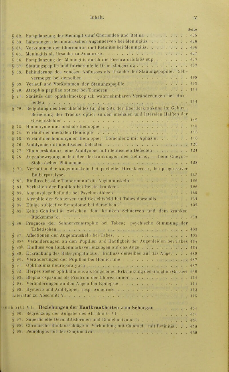 Seite §63. Forlpllanzung der Meningitis auf Chorioidea und Retina 105 §63. Lahmungen der motorischen Augcnnei vpii bei Meningitis 106 § 64. Vorkommen der Chorioiditis und Retinitis bei Meningitis 106 §65. Meningitis als Ursache zu Amaurose 107 § 66. Fortpllanzung der Meningitis durch die l-'issura orbitalis sup. 107 § 67. Stauungspapille und intracranielle Druc]<steigerung 107 § 6S. Behinderung des venösen Abflusses als Ursache der Stauungspapille. Seh- vermögen bei derselben '08 § 69. Verlauf und Vorkommen der Stauungspapille '9 § 70. Atrophia papillae oplicae bei Tumoren I'' § 7t. Statistik der ophthalmoskopisch wahrnehmbaren Veränderungen bei Hirn- leiden § 72. Bedeutung des Gesichtsfeldes für den Sitz der Hcerderkrainkung im Gehin ; Beziehung der Tractus optici zu den medialen und lateralen Hälften der Gesichtsfelder H2 § 73. Homonyme und mediale Hemiopie . ''5 § 74. Verlauf der medialen Hemiopie H6 § 75. A'erlauf der homonymen Hemiopie; Coincidenz mit Aphasie 116 §76. Amblyopie mit identischen Defecten 120 § 77. Flimmerskotom: eine Amblyopie mit identischen Defecten 121 § 78. Augenbewegungen bei Heerderkrankungen des Gehirns, — heim Cheyiic- Stokes'schen Phänomen 123 § 79. Verhalten der Augenmuskeln bei partieller Hirnsklerose, bei progressiver Bulbärparalyse 12ö § 80, Einfluss basaler Tumoren auf die Augenmuskeln . 126 § 81. Verhalten der Pupillen bei Geisteskranken 126 § 82. Augenspiegelbefunde bei Psychopathieen 128 § 83. Atrophie der Sehnerven und Gesichtsfeld bei Tabes dorsualis 131 § 84. Einige subjective Symptome bei derselben 132 § 85. Keine Continuität zwischen dem kranken Sehnerven und dem kranken Rückenmark 133 § 86. Prognose der Sehnervenatrophie hei Tabes; psychische Stimmung der Tabetisohen 133 § 87. Afifectionen der Augenmuskeln Lei Tabes 133 § 88*. Veränderungen an den Pupillen und Häufigkeit der Augenleiden bei Tabes 134 § SH^. Einfluss von Rückenmarksverietzimgen auf das Auge 134 § 89. Erkrankung des Halssympalhicus; Einfluss derselben auf das Auge. . . . 135 § 90. Veränderungen der Pupillen bei Hemicranie 137 § 91. Ophthalmia neuroparalytlca 137 § 92. Herpes zoster ophthalmicus als Folge einer Erkrankung des Ganglion Gasseri 139 §93. Blepharospasmus als Pi odrom der Chorea minor 141 § 94. Veränderungen an den Augen bei Epilepsie 141 § 95. Hysterie und Amblyopie, resp. Amaurose 143 Literatur zu Abschnitt V 145 (hnittVl: Bezieliuug'Cii (Icr Haiitkraiikheiteii zum Seliorgaii 151 § 96. Begrenzung der Aufgiibc, des Absciinills \ I 131 § 97. Supcrficielle üermatilisformen und liunlcliaulkalarrh 151 §98. Chronische Haulausschläge in Verbindung mit Calaract, mit Retinitis . . . 152 § 99. Pemphigus auf der Conjuncliva 152