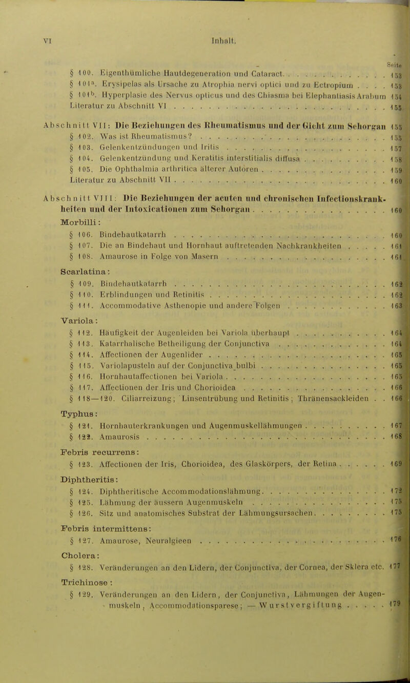 §100. Eigentllümliche Hautdegeneralion und Cataiacl 1.13 § 101^. Erysipelas als Ursache zu Atiophia nervi optici und zu Ectropium .... 153 § lOtb. Hyperplasie des Nervus opticus und des Chiasma bei ElephanliasisAralium 154 Literatur zu Abschnitt VI 155 Abschni tt VII: Die Bezieliuiig'en des Rliuumatismus und der (xicht zum Sehorg'au 1 v, § 102. Was ist Rheumatismus? Ci;; § 103. Gelenkentzündungen und Iritis 137 § 104. Gelenkentzündung und Keratitis interstitialis diffusa i ,8 § 105. Die Ophthalmia arthritica älterer Autoren Literatur zu Abschnitt VII 160 A b s c h n i 11 V111: Die Bezieliungreu der acuten und clironischen Infecliouskrauk- lieiten und der Intoxicationen zum Sehorgan 160 Morbilli: § 10 6. Bindehautkatarrli I6ü § 107. Die an Bindehaut und Hornhaut auftretenden Nachkrankheiten ifil § 108. Amaurose in Folge von Masern III Scarlatina: § 109. Bindehautkatarrh 162 § 110. Erblindungen und Retinitis 162 § III. Accommodative Asthenopie und andere Folgen 163 Variola: § 112. Häufigkeit der Augenleiden bei Variola überhaupt 164 § IIS. Katarrhalische Betheiligung der Conjunctiva 164 § 114. Affectionen der Augenlider 165 § 115. Variolapusteln auf der Conjunctiva bulbi 165 § 116. Hornhaulan'ectionen bei Variola 16.^ § 117. Affectionen der Iris und Chorioidea 166 § 118—120. Ciliarreizung; Linsentrübung und Retinitis; Thränensackleiden . . 166 Typhus: § 121. Hornhauterkrankungen und Augenmuskellähmungen 167 § 122. Amaurosis '68 Febris recurrens: § 123. Affectionen der Iris, Chorioidea, des Glaskörpers, der Retina 169 Diphtheritis: § 124. Diphtheritische Acconamodationslähmung 172 § 125. Lähmung der äussern Augenmuskeln 175 § 126. Sitz und anatomisches Substrat der Lähmungsursachen 175 Febris intermittens: § 127. Amaurose, Neuralgieen '''^ Cholera: § 128. Veränderungen an den Lidern, der Conjunctiva, der Cornea, der Sklera etc. 177 Trichinose : § 129. Veränderungen an den Lidern, der Conjunctiva, Lähmungen der Augen- - muskeln , Accommodationsparese; —Wurstvergiftung 179