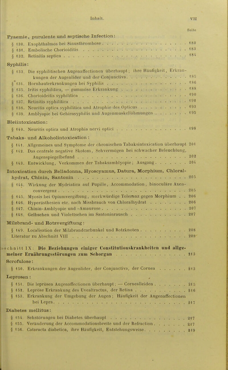 Seite Pyaemie, purvilente und septische Infection: § 130. Exophthalmos bei Siniisthrombose 180 §131. Embolische Chorioiditis '183 § 132. Retinitis septica , ISA Syphilis: § 133. Die syphilitischen Augenaffectionen überhaupt; ihre Häufigkeit, Erkran- kungen der Augenlider und der Conjunctiva ''SS §H34. Hornhauterkrankungen bei Syphilis 186 § 135. Iritis syphilitica, — gummöse Erkrankung 188 § 436. Chorioideitis syphilitica ISO § 137. Retinitis syphilitica § 138. Neuritis optica syphilitica und Atrophie des Opticus 193 § 139. Amblyopie bei Gehirnsyphilis und Augenmuskelläbmungen 195 Bleiintoxication: § 140. Neuritis optica und Atrophia nervi optici 198 Tabaks- und Alkoholintoxication : § 141. Allgemeines und Symptome der chronischen Tabaksintoxieation überhaupt 201 § U2. Das centrale negative Skotom, Sehvermögen bei schwacher Beleuchtung, Augenspiegelbefund 202 § 143. Entwicklung, Vorkommen der Tabaksamblyopie; Ausgang 204 Intoxication durch Belladonna, Hyoscyamus, Datura, Morphium, Chloral- hydrat, Chinin, Santonin 205 § 144. Wirkung der Mydriatica auf Pupille, Accommodation , binoculäre Axen- convergenz 205 § 145. Myosis bei Opiümvergiftung, merkwürdige Toleranz gegen Morphium . . 206 § 146. Hyperästhesien etc. nach Missbrauch von Chloralhydrat 206 § 147. Chinin-Amblyopie und -Amaurose 207 § 148. Gelbsehen und Violettsehen im Santoninrausch 207 Milzbrand- und Botzvergiftung: §149. Localisation der Milzbrandcarbunkel und Rotzknoten 208 Literatur zu Abschnitt VHI 208- )>schnitt IX: Die Beziehungen einiger Constitntiouski-ankheiten und allge- meiner Ernährnngsstöriingen zum Sehorgan 21S Serofulose: § 150. Erkrankungen der Augenlider, der Conjunctiva, der Cornea 213 IieprcBen: § 151. Die leprösen Augenaffectionen überhaupt; — Cornealleiden 215 § 152. Lepröse Erkrankung des Uvealtractus, der Retina 216 § 153. Erkrankung der Umgebung der Augen; Häufigkeit der Augenaffectionen bei Lepra 217 Diabetes mellitus: § 134. Sehstörungen bei Diabetes überhaupt 217 § 155. Veränderung der Accommodationsbreite und der Refraction 2,17 § 156. Cataracta diabetica, ihre Häufigkeit, Entstehungsweise 319