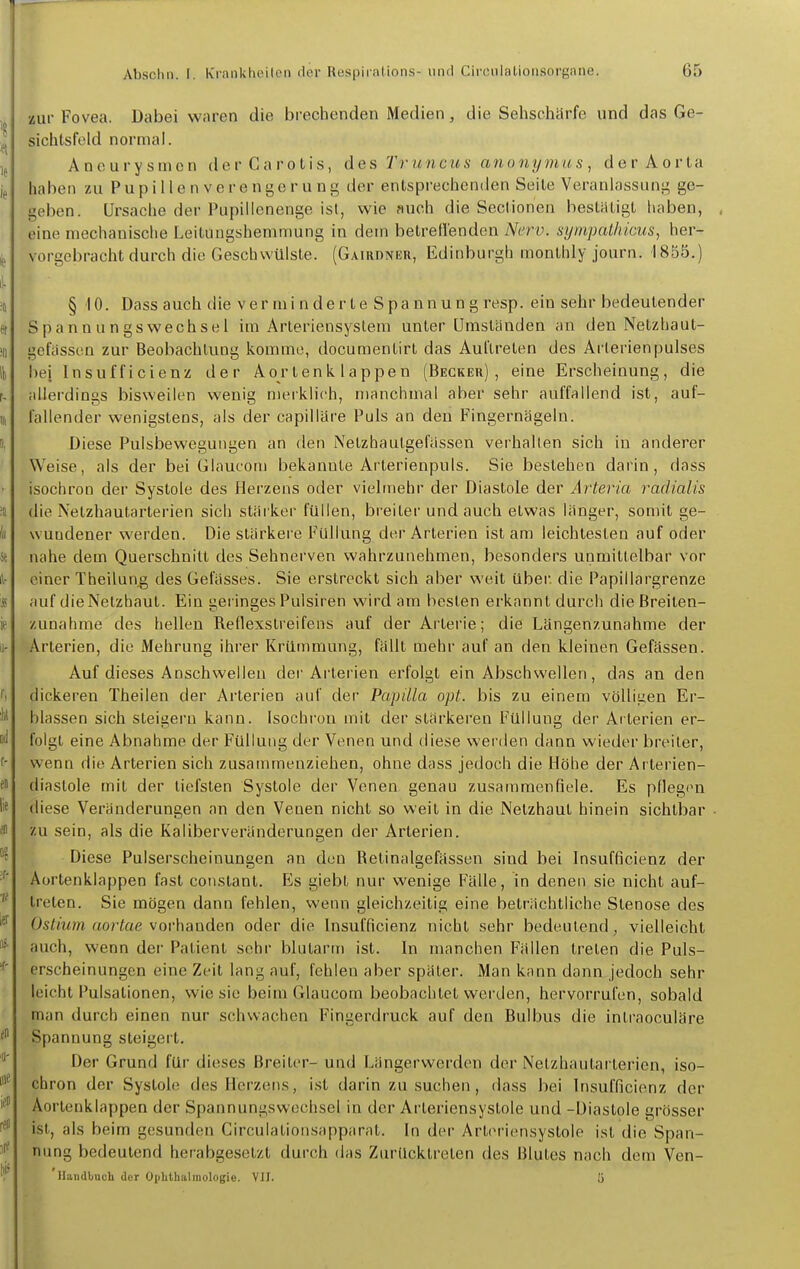 zur Fovea. Dabei waren die brechenden Medien, die Sehschärfe und das Ge- sichtsfeld normal. Aneurysmen derCarotis, des Truncus anonymus, dcrAorla haben zu Pupillen Verengerung der entsprechenden Seile Veranlassung ge- geben. Ursache der Pupillenenge ist, wie auch die Seclionen bestätigt haben, eine mechanische Leitungshemmung in dem betrell'enden Nerv. sympcUhicus, her- vorgebracht durch die Geschwülste. (Gairdner, Edinburgh monlhly journ. 1855.) § 10. Dass auch die ver mi n der te Spa nnun g resp. ein sehr bedeutender Spannungswechsei im Arteriensystera unter Umständen an den Netzhaut- gcfassen zur Beobachtung komme, docuraentirt das Auftreten des Arterienpulses hei Insufficienz der Aortenklappen (Becker), eine Erscheinung, die allerdings bisweilen wenig merklich, manchmal aber sehr auffallend ist, auf- fallender wenigstens, als der capilläre Puls an den Fingernägeln. Diese Pulsbeweguiigen an den Nelzhaulgefässen verhallen sich in anderer Weise, als der bei Glaucom bekannte Arterienpuls. Sie bestehen darin, dass isochron der Systole des Herzens oder vielmehr der Diastole der Arteria radialis die Nelzhaularterien sich stärker füllen, breiler und auch etwas länger, sontit ge- wundener werden. Die stärkere Füllung der Arterien ist am leichtesten auf oder nahe dem Querschnitt des Sehnerven wahrzunehmen, besonders unmittelbar vor einer Theilung des Gelasses. Sie erstreckt sich aber weil Uber, die Papillargrenze auf die Netzhaut. Ein geringes Pulsiren wird am besten erkannt durch die Breiten- zunahme des hellen Reflexsireifens auf der Arterie; die Längenzunahme der Arterien, die Mehrung ihrer Krümmung, fällt mehr auf an den kleinen Gefässen. Auf dieses Anschwellen der Arterien erfolgt ein Abschwellen, das an den dickeren Theilen der Arterien auf der Papilla opt. bis zu einem völligen Er- blassen sich steigern kann. Isochi-on mit der stärkeren Füllung der Arterien er- folgt eine Abnahme der Füllung der Venen und diese werden dann wieder breiler, wenn die Arterien sich zusammenziehen, ohne dass jedoch die Höhe der Arterien- diaslole mit der tiefsten Systole der Venen, genau zusammenfiele. Es pflegen diese Veränderungen an den Venen nicht so weit in die Netzhaut hinein sichtbar zu sein, als die Kaliberveränderungen der Arterien. Diese Pulserscheinungen an den Relinalgefässen sind bei Insufficienz der Aortenklappen fast constant. Es giebl nur wenige Fälle, in denen sie nicht auf- treten. Sie mögen dann fehlen, wenn gleichzeitig eine beträchtliche Stenose des Ostium aortae vorhanden oder die Insufficienz nicht sehr bedeutend, vielleicht auch, wenn der Patient sehr blutarm ist. In manchen Fällen treten die Puls- erscheinungen eine Zeil lang auf, fehlen aber später. Man knnn dann jedoch sehr leicht Pulsalionen, wie sie beim Glaucom beobachtet werden, hervorrufen, sobald man durch einen nur schwachen Fingerdruck auf den Bulbus die intraoculäre Spannung steigert. Der Grund für dieses Breiler- und Längerwerden der Nelzhaularterien, iso- chron der Systole des IIerz(!ns, ist darin zu suchen, dass bei Insufficienz der Aortenklappen der Spannungswechsel in der Arleriensyslole und -Diastole grösser ist, als beim gesunden Circulationsapparat. In der Arleriensyslole ist die Span- nung bedeutend herabgesetzt durch das Zurücktreten des Blutes nach dem Ven- 'llaudbucli der Ophthalmologie. VII. ü
