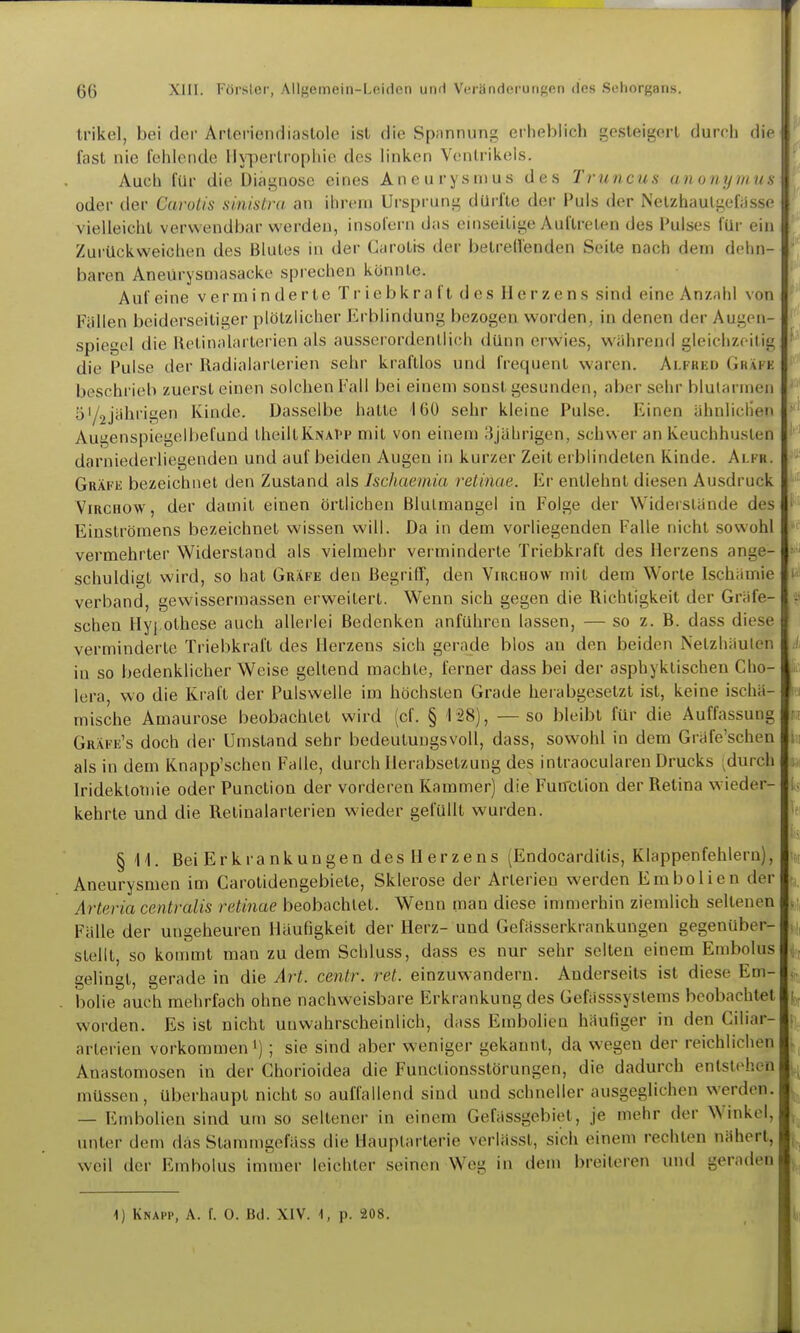 Irikel, bei der Arleriendiaslole ist die Spannung erheblich gesleigorl durch die fast nie fehlende lly-perlrophie des linken Ventrikels. Auch für die Diagnose eines Ancurysnius des Truncns an o ii y m ii s oder der CaroUs shmlra an ihrem Ui'sprung dürfte der Puls der iNelzhaulgefijsse vielleicht verwendbar werden, insol'ern das einseitige Auftreten des Pulses für ein Zurückweichen des Blutes in der Carotis der betrell'enden Seite nach dem dehn- baren Aneürysmasacke sprechen könnte. Auf eine verminderte T r ie b k r a f t d e s II e r z e n s sind eine Anzahl von Fällen beiderseitiger plötzlicher Erblindung bezogen worden, in denen der Augen- spiegel die Hetinalarterien als ausserordentlich dünn erwies, während gleichzeitig die Pulse der Radialarlerien sehr kraftlos und frequent waren. Ai.fued Gräi e beschrieb zuerst einen solchen Fall bei einem sonst gesunden, aber sehr blutarmen ö'/jjidii'igen Kinde. Dasselbe hatte 160 sehr kleine Pulse. Einen ähnlicliei» Augenspiegelbefund theiltKNAi'F mit von einem 3jährigen, schwer an Keuchhusten darniederliegenden und auf beiden Augen in kurzer Zeit erblindeten Kinde. Alfr. Gräfe bezeichnet den Zustand als Ischaemia reiinae. Er entlehnt diesen Ausdruck ViRCHOW, der damit einen örtlichen Blutmangel in Folge der Widerslände des Einströmens bezeichnet wissen will. Da in dem vorliegenden Falle nicht sowohl vermehrter Widerstand als vielmehr vei minderte Triebkraft des Herzens ange- schuldigt wird, so hat Gräfe den Begriff, den Virchow mit dem Worte Ischämie i verband, gewissermassen erweitert. Wenn sich gegen die Richtigkeit der Gräfe- r scheu Hy[ othese auch allerlei Bedenken anführen lassen, — so z. B. dass diese verminderte Triebkraft des Herzens sich gerade blos an den beiden Netzhäuten in so bedenklicher Weise geltend machte, ferner dass bei der asphyklischen Cho- lera, wo die Kral't der Pulswelle im höchsten Grade herabgesetzt ist, keine ischä- mische Amaurose beobachtet wird (cf. § 128), —so bleibt für die Auffassung Gräfe's doch der Umstand sehr bedeutungsvoll, dass, sowohl in dem Gräfe'schen als in dem Knapp'schen Falle, durch Herabsetzung des intraocularen Drucks ;durch Iridektoinie oder Punction der vorderen Kammer) die Fun'ction der Retina wieder- kehrte und die Retinalarterien wieder gelullt wurden. §1'!. BeiErkrankungen des Herzens (Endocarditis, Klappenfehlern), Aneurysmen im Carotidengebiete, Sklerose der Arterien werden Embolien der Arteria centralis retinae beobachtet. Wenn man diese immerhin ziemlich seltenen Fälle der ungeheuren Häufigkeit der Herz- und Gefässerkrankungen gegenüber- stellt, so kommt man zu dem Schluss, dass es nur sehr selten einem Embolus gelingt, gerade in die Art. centr. ret. einzuwandern. Anderseits ist diese Ein- bolie auch mehrfach ohne nachweisbare Erkrankung des Gefässsystems beobachtet worden. Es ist nicht unwahrscheinlich, dass Embolien häufiger in den Ciliar- arterien vorkommen') ; sie sind aber weniger gekannt, da wegen der reichlichen Anastomosen in der Chorioidea die Functionsstörungen, die dadurch entstehen müssen, überhaupt nicht so auffallend sind und schneller ausgeglichen werden. — Embolien sind um so seltener in einem Gefässgebiet, je mehr der Winkel, unter dem das Stammgefäss die Hauplarterie verlässt, sich einem rechten nähert, weil der Embolus immer leichter seinen Weg in dem breiteren und geraden 1) Knapp, A. f. 0. Bd. XIV. \, p. 208. i