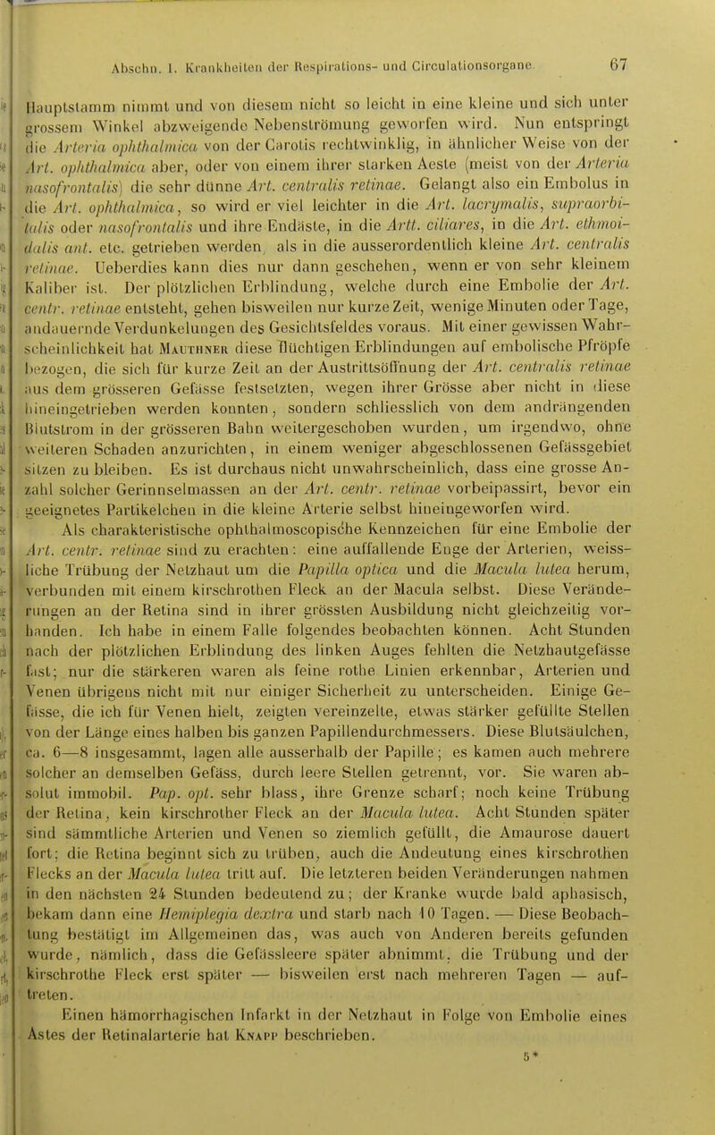 Hauplslamm nimmt und von diesem nicht so leicht in eine kleine und sich unter grossem Winkel abzweigende Nebenströmung geworfen wird. Nun entspringt che Arteria ophthcdmica von der Carotis rechtwinklig, in ähnlicher Weise von der Art. ophthalmica aber, oder von einem ihrer starken Aeste (meist von dev Arteria nasofrontalis) die sehr dünne Art. centralis retinae. Gelangt also ein Embolus in die Art. ophthalmica, so wird er viel leichter in die Art. lacrymalis, supraorbi- talis oder nasofrontalis und ihre Endaste, in die Artt. ciliares, in die Art. etkmoi- dalis ant. etc. getrieben werden, als in die ausserordenthch kleine Art. centralis retinae. Ueberdies kann dies nur dann geschehen, wenn er von sehr kleinem Kaliber ist. Der plötzlichen Erblindung, welche durch eine Embolie c\ev Art. centr. retinae entsteht, gehen bisweilen nur kurze Zeit, wenige Minuten oder Tage, andauernde Verdunkelungen des Gesichtsfeldes voraus. Mit einer gewissen Wahr- scheinlichkeit hat Mauthner diese flüchtigen Erblindungen auf embolische Pfropfe bezogen, die sich für kurze Zeil an der Austrittsöffnung der Art. centralis retinae aus dem grösseren Gelasse festsetzten, wegen ihrer Grösse aber nicht in diese Iiineingetrieben werden konnten, sondern schliesslich von dem andrangenden Blutslrom in der grösseren Bahn weitergeschoben wurden, um irgendvs'o, ohne weilereu Schaden anzurichten, in einem weniger abgeschlossenen Gefassgebiet sitzen zu bleiben. Es ist durchaus nicht unwahrscheinlich, dass eine grosse An- zahl solcher Gerinnselmassen an der Art. centr. retinae vorbeipassirt, bevor ein geeignetes Partikelcheu in die kleine Arterie selbst hineingeworfen wird. Als charakteristische ophthalmoscopische Rennzeichen für eine Embolie der Art. centr. retinae sind zu erachten : eine auffallende Enge der Arterien, weiss- liche Trübung der Netzhaut um die Papilla optica und die Macula lutea herum, verbunden mit einem kirschrothen Fleck an der Macula selbst. Diese Verände- rungen an der Retina sind in ihrer grössten Ausbildung nicht gleichzeitig vor- handen. Ich habe in einem Falle folgendes beobachten können. Acht Stunden nach der plötzlichen Erblindung des linken Auges fehlten die Netzhautgefässe fiisl; nur die stärkeren waren als feine rothe Linien erkennbar, Arterien und Venen übrigens nicht mit nur einiger Sicheriieit zu unterscheiden. Einige Ge- wisse, die ich für Venen hielt, zeigten vereinzelte, etwas stärker gefüllte Stellen von der Länge eines halben bis ganzen Papillendurchmessers. Diese Blulsäulchen, ca. 6—8 insgesammt, lagen alle ausserhalb der Papille; es kamen auch mehrere solcher an demselben Gefäss, durch leere Stellen gelrennt, vor. Sie waren ab- solut immobil. Pap. opt. sehr blass, ihre Grenze scharf; noch keine Trübung der Retina, kein kirschrolher Fleck an der Macula lutea. Acht Stunden später sind sämmtliche Arterien und Venen so ziemlich gefüllt, die Amaurose dauert fort; die Retina beginnt sich zu trüben, auch die Andeutung eines kirschrothen Flecks an der Macula lutea tritt auf. Die letzteren beiden Veränderungen nahmen in den nächsten 24 Stunden bedeutend zu; der Kranke wurde bald aphasisch, bekam dann eine Hemiplegia dextra und starb nach 10 Tagen. — Diese Beobach- tung bestätigt im Allgemeinen das, was auch von Anderen bereits gefunden wurde, nämlich, dass die Gefässleere später abnimmt, die Trübung und der kirschrothe Fleck erst später — bisweilen eist nach mehreren Tagen — auf- treten . Einen hämorrhagischen Infarkt in der Netzhaut in Folge von Embolie eines Astes der Retinalarterie hat Knapp beschrieben. s*